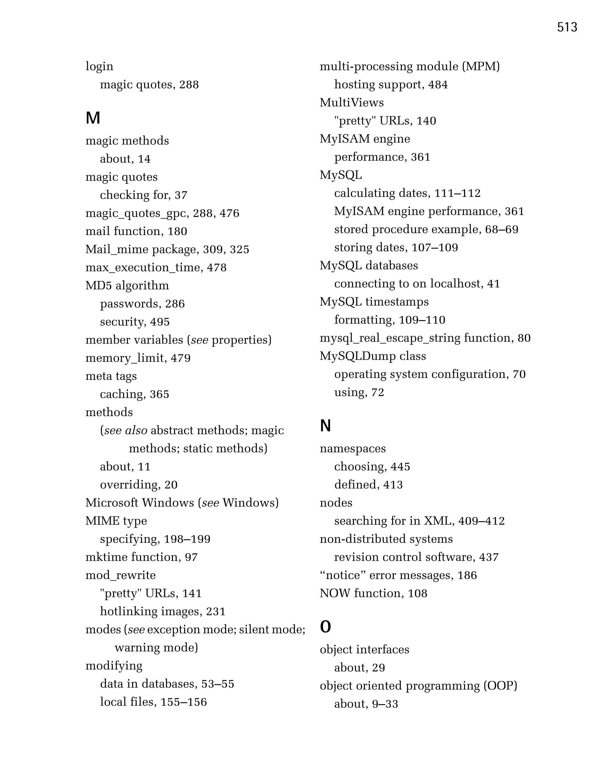 513

login
                                     multi-processing module (MPM)

   magic quotes, 288
                        hosting support, 484

                                           MultiViews

M                                            "pretty" URLs, 140

magic methods
                             MyISAM engine

  about, 14
                                 performance, 361

magic quotes
                              MySQL

  checking for, 37
                          calculating dates, 111–112

magic_quotes_gpc, 288, 476
                  MyISAM engine performance, 361

mail function, 180
                          stored procedure example, 68–69

Mail_mime package, 309, 325
                 storing dates, 107–109

max_execution_time, 478
                   MySQL databases

MD5 algorithm
                               connecting to on localhost, 41

  passwords, 286
                          MySQL timestamps

  security, 495
                             formatting, 109–110

member variables (see properties)
         mysql_real_escape_string function, 80

memory_limit, 479
                         MySQLDump class

meta tags
                                   operating system configuration, 70

  caching, 365
                              using, 72

methods

  (see also abstract methods; magic
       N
        methods; static methods)
          namespaces

  about, 11
                                 choosing, 445

  overriding, 20
                            defined, 413

Microsoft Windows (see Windows)            nodes
MIME type                                    searching for in XML, 409–412
  specifying, 198–199
                     non-distributed systems
mktime function, 97
                         revision control software, 437

mod_rewrite
                               “notice” error messages, 186

  "pretty" URLs, 141
                      NOW function, 108

  hotlinking images, 231

modes (see exception mode; silent mode;
   O
     warning mode)
                        object interfaces

modifying                                    about, 29

  data in databases, 53–55                 object oriented programming (OOP)

  local files, 155–156                       about, 9–33

 