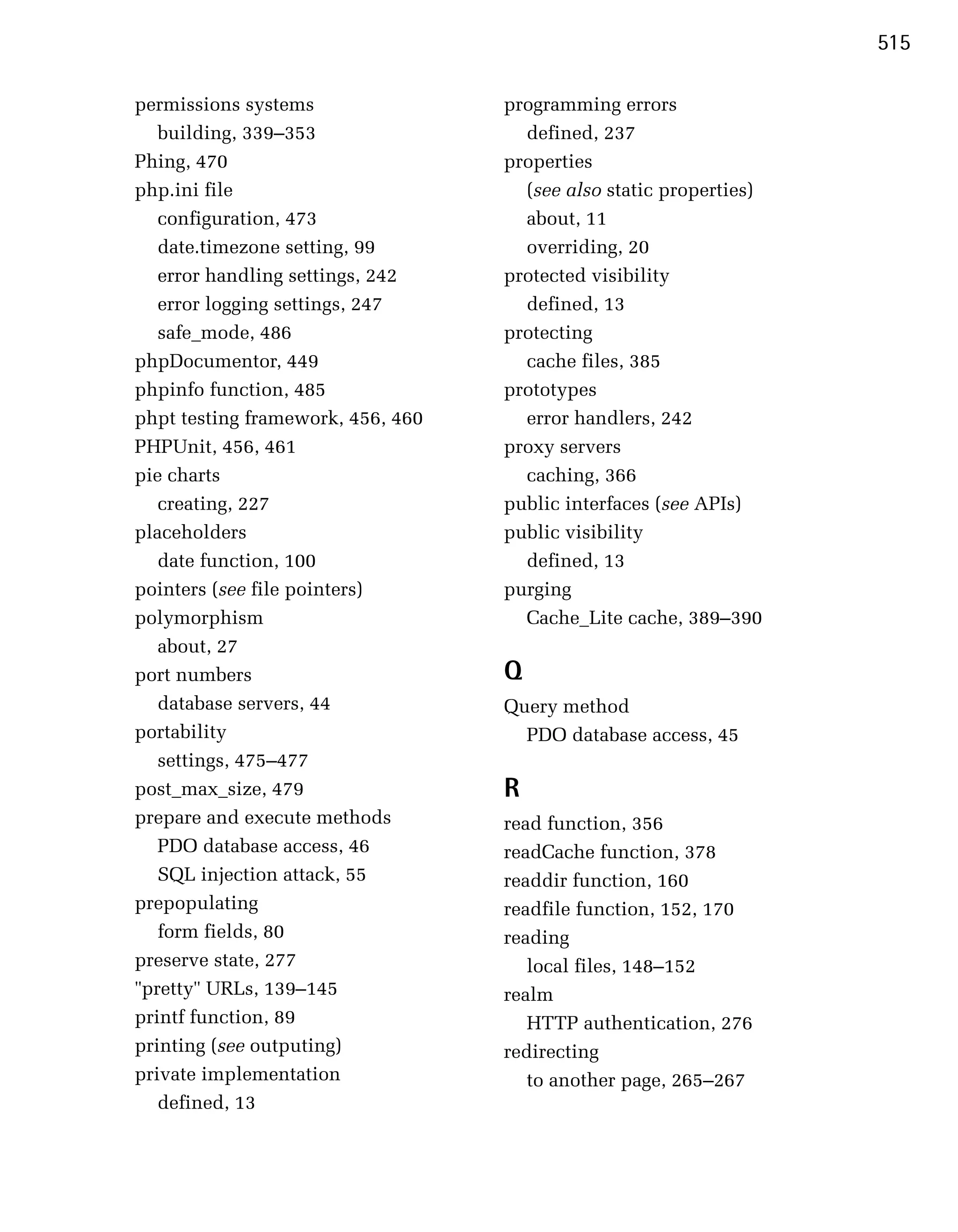 515

permissions systems                 programming errors

   building, 339–353
                 defined, 237

Phing, 470
                         properties

php.ini file
                         (see also static properties)

   configuration, 473
                about, 11

   date.timezone setting, 99
         overriding, 20

   error handling settings, 242
    protected visibility

   error logging settings, 247
       defined, 13

   safe_mode, 486
                  protecting

phpDocumentor, 449
                   cache files, 385

phpinfo function, 485
              prototypes

phpt testing framework, 456, 460
     error handlers, 242

PHPUnit, 456, 461
                  proxy servers

pie charts
                           caching, 366

   creating, 227
                   public interfaces (see APIs)

placeholders
                       public visibility

   date function, 100
                defined, 13

pointers (see file pointers)
       purging

polymorphism
                         Cache_Lite cache, 389–390

   about, 27

port numbers
                       Q
   database servers, 44
            Query method

portability
                          PDO database access, 45

   settings, 475–477

post_max_size, 479
                 R
prepare and execute methods
        read function, 356

   PDO database access, 46
         readCache function, 378

   SQL injection attack, 55
        readdir function, 160

prepopulating
                      readfile function, 152, 170

   form fields, 80
                 reading

preserve state, 277
                   local files, 148–152

"pretty" URLs, 139–145
             realm

printf function, 89
                   HTTP authentication, 276

printing (see outputing)
           redirecting

private implementation
                to another page, 265–267

   defined, 13

 