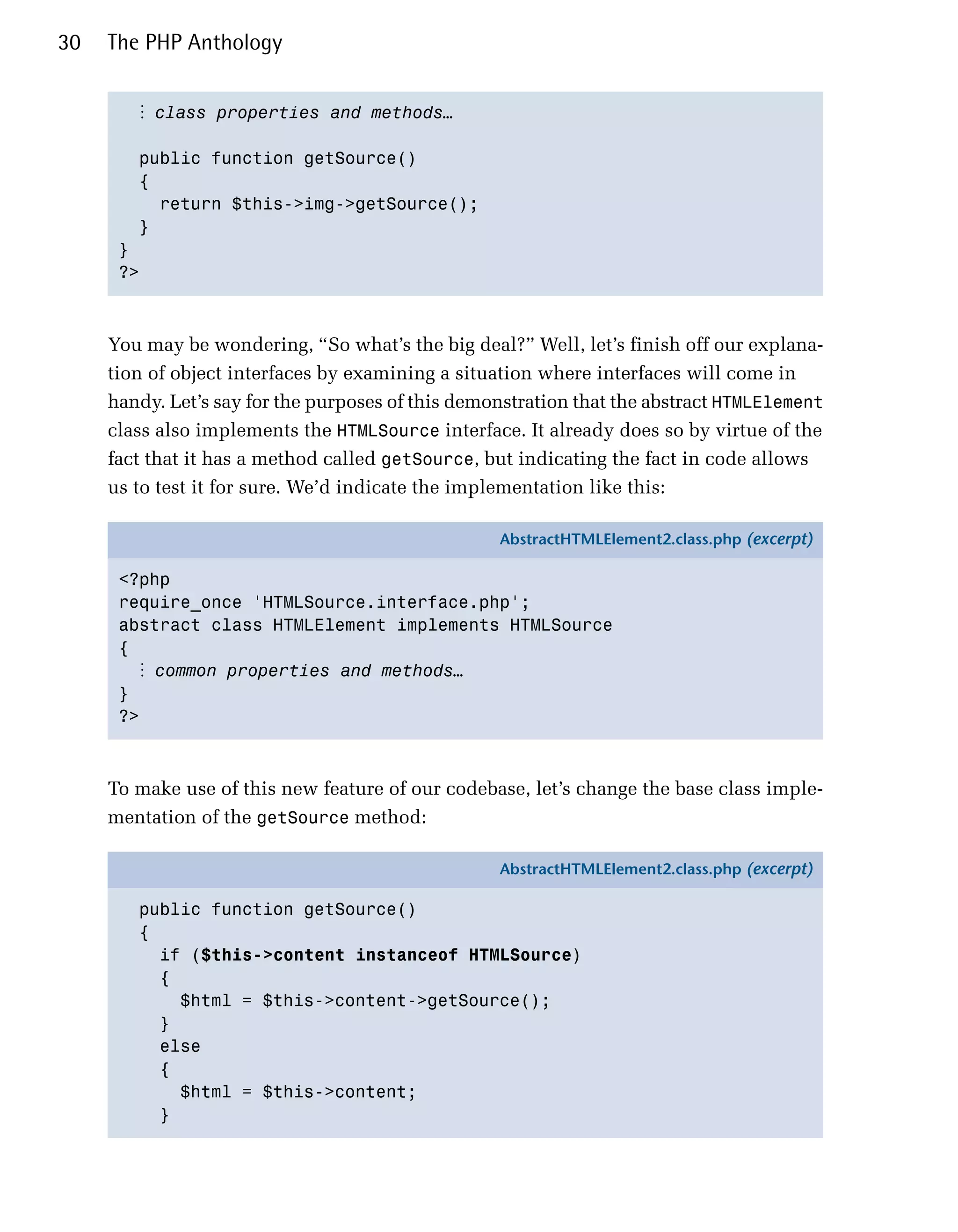 30   The PHP Anthology


        ⋮ class properties and methods…

        public function getSource()

        {

          return $this->img->getSource();

        }

      }

      ?>




     You may be wondering, “So what’s the big deal?” Well, let’s finish off our explana­
     tion of object interfaces by examining a situation where interfaces will come in
     handy. Let’s say for the purposes of this demonstration that the abstract HTMLElement
     class also implements the HTMLSource interface. It already does so by virtue of the
     fact that it has a method called getSource, but indicating the fact in code allows
     us to test it for sure. We’d indicate the implementation like this:

                                                   AbstractHTMLElement2.class.php (excerpt)

      <?php
      require_once 'HTMLSource.interface.php';
      abstract class HTMLElement implements HTMLSource
      {
        ⋮ common properties and methods…
      }
      ?>



     To make use of this new feature of our codebase, let’s change the base class imple­
     mentation of the getSource method:

                                                   AbstractHTMLElement2.class.php (excerpt)

        public function getSource()
        {
          if ($this->content instanceof HTMLSource)
          {
            $html = $this->content->getSource();
          }
          else
          {
            $html = $this->content;
          }
 