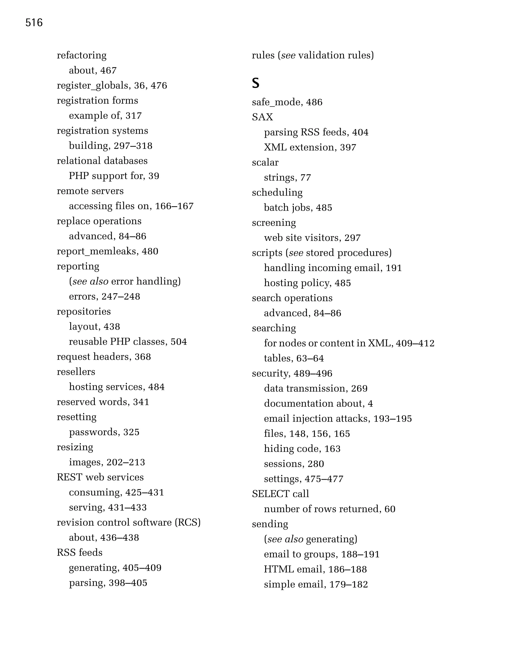 516

      refactoring                       rules (see validation rules)
         about, 467

      register_globals, 36, 476
        S
      registration forms
               safe_mode, 486

         example of, 317
               SAX

      registration systems
                parsing RSS feeds, 404

         building, 297–318                 XML extension, 397

      relational databases              scalar

         PHP support for, 39
              strings, 77

      remote servers
                   scheduling

         accessing files on, 166–167       batch jobs, 485

      replace operations                screening

         advanced, 84–86
                  web site visitors, 297

      report_memleaks, 480
             scripts (see stored procedures)

      reporting
                           handling incoming email, 191

         (see also error handling)         hosting policy, 485

         errors, 247–248                search operations
      repositories                         advanced, 84–86
         layout, 438
                   searching
         reusable PHP classes, 504
        for nodes or content in XML, 409–412
      request headers, 368
                tables, 63–64
      resellers
                        security, 489–496

         hosting services, 484
            data transmission, 269

      reserved words, 341
                 documentation about, 4

      resetting
                           email injection attacks, 193–195

         passwords, 325
                   files, 148, 156, 165

      resizing
                            hiding code, 163

         images, 202–213                   sessions, 280

      REST web services                    settings, 475–477

         consuming, 425–431             SELECT call

         serving, 431–433                  number of rows returned, 60

      revision control software (RCS)   sending
         about, 436–438                    (see also generating)
      RSS feeds                            email to groups, 188–191
         generating, 405–409               HTML email, 186–188
         parsing, 398–405                  simple email, 179–182
 