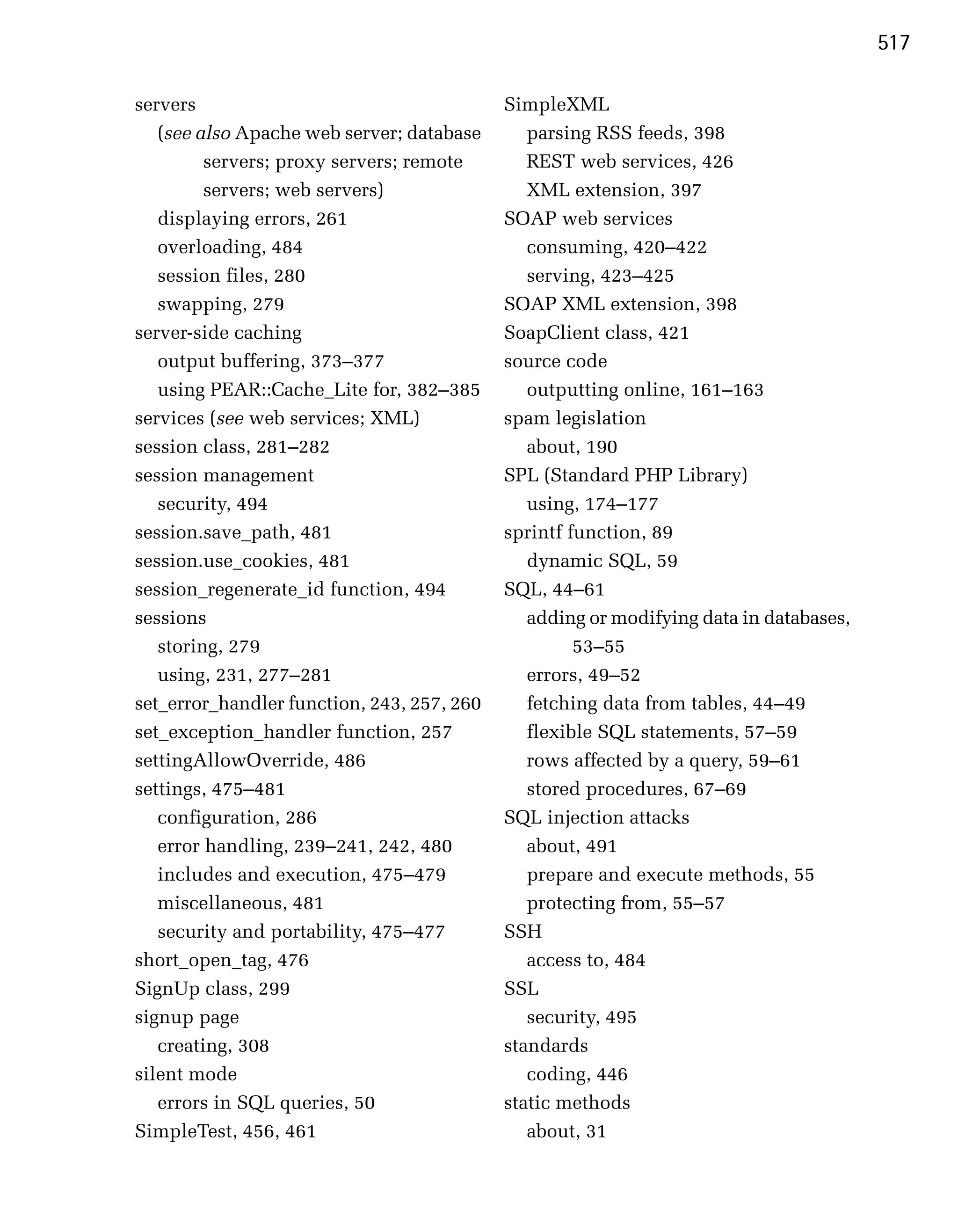 517

servers                                     SimpleXML
   (see also Apache web server; database       parsing RSS feeds, 398
         servers; proxy servers; remote        REST web services, 426
         servers; web servers)                 XML extension, 397
   displaying errors, 261
                  SOAP web services
   overloading, 484
                           consuming, 420–422
   session files, 280
                         serving, 423–425
   swapping, 279
                           SOAP XML extension, 398
server-side caching                         SoapClient class, 421
   output buffering, 373–377                source code
   using PEAR::Cache_Lite for, 382–385         outputting online, 161–163
services (see web services; XML)            spam legislation
session class, 281–282                         about, 190
session management                          SPL (Standard PHP Library)
   security, 494                               using, 174–177
session.save_path, 481                      sprintf function, 89
session.use_cookies, 481                       dynamic SQL, 59
session_regenerate_id function, 494         SQL, 44–61
sessions                                       adding or modifying data in databases,
   storing, 279                                      53–55
   using, 231, 277–281                         errors, 49–52
set_error_handler function, 243, 257, 260      fetching data from tables, 44–49
set_exception_handler function, 257            flexible SQL statements, 57–59
settingAllowOverride, 486                      rows affected by a query, 59–61
settings, 475–481                              stored procedures, 67–69
   configuration, 286                       SQL injection attacks
   error handling, 239–241, 242, 480           about, 491
   includes and execution, 475–479             prepare and execute methods, 55
   miscellaneous, 481                          protecting from, 55–57
   security and portability, 475–477        SSH
short_open_tag, 476                            access to, 484
SignUp class, 299                           SSL
signup page                                    security, 495
   creating, 308                            standards
silent mode                                    coding, 446
   errors in SQL queries, 50                static methods
SimpleTest, 456, 461                           about, 31
 