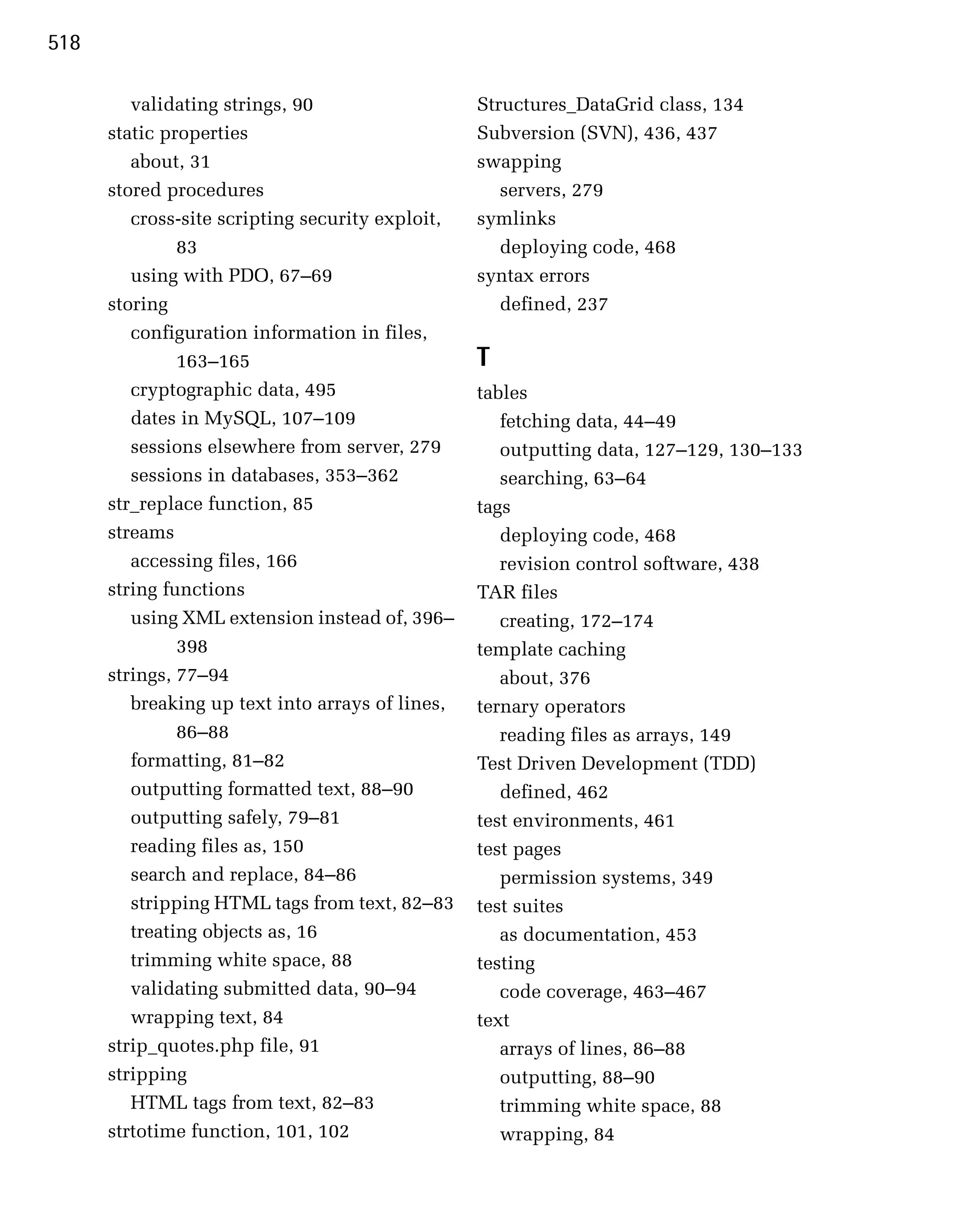 518

         validating strings, 90
                   Structures_DataGrid class, 134

      static properties
                           Subversion (SVN), 436, 437

         about, 31
                                swapping

      stored procedures
                              servers, 279

         cross-site scripting security exploit,
   symlinks

               83
                                    deploying code, 468

         using with PDO, 67–69
                    syntax errors

      storing
                                        defined, 237

         configuration information in files,

               163–165
                            T
         cryptographic data, 495
                  tables
         dates in MySQL, 107–109
                     fetching data, 44–49
         sessions elsewhere from server, 279
         outputting data, 127–129, 130–133
         sessions in databases, 353–362
              searching, 63–64
      str_replace function, 85
                    tags
      streams
                                        deploying code, 468

         accessing files, 166
                        revision control software, 438

      string functions
                            TAR files

         using XML extension instead of, 396–
        creating, 172–174
               398
                                template caching
      strings, 77–94
                                 about, 376

         breaking up text into arrays of lines,
   ternary operators

               86–88
                                 reading files as arrays, 149

         formatting, 81–82
                        Test Driven Development (TDD)

         outputting formatted text, 88–90
            defined, 462

         outputting safely, 79–81
                 test environments, 461

         reading files as, 150
                    test pages

         search and replace, 84–86
                   permission systems, 349

         stripping HTML tags from text, 82–83
     test suites

         treating objects as, 16
                     as documentation, 453

         trimming white space, 88
                 testing

         validating submitted data, 90–94
            code coverage, 463–467
         wrapping text, 84
                        text
      strip_quotes.php file, 91
                      arrays of lines, 86–88
      stripping
                                      outputting, 88–90
         HTML tags from text, 82–83
                  trimming white space, 88

      strtotime function, 101, 102
                   wrapping, 84

 