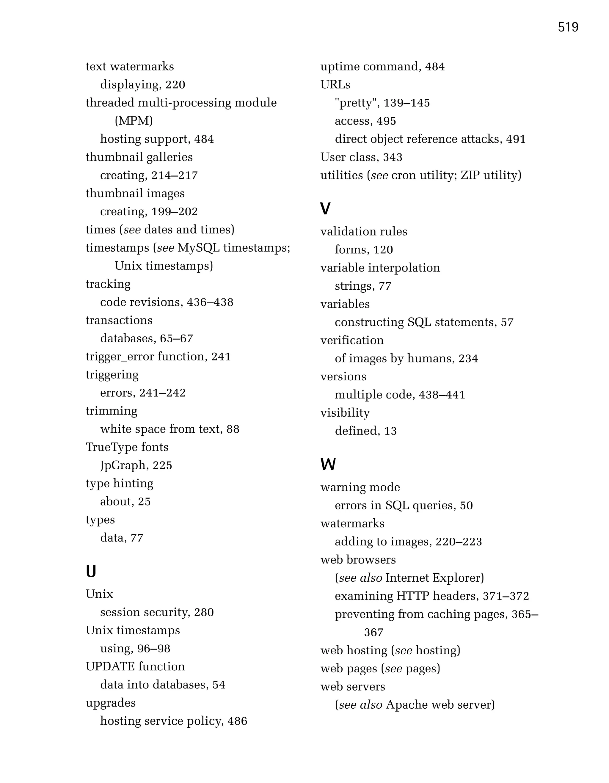 519

text watermarks                     uptime command, 484
   displaying, 220                  URLs
threaded multi-processing module       "pretty", 139–145
      (MPM)                            access, 495
   hosting support, 484                direct object reference attacks, 491
thumbnail galleries                 User class, 343
   creating, 214–217                utilities (see cron utility; ZIP utility)
thumbnail images
   creating, 199–202                V
times (see dates and times)         validation rules
timestamps (see MySQL timestamps;      forms, 120
      Unix timestamps)              variable interpolation
tracking                               strings, 77
   code revisions, 436–438          variables
transactions                           constructing SQL statements, 57
   databases, 65–67                 verification
trigger_error function, 241            of images by humans, 234
triggering                          versions
   errors, 241–242                     multiple code, 438–441
trimming                            visibility
   white space from text, 88           defined, 13
TrueType fonts
   JpGraph, 225                     W
type hinting                        warning mode
   about, 25                          errors in SQL queries, 50
types                               watermarks
   data, 77                           adding to images, 220–223
                                    web browsers
U                                     (see also Internet Explorer)
Unix                                  examining HTTP headers, 371–372
  session security, 280               preventing from caching pages, 365–
Unix timestamps                             367
  using, 96–98                      web hosting (see hosting)
UPDATE function                     web pages (see pages)
  data into databases, 54           web servers
upgrades                              (see also Apache web server)
  hosting service policy, 486
 