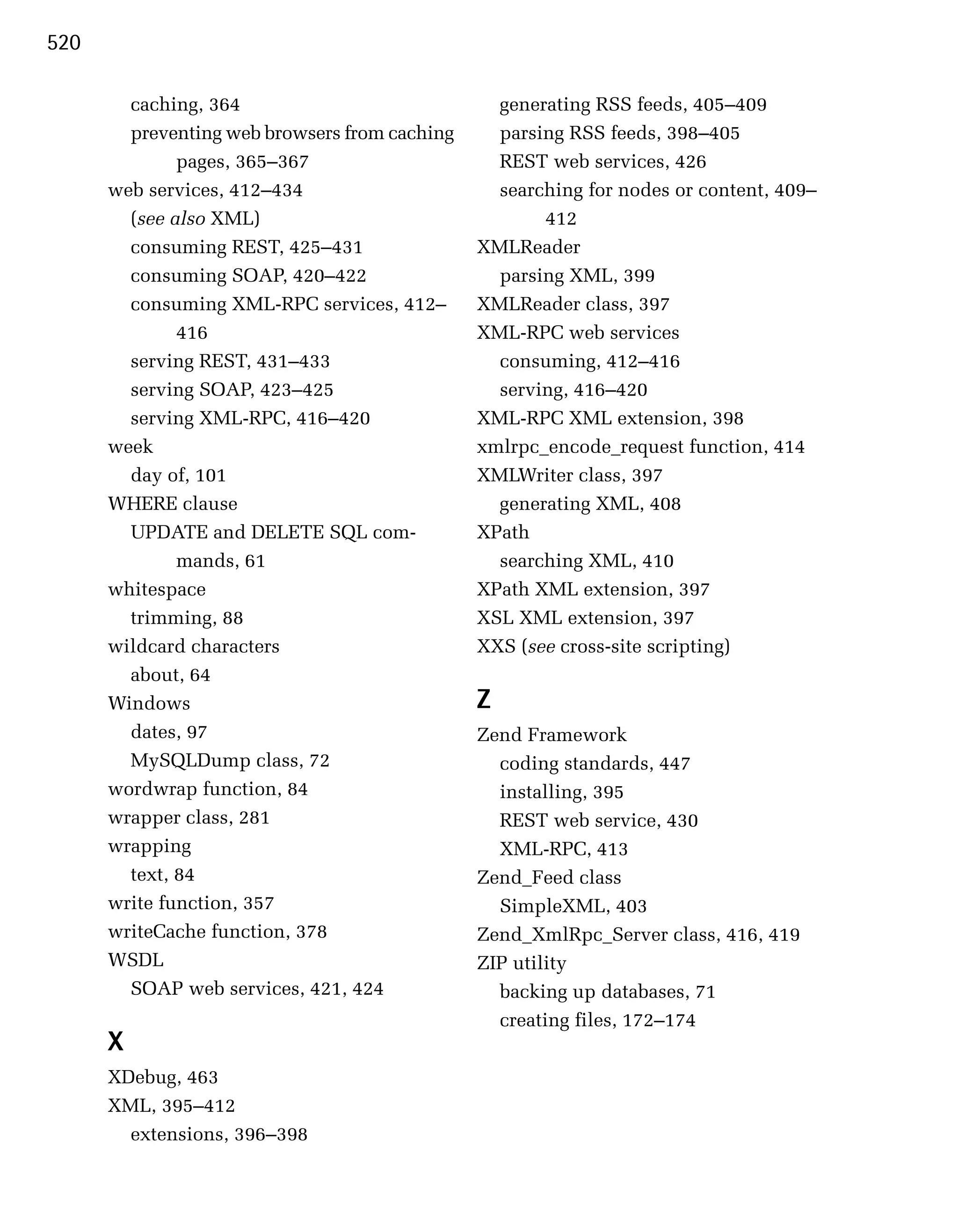 520

        caching, 364
                             generating RSS feeds, 405–409

        preventing web browsers from caching
     parsing RSS feeds, 398–405

              pages, 365–367
                     REST web services, 426

      web services, 412–434
                      searching for nodes or content, 409–

        (see also XML)
                                412

        consuming REST, 425–431
                XMLReader

        consuming SOAP, 420–422
                  parsing XML, 399

        consuming XML-RPC services, 412–
       XMLReader class, 397

              416
                              XML-RPC web services

        serving REST, 431–433
                    consuming, 412–416

        serving SOAP, 423–425
                    serving, 416–420

        serving XML-RPC, 416–420
               XML-RPC XML extension, 398

      week
                                     xmlrpc_encode_request function, 414

        day of, 101
                            XMLWriter class, 397

      WHERE clause
                               generating XML, 408

        UPDATE and DELETE SQL com­
             XPath

              mands, 61
                          searching XML, 410

      whitespace
                               XPath XML extension, 397

        trimming, 88
                           XSL XML extension, 397

      wildcard characters
                      XXS (see cross-site scripting)

        about, 64

      Windows
                                  Z
        dates, 97
                              Zend Framework

        MySQLDump class, 72
                      coding standards, 447

      wordwrap function, 84
                      installing, 395

      wrapper class, 281
                         REST web service, 430

      wrapping
                                   XML-RPC, 413

        text, 84
                               Zend_Feed class

      write function, 357
                        SimpleXML, 403

      writeCache function, 378
                 Zend_XmlRpc_Server class, 416, 419

      WSDL
                                     ZIP utility

        SOAP web services, 421, 424
              backing up databases, 71

                                                  creating files, 172–174

      X

      XDebug, 463

      XML, 395–412

        extensions, 396–398

 