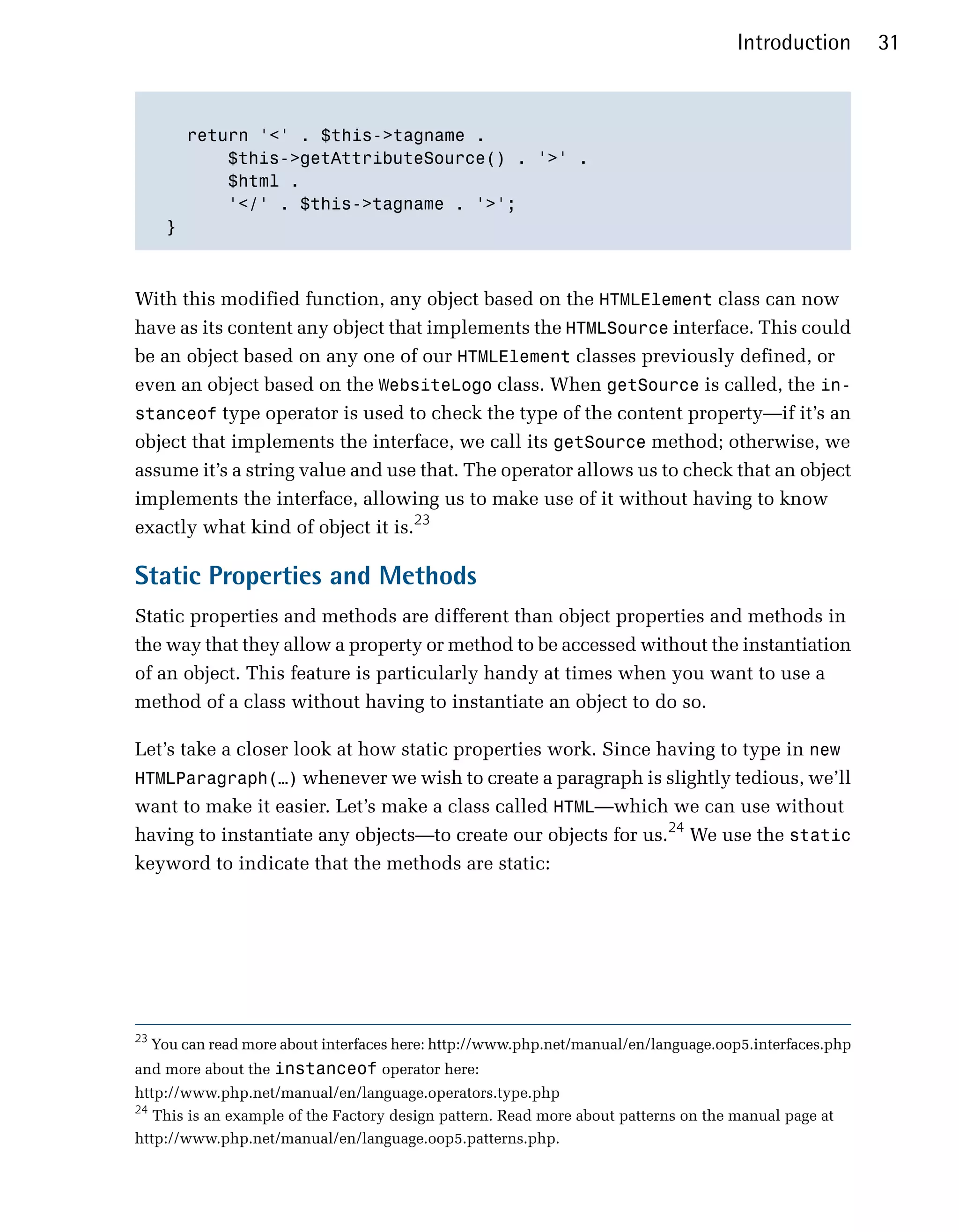 Introduction       31



         return '<' . $this->tagname . 

             $this->getAttributeSource() . '>' .

             $html . 

             '</' . $this->tagname . '>';

       }




With this modified function, any object based on the HTMLElement class can now
have as its content any object that implements the HTMLSource interface. This could
be an object based on any one of our HTMLElement classes previously defined, or
even an object based on the WebsiteLogo class. When getSource is called, the in­
stanceof type operator is used to check the type of the content property—if it’s an
object that implements the interface, we call its getSource method; otherwise, we
assume it’s a string value and use that. The operator allows us to check that an object
implements the interface, allowing us to make use of it without having to know
exactly what kind of object it is.23

Static Properties and Methods
Static properties and methods are different than object properties and methods in
the way that they allow a property or method to be accessed without the instantiation
of an object. This feature is particularly handy at times when you want to use a
method of a class without having to instantiate an object to do so.

Let’s take a closer look at how static properties work. Since having to type in new
HTMLParagraph(…) whenever we wish to create a paragraph is slightly tedious, we’ll
want to make it easier. Let’s make a class called HTML—which we can use without
having to instantiate any objects—to create our objects for us.24 We use the static
keyword to indicate that the methods are static:




23
     You can read more about interfaces here: http://www.php.net/manual/en/language.oop5.interfaces.php
and more about the instanceof operator here:
http://www.php.net/manual/en/language.operators.type.php
24
   This is an example of the Factory design pattern. Read more about patterns on the manual page at
http://www.php.net/manual/en/language.oop5.patterns.php.
 