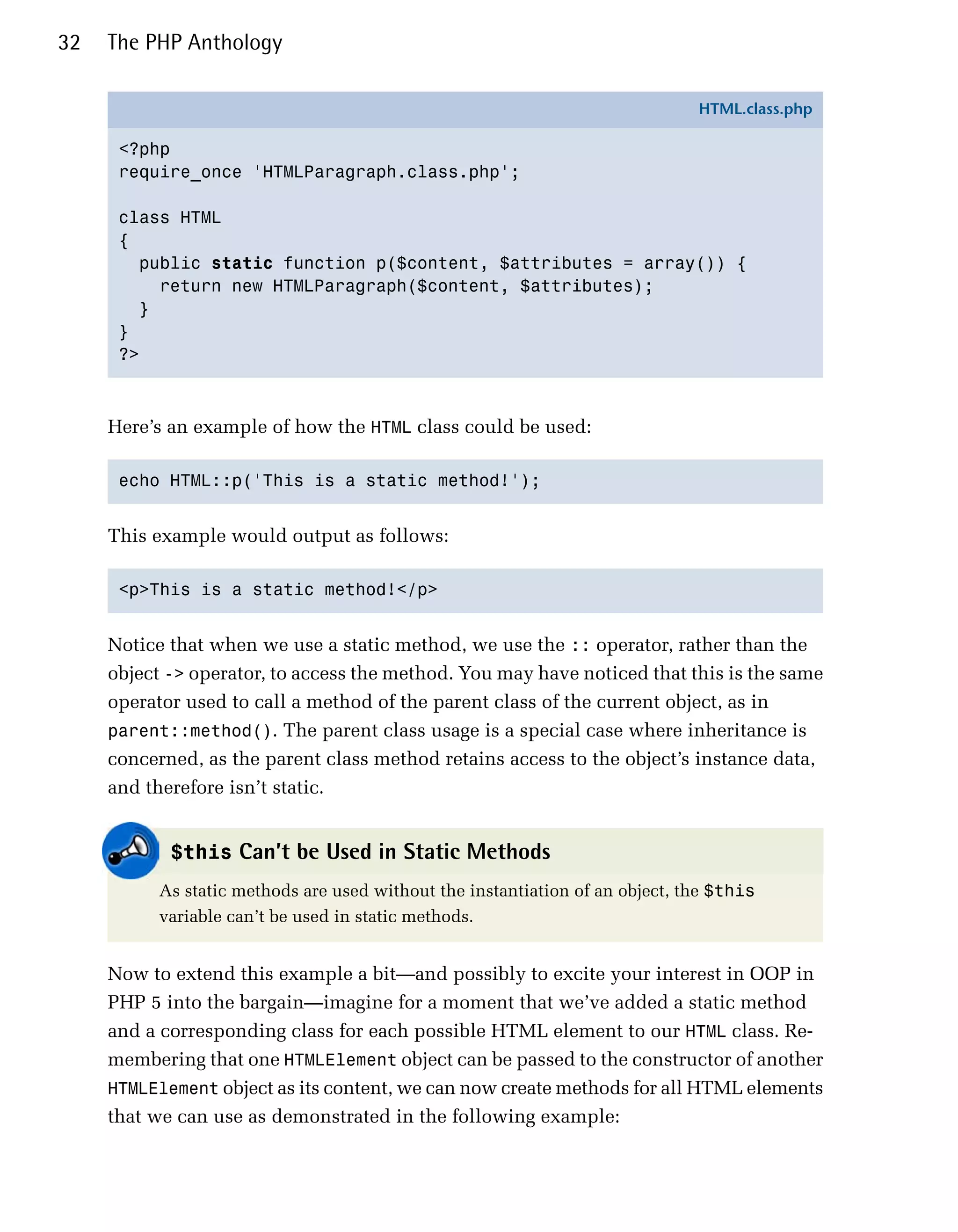 32   The PHP Anthology

                                                                               HTML.class.php

      <?php
      require_once 'HTMLParagraph.class.php';

      class HTML
      {
        public static function p($content, $attributes = array()) {
          return new HTMLParagraph($content, $attributes);
        }
      }
      ?>



     Here’s an example of how the HTML class could be used:

      echo HTML::p('This is a static method!');



     This example would output as follows:

      <p>This is a static method!</p>



     Notice that when we use a static method, we use the :: operator, rather than the
     object -> operator, to access the method. You may have noticed that this is the same
     operator used to call a method of the parent class of the current object, as in
     parent::method(). The parent class usage is a special case where inheritance is
     concerned, as the parent class method retains access to the object’s instance data,
     and therefore isn’t static.


            $this Can’t be Used in Static Methods
           As static methods are used without the instantiation of an object, the $this
           variable can’t be used in static methods.


     Now to extend this example a bit—and possibly to excite your interest in OOP in
     PHP 5 into the bargain—imagine for a moment that we’ve added a static method
     and a corresponding class for each possible HTML element to our HTML class. Re­
     membering that one HTMLElement object can be passed to the constructor of another
     HTMLElement object as its content, we can now create methods for all HTML elements
     that we can use as demonstrated in the following example:
 