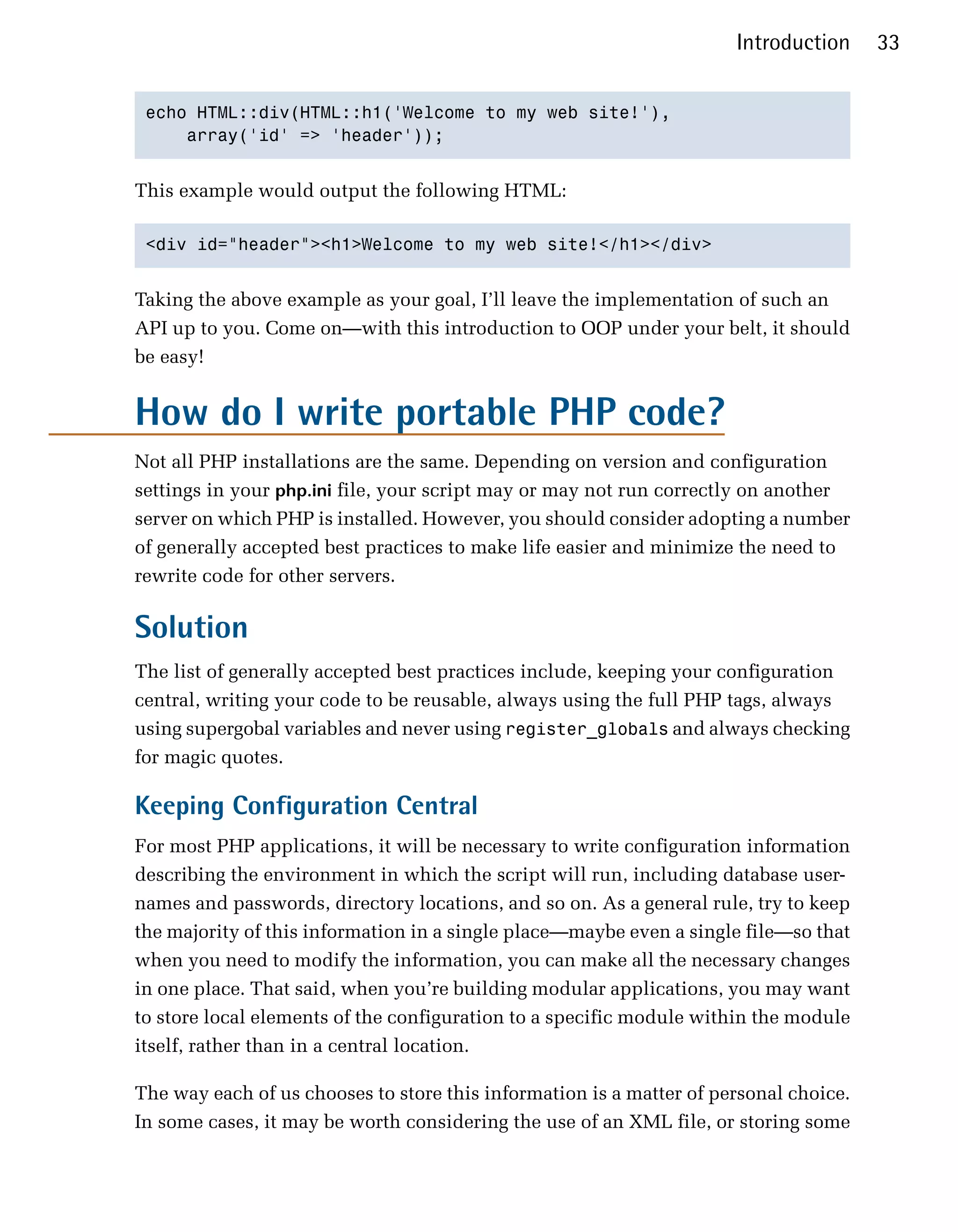 Introduction     33


 echo HTML::div(HTML::h1('Welcome to my web site!'),

     array('id' => 'header'));



This example would output the following HTML:

 <div id="header"><h1>Welcome to my web site!</h1></div>



Taking the above example as your goal, I’ll leave the implementation of such an
API up to you. Come on—with this introduction to OOP under your belt, it should
be easy!


How do I write portable PHP code?
Not all PHP installations are the same. Depending on version and configuration
settings in your php.ini file, your script may or may not run correctly on another
server on which PHP is installed. However, you should consider adopting a number
of generally accepted best practices to make life easier and minimize the need to
rewrite code for other servers.

Solution
The list of generally accepted best practices include, keeping your configuration
central, writing your code to be reusable, always using the full PHP tags, always
using supergobal variables and never using register_globals and always checking
for magic quotes.

Keeping Configuration Central
For most PHP applications, it will be necessary to write configuration information
describing the environment in which the script will run, including database user-
names and passwords, directory locations, and so on. As a general rule, try to keep
the majority of this information in a single place—maybe even a single file—so that
when you need to modify the information, you can make all the necessary changes
in one place. That said, when you’re building modular applications, you may want
to store local elements of the configuration to a specific module within the module
itself, rather than in a central location.

The way each of us chooses to store this information is a matter of personal choice.
In some cases, it may be worth considering the use of an XML file, or storing some
 