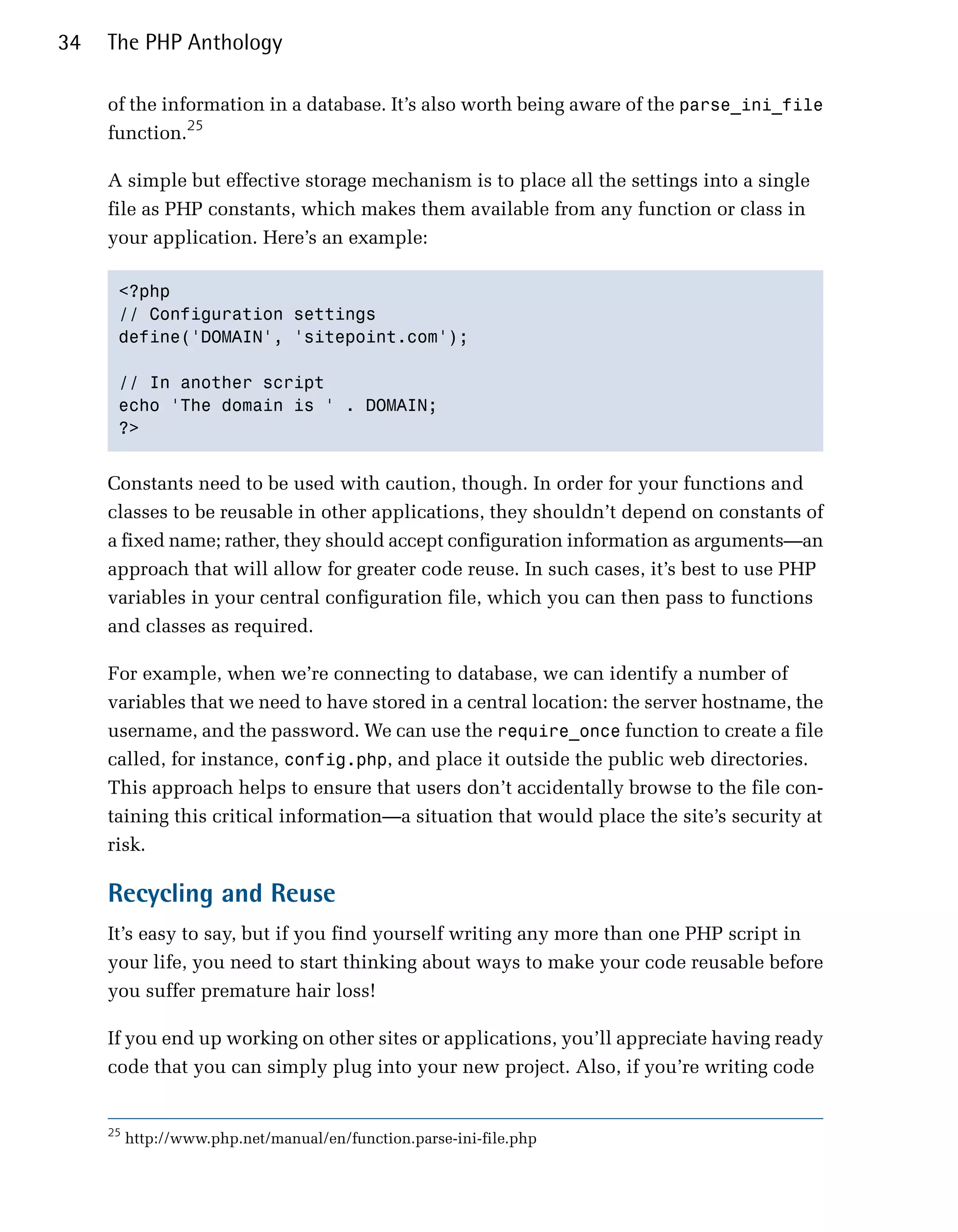 34   The PHP Anthology

     of the information in a database. It’s also worth being aware of the parse_ini_file
     function.25

     A simple but effective storage mechanism is to place all the settings into a single
     file as PHP constants, which makes them available from any function or class in
     your application. Here’s an example:

      <?php

      // Configuration settings

      define('DOMAIN', 'sitepoint.com');


      // In another script

      echo 'The domain is ' . DOMAIN;

      ?>



     Constants need to be used with caution, though. In order for your functions and
     classes to be reusable in other applications, they shouldn’t depend on constants of
     a fixed name; rather, they should accept configuration information as arguments—an
     approach that will allow for greater code reuse. In such cases, it’s best to use PHP
     variables in your central configuration file, which you can then pass to functions
     and classes as required.

     For example, when we’re connecting to database, we can identify a number of
     variables that we need to have stored in a central location: the server hostname, the
     username, and the password. We can use the require_once function to create a file
     called, for instance, config.php, and place it outside the public web directories.
     This approach helps to ensure that users don’t accidentally browse to the file con­
     taining this critical information—a situation that would place the site’s security at
     risk.

     Recycling and Reuse
     It’s easy to say, but if you find yourself writing any more than one PHP script in
     your life, you need to start thinking about ways to make your code reusable before
     you suffer premature hair loss!

     If you end up working on other sites or applications, you’ll appreciate having ready
     code that you can simply plug into your new project. Also, if you’re writing code


     25
          http://www.php.net/manual/en/function.parse-ini-file.php
 