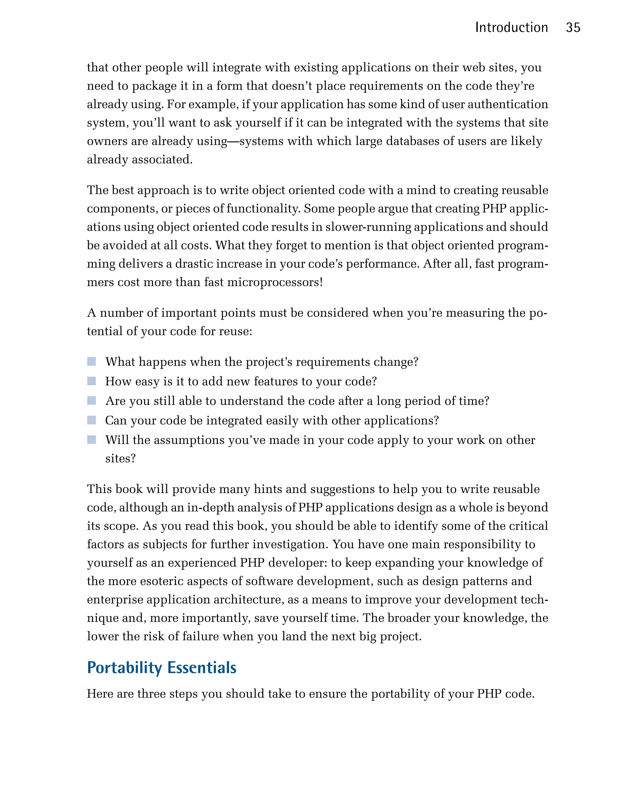 Introduction     35

that other people will integrate with existing applications on their web sites, you
need to package it in a form that doesn’t place requirements on the code they’re
already using. For example, if your application has some kind of user authentication
system, you’ll want to ask yourself if it can be integrated with the systems that site
owners are already using—systems with which large databases of users are likely
already associated.

The best approach is to write object oriented code with a mind to creating reusable
components, or pieces of functionality. Some people argue that creating PHP applic­
ations using object oriented code results in slower-running applications and should
be avoided at all costs. What they forget to mention is that object oriented program­
ming delivers a drastic increase in your code’s performance. After all, fast program­
mers cost more than fast microprocessors!

A number of important points must be considered when you’re measuring the po­
tential of your code for reuse:

■	 What happens when the project’s requirements change?
■	 How easy is it to add new features to your code?
■	 Are you still able to understand the code after a long period of time?
■	 Can your code be integrated easily with other applications?
■	 Will the assumptions you’ve made in your code apply to your work on other
   sites?

This book will provide many hints and suggestions to help you to write reusable
code, although an in-depth analysis of PHP applications design as a whole is beyond
its scope. As you read this book, you should be able to identify some of the critical
factors as subjects for further investigation. You have one main responsibility to
yourself as an experienced PHP developer: to keep expanding your knowledge of
the more esoteric aspects of software development, such as design patterns and
enterprise application architecture, as a means to improve your development tech­
nique and, more importantly, save yourself time. The broader your knowledge, the
lower the risk of failure when you land the next big project.

Portability Essentials
Here are three steps you should take to ensure the portability of your PHP code.
 