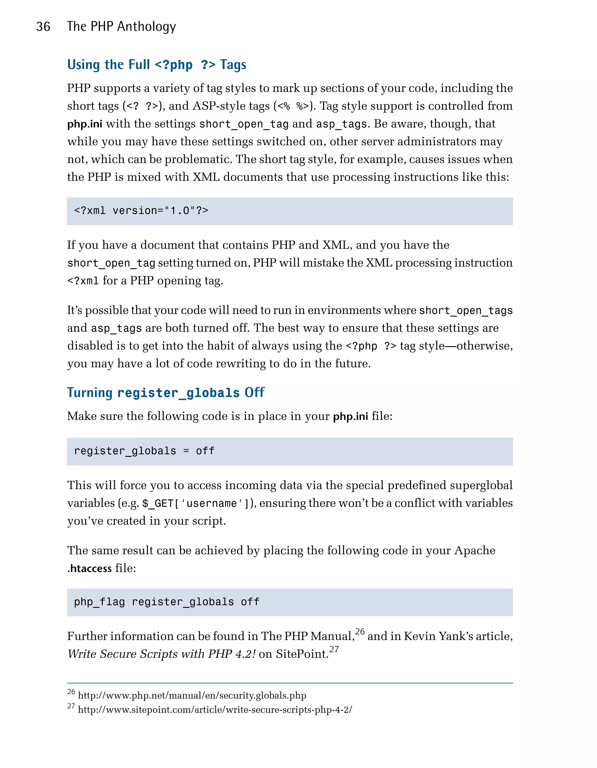 36   The PHP Anthology

     Using the Full <?php ?> Tags
     PHP supports a variety of tag styles to mark up sections of your code, including the
     short tags (<? ?>), and ASP-style tags (<% %>). Tag style support is controlled from
     php.ini with the settings short_open_tag and asp_tags. Be aware, though, that
     while you may have these settings switched on, other server administrators may
     not, which can be problematic. The short tag style, for example, causes issues when
     the PHP is mixed with XML documents that use processing instructions like this:

      <?xml version="1.0"?>



     If you have a document that contains PHP and XML, and you have the
     short_open_tag setting turned on, PHP will mistake the XML processing instruction
     <?xml for a PHP opening tag.

     It’s possible that your code will need to run in environments where short_open_tags
     and asp_tags are both turned off. The best way to ensure that these settings are
     disabled is to get into the habit of always using the <?php ?> tag style—otherwise,
     you may have a lot of code rewriting to do in the future.

     Turning register_globals Off
     Make sure the following code is in place in your php.ini file:

      register_globals = off



     This will force you to access incoming data via the special predefined superglobal
     variables (e.g. $_GET['username']), ensuring there won’t be a conflict with variables
     you’ve created in your script.

     The same result can be achieved by placing the following code in your Apache
     .htaccess file:


      php_flag register_globals off



     Further information can be found in The PHP Manual,26 and in Kevin Yank’s article,
     Write Secure Scripts with PHP 4.2! on SitePoint.27


     26
          http://www.php.net/manual/en/security.globals.php
     27
          http://www.sitepoint.com/article/write-secure-scripts-php-4-2/
 