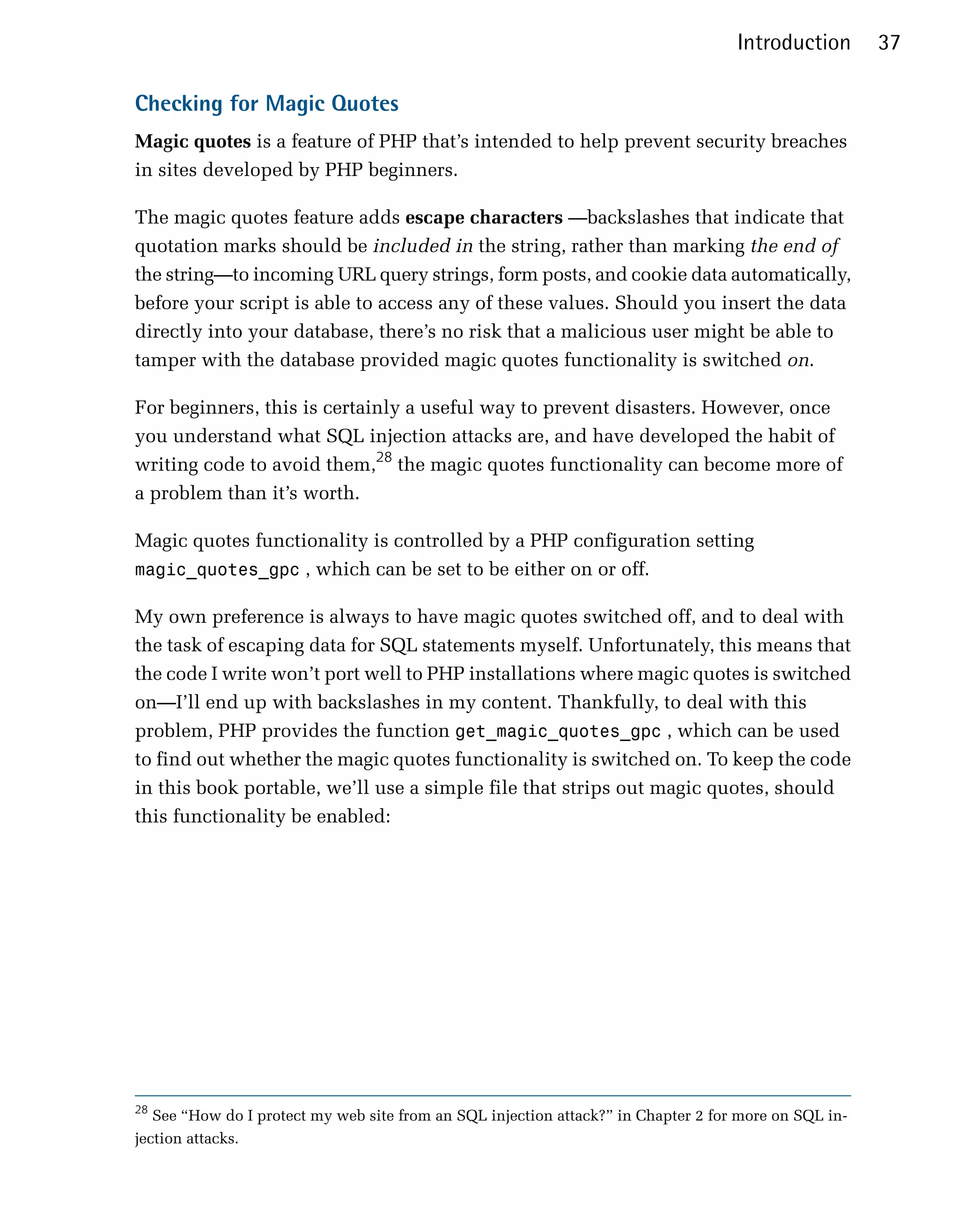 Introduction       37

Checking for Magic Quotes
Magic quotes is a feature of PHP that’s intended to help prevent security breaches
in sites developed by PHP beginners.

The magic quotes feature adds escape characters —backslashes that indicate that
quotation marks should be included in the string, rather than marking the end of
the string—to incoming URL query strings, form posts, and cookie data automatically,
before your script is able to access any of these values. Should you insert the data
directly into your database, there’s no risk that a malicious user might be able to
tamper with the database provided magic quotes functionality is switched on.

For beginners, this is certainly a useful way to prevent disasters. However, once
you understand what SQL injection attacks are, and have developed the habit of
writing code to avoid them,28 the magic quotes functionality can become more of
a problem than it’s worth.

Magic quotes functionality is controlled by a PHP configuration setting
magic_quotes_gpc , which can be set to be either on or off.

My own preference is always to have magic quotes switched off, and to deal with
the task of escaping data for SQL statements myself. Unfortunately, this means that
the code I write won’t port well to PHP installations where magic quotes is switched
on—I’ll end up with backslashes in my content. Thankfully, to deal with this
problem, PHP provides the function get_magic_quotes_gpc , which can be used
to find out whether the magic quotes functionality is switched on. To keep the code
in this book portable, we’ll use a simple file that strips out magic quotes, should
this functionality be enabled:




28
   See “How do I protect my web site from an SQL injection attack?” in Chapter 2 for more on SQL in­
jection attacks.
 