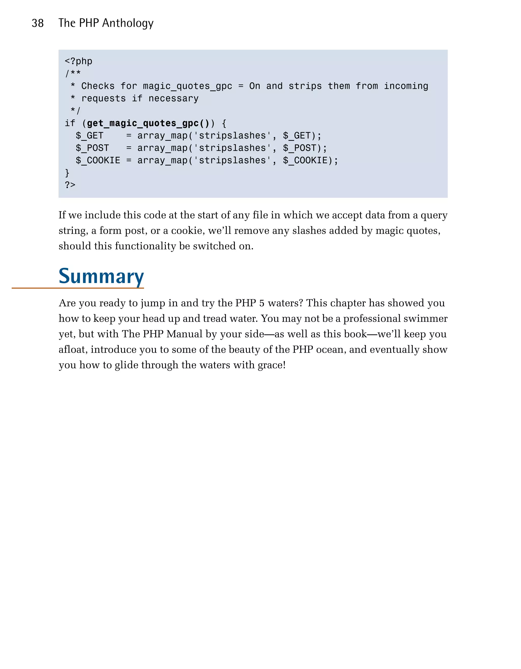 38   The PHP Anthology


      <?php

      /**

       * Checks for magic_quotes_gpc = On and strips them from incoming

       * requests if necessary

       */

      if (get_magic_quotes_gpc()) {

        $_GET    = array_map('stripslashes', $_GET);

        $_POST   = array_map('stripslashes', $_POST);

        $_COOKIE = array_map('stripslashes', $_COOKIE);

      }

      ?>



     If we include this code at the start of any file in which we accept data from a query
     string, a form post, or a cookie, we’ll remove any slashes added by magic quotes,
     should this functionality be switched on.


     Summary
     Are you ready to jump in and try the PHP 5 waters? This chapter has showed you
     how to keep your head up and tread water. You may not be a professional swimmer
     yet, but with The PHP Manual by your side—as well as this book—we’ll keep you
     afloat, introduce you to some of the beauty of the PHP ocean, and eventually show
     you how to glide through the waters with grace!
 