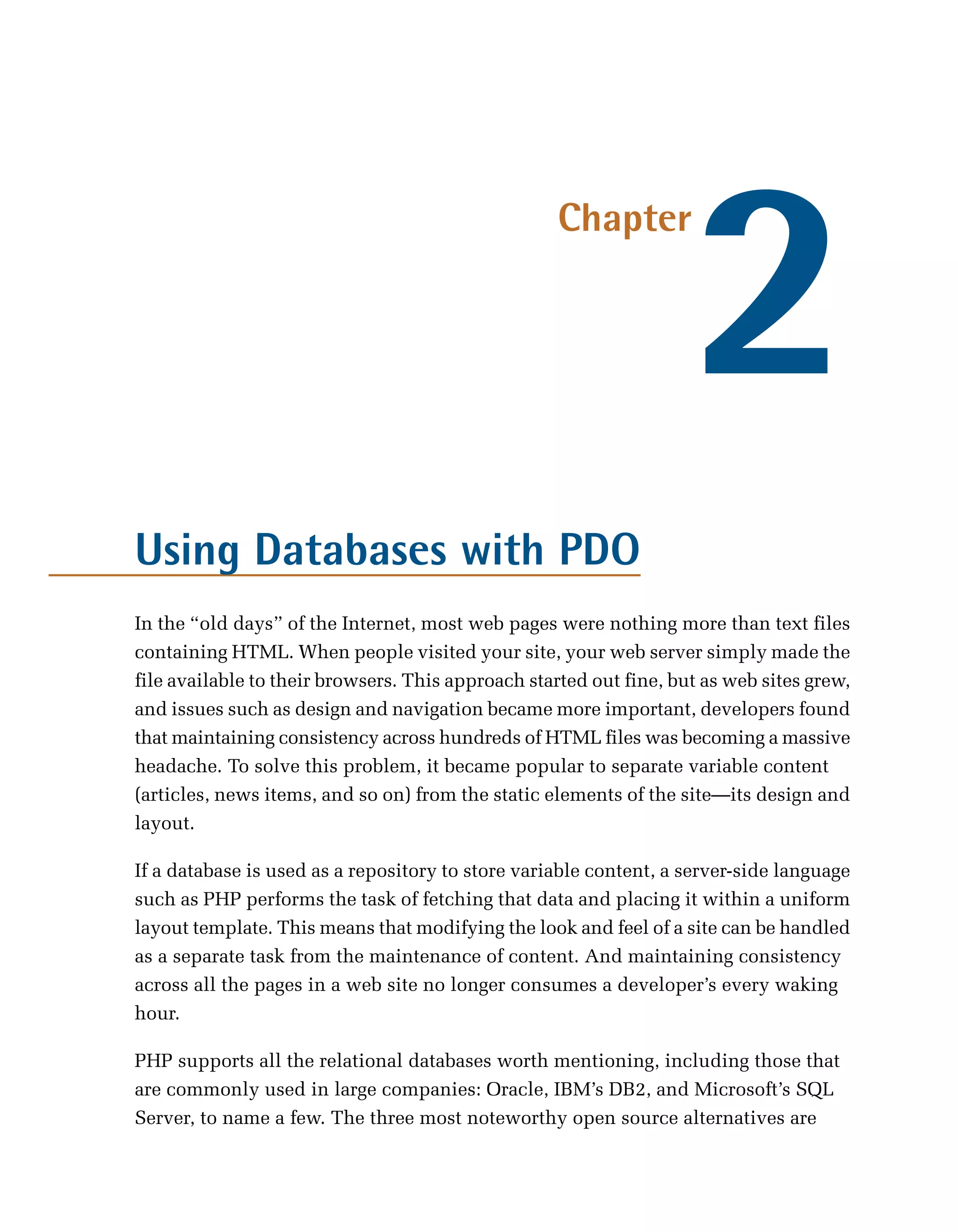 2
                                                    Chapter




Using Databases with PDO
In the “old days” of the Internet, most web pages were nothing more than text files
containing HTML. When people visited your site, your web server simply made the
file available to their browsers. This approach started out fine, but as web sites grew,
and issues such as design and navigation became more important, developers found
that maintaining consistency across hundreds of HTML files was becoming a massive
headache. To solve this problem, it became popular to separate variable content
(articles, news items, and so on) from the static elements of the site—its design and
layout.

If a database is used as a repository to store variable content, a server-side language
such as PHP performs the task of fetching that data and placing it within a uniform
layout template. This means that modifying the look and feel of a site can be handled
as a separate task from the maintenance of content. And maintaining consistency
across all the pages in a web site no longer consumes a developer’s every waking
hour.

PHP supports all the relational databases worth mentioning, including those that
are commonly used in large companies: Oracle, IBM’s DB2, and Microsoft’s SQL
Server, to name a few. The three most noteworthy open source alternatives are
 