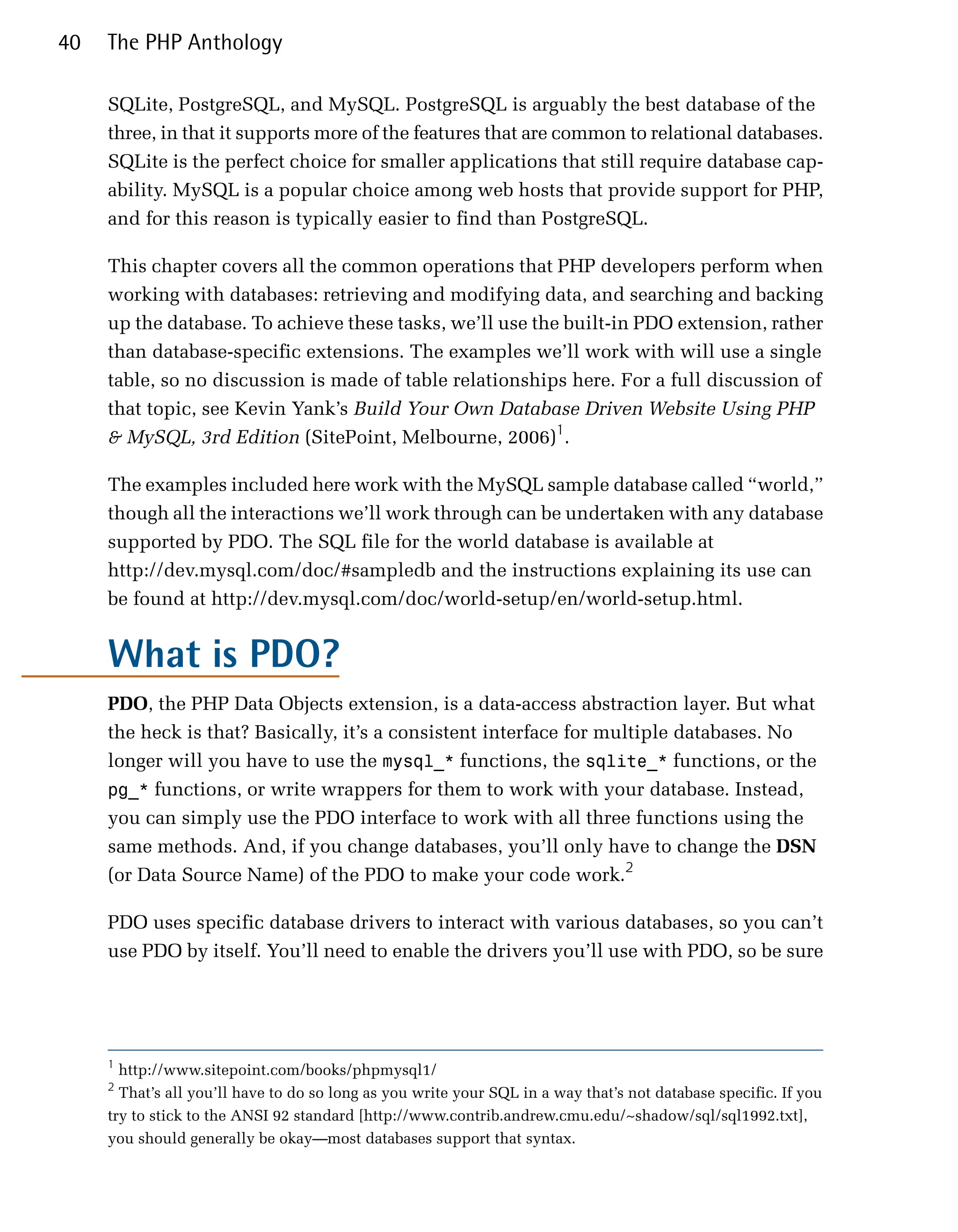 40   The PHP Anthology

     SQLite, PostgreSQL, and MySQL. PostgreSQL is arguably the best database of the
     three, in that it supports more of the features that are common to relational databases.
     SQLite is the perfect choice for smaller applications that still require database cap­
     ability. MySQL is a popular choice among web hosts that provide support for PHP,
     and for this reason is typically easier to find than PostgreSQL.

     This chapter covers all the common operations that PHP developers perform when
     working with databases: retrieving and modifying data, and searching and backing
     up the database. To achieve these tasks, we’ll use the built-in PDO extension, rather
     than database-specific extensions. The examples we’ll work with will use a single
     table, so no discussion is made of table relationships here. For a full discussion of
     that topic, see Kevin Yank’s Build Your Own Database Driven Website Using PHP
     & MySQL, 3rd Edition (SitePoint, Melbourne, 2006)1.

     The examples included here work with the MySQL sample database called “world,”
     though all the interactions we’ll work through can be undertaken with any database
     supported by PDO. The SQL file for the world database is available at
     http://dev.mysql.com/doc/#sampledb and the instructions explaining its use can
     be found at http://dev.mysql.com/doc/world-setup/en/world-setup.html.


     What is PDO?
     PDO, the PHP Data Objects extension, is a data-access abstraction layer. But what
     the heck is that? Basically, it’s a consistent interface for multiple databases. No
     longer will you have to use the mysql_* functions, the sqlite_* functions, or the
     pg_* functions, or write wrappers for them to work with your database. Instead,
     you can simply use the PDO interface to work with all three functions using the
     same methods. And, if you change databases, you’ll only have to change the DSN
     (or Data Source Name) of the PDO to make your code work.2

     PDO uses specific database drivers to interact with various databases, so you can’t
     use PDO by itself. You’ll need to enable the drivers you’ll use with PDO, so be sure




     1
       http://www.sitepoint.com/books/phpmysql1/

     2
       That’s all you’ll have to do so long as you write your SQL in a way that’s not database specific. If you

     try to stick to the ANSI 92 standard [http://www.contrib.andrew.cmu.edu/~shadow/sql/sql1992.txt],

     you should generally be okay—most databases support that syntax.

 