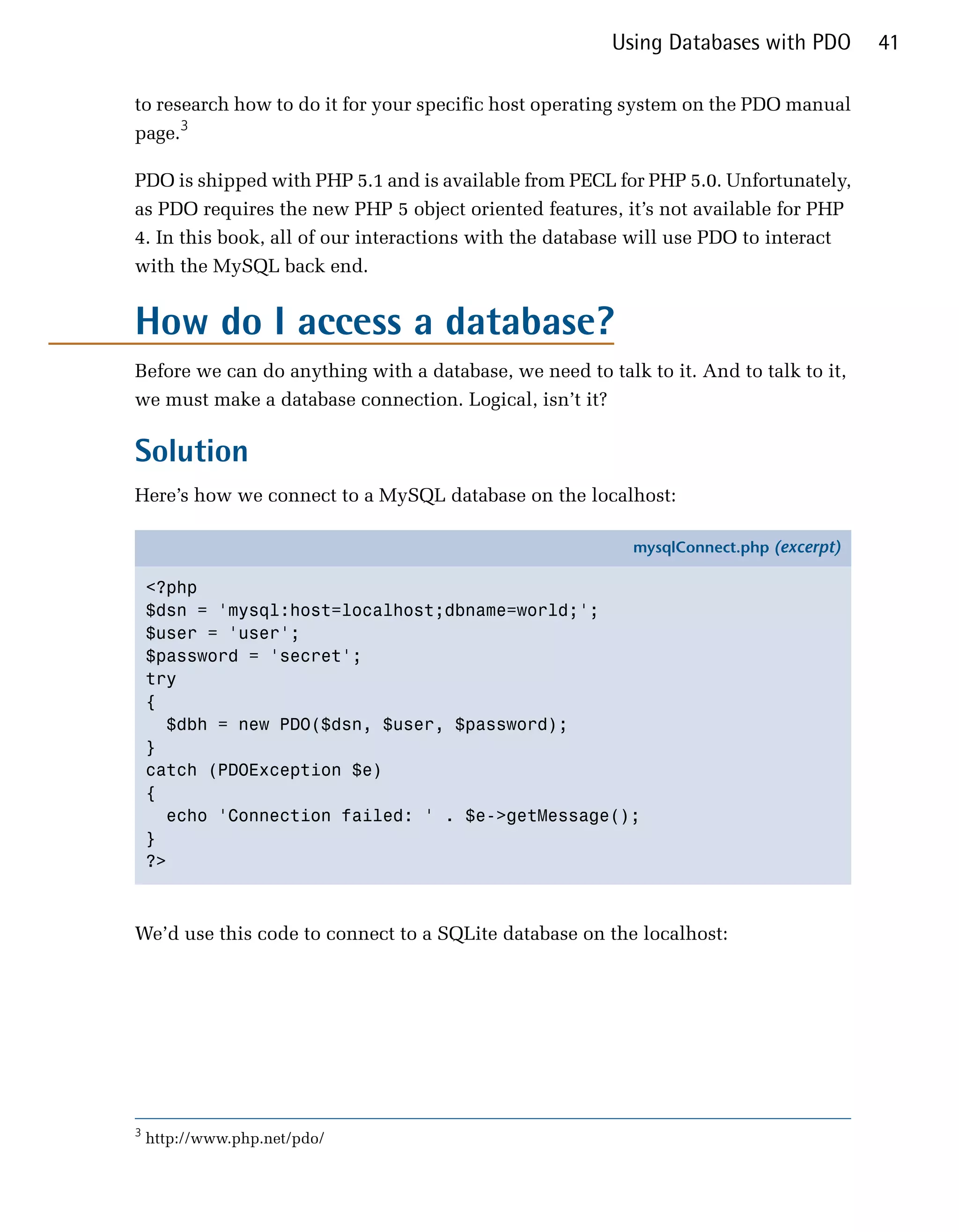 Using Databases with PDO       41

to research how to do it for your specific host operating system on the PDO manual
page.3

PDO is shipped with PHP 5.1 and is available from PECL for PHP 5.0. Unfortunately,
as PDO requires the new PHP 5 object oriented features, it’s not available for PHP
4. In this book, all of our interactions with the database will use PDO to interact
with the MySQL back end.


How do I access a database?
Before we can do anything with a database, we need to talk to it. And to talk to it,
we must make a database connection. Logical, isn’t it?

Solution
Here’s how we connect to a MySQL database on the localhost:

                                                          mysqlConnect.php (excerpt)

    <?php
    $dsn = 'mysql:host=localhost;dbname=world;';
    $user = 'user';
    $password = 'secret';
    try
    {
      $dbh = new PDO($dsn, $user, $password);
    }
    catch (PDOException $e)
    {
      echo 'Connection failed: ' . $e->getMessage();
    }
    ?>



We’d use this code to connect to a SQLite database on the localhost:




3
    http://www.php.net/pdo/
 