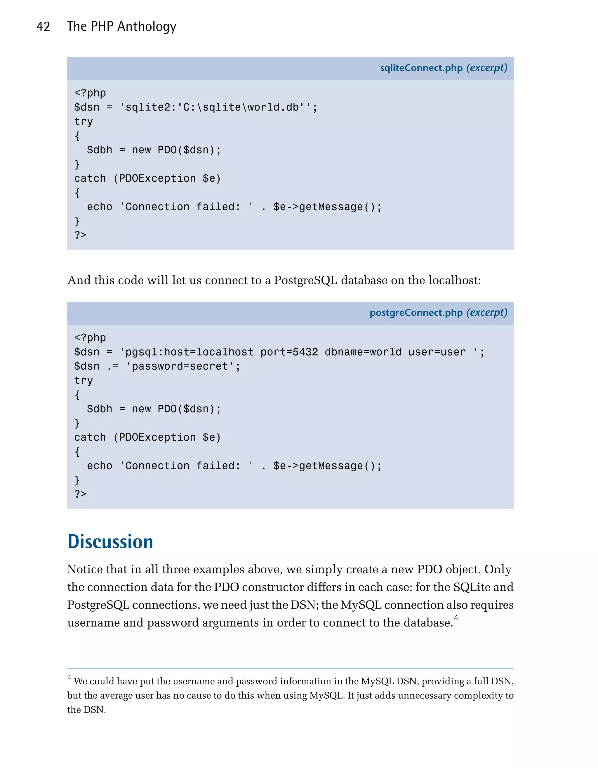 42   The PHP Anthology

                                                                           sqliteConnect.php (excerpt)

         <?php
         $dsn = 'sqlite2:"C:sqliteworld.db"';
         try
         {
           $dbh = new PDO($dsn);
         }
         catch (PDOException $e)
         {
           echo 'Connection failed: ' . $e->getMessage();
         }
         ?>



     And this code will let us connect to a PostgreSQL database on the localhost:

                                                                         postgreConnect.php (excerpt)

         <?php
         $dsn = 'pgsql:host=localhost port=5432 dbname=world user=user ';
         $dsn .= 'password=secret';
         try
         {
           $dbh = new PDO($dsn);
         }
         catch (PDOException $e)
         {
           echo 'Connection failed: ' . $e->getMessage();
         }
         ?>



     Discussion
     Notice that in all three examples above, we simply create a new PDO object. Only
     the connection data for the PDO constructor differs in each case: for the SQLite and
     PostgreSQL connections, we need just the DSN; the MySQL connection also requires
     username and password arguments in order to connect to the database.4



     4
       We could have put the username and password information in the MySQL DSN, providing a full DSN,
     but the average user has no cause to do this when using MySQL. It just adds unnecessary complexity to
     the DSN.
 