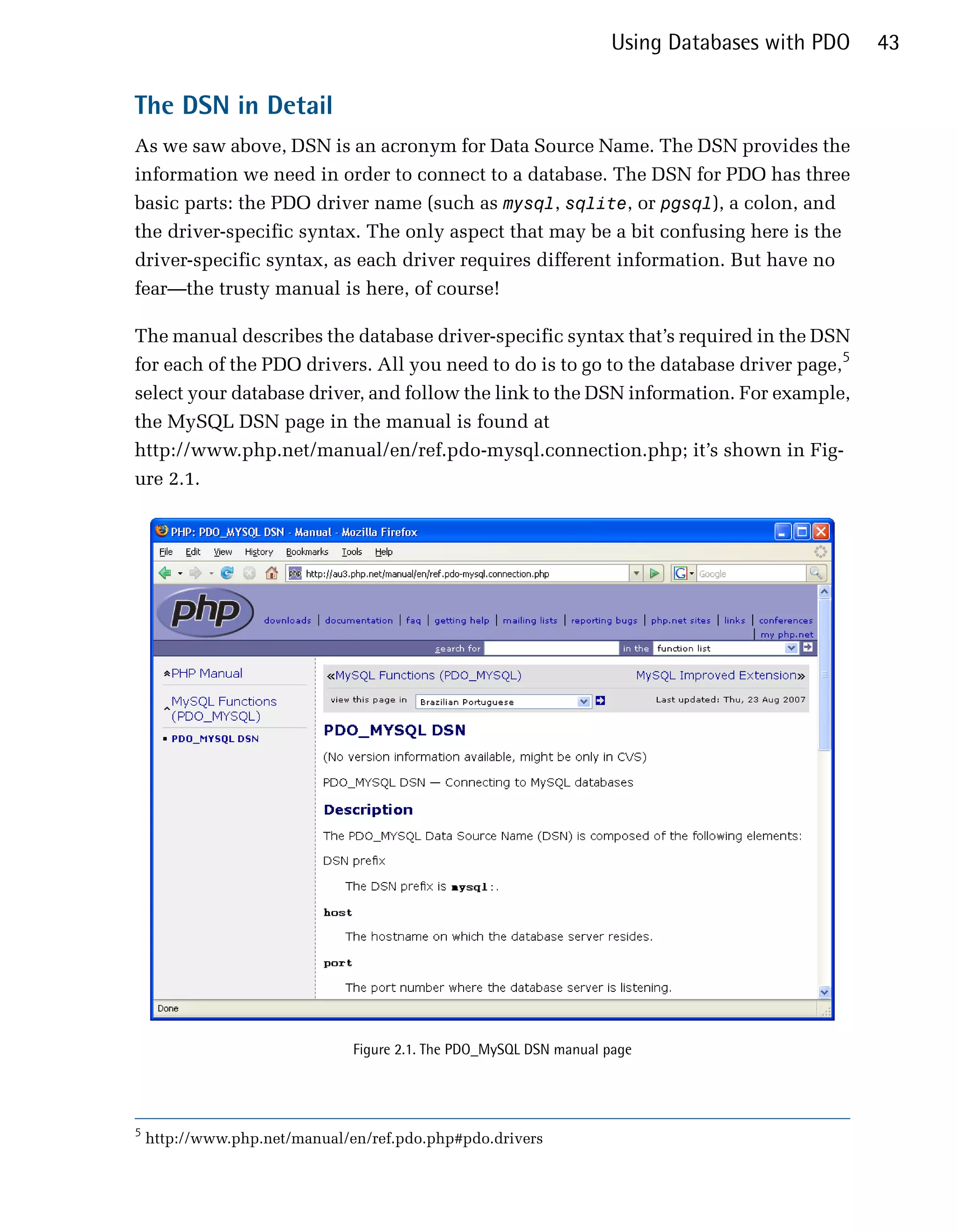 Using Databases with PDO   43

The DSN in Detail
As we saw above, DSN is an acronym for Data Source Name. The DSN provides the
information we need in order to connect to a database. The DSN for PDO has three
basic parts: the PDO driver name (such as mysql, sqlite, or pgsql), a colon, and
the driver-specific syntax. The only aspect that may be a bit confusing here is the
driver-specific syntax, as each driver requires different information. But have no
fear—the trusty manual is here, of course!

The manual describes the database driver-specific syntax that’s required in the DSN
for each of the PDO drivers. All you need to do is to go to the database driver page,5
select your database driver, and follow the link to the DSN information. For example,
the MySQL DSN page in the manual is found at
http://www.php.net/manual/en/ref.pdo-mysql.connection.php; it’s shown in Fig­
ure 2.1.




                               Figure 2.1. The PDO_MySQL DSN manual page




5
    http://www.php.net/manual/en/ref.pdo.php#pdo.drivers
 