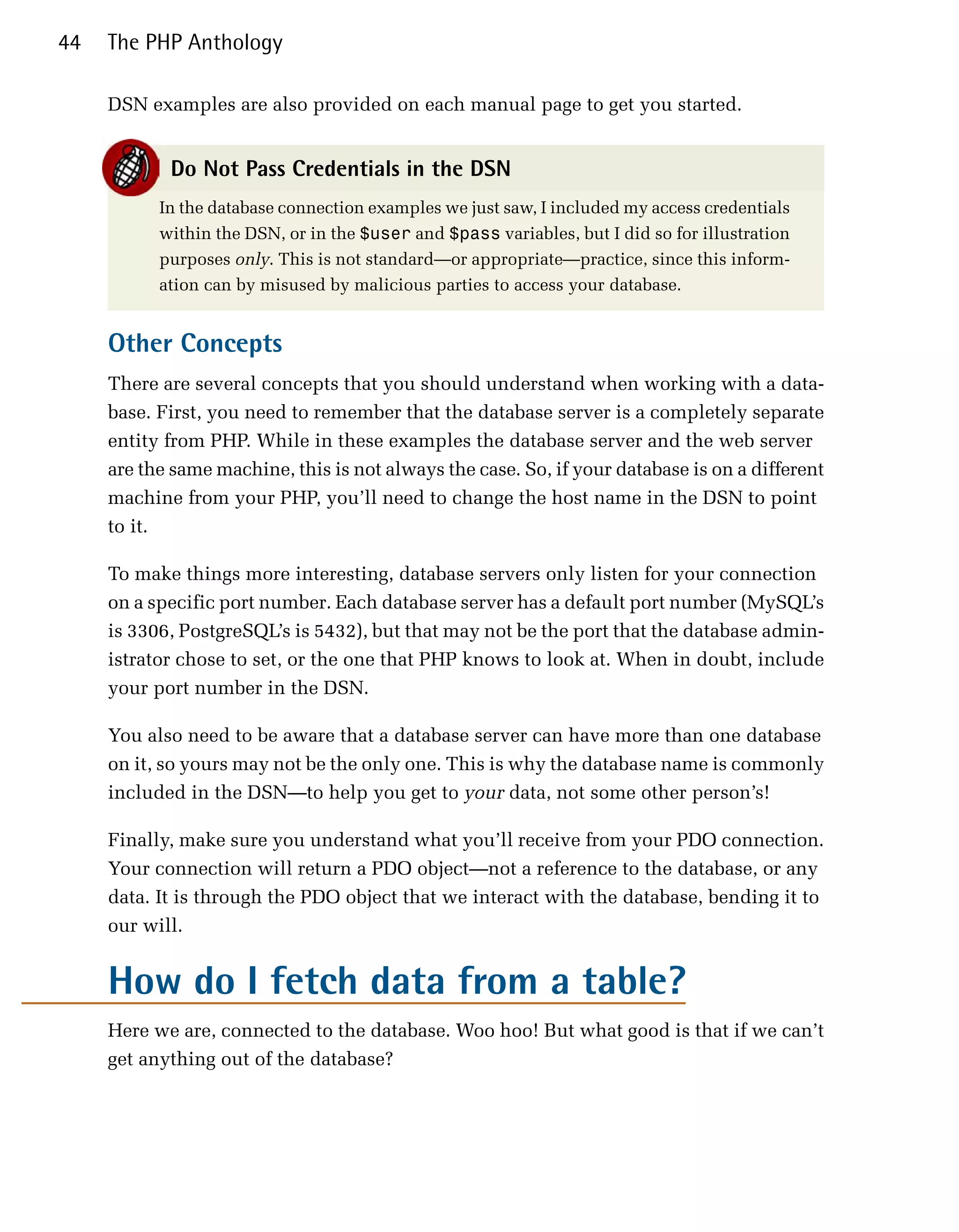 44   The PHP Anthology

     DSN examples are also provided on each manual page to get you started.


            Do Not Pass Credentials in the DSN
           In the database connection examples we just saw, I included my access credentials
           within the DSN, or in the $user and $pass variables, but I did so for illustration
           purposes only. This is not standard—or appropriate—practice, since this inform­
           ation can by misused by malicious parties to access your database.


     Other Concepts
     There are several concepts that you should understand when working with a data­
     base. First, you need to remember that the database server is a completely separate
     entity from PHP. While in these examples the database server and the web server
     are the same machine, this is not always the case. So, if your database is on a different
     machine from your PHP, you’ll need to change the host name in the DSN to point
     to it.

     To make things more interesting, database servers only listen for your connection
     on a specific port number. Each database server has a default port number (MySQL’s
     is 3306, PostgreSQL’s is 5432), but that may not be the port that the database admin­
     istrator chose to set, or the one that PHP knows to look at. When in doubt, include
     your port number in the DSN.

     You also need to be aware that a database server can have more than one database
     on it, so yours may not be the only one. This is why the database name is commonly
     included in the DSN—to help you get to your data, not some other person’s!

     Finally, make sure you understand what you’ll receive from your PDO connection.
     Your connection will return a PDO object—not a reference to the database, or any
     data. It is through the PDO object that we interact with the database, bending it to
     our will.


     How do I fetch data from a table?
     Here we are, connected to the database. Woo hoo! But what good is that if we can’t
     get anything out of the database?
 
