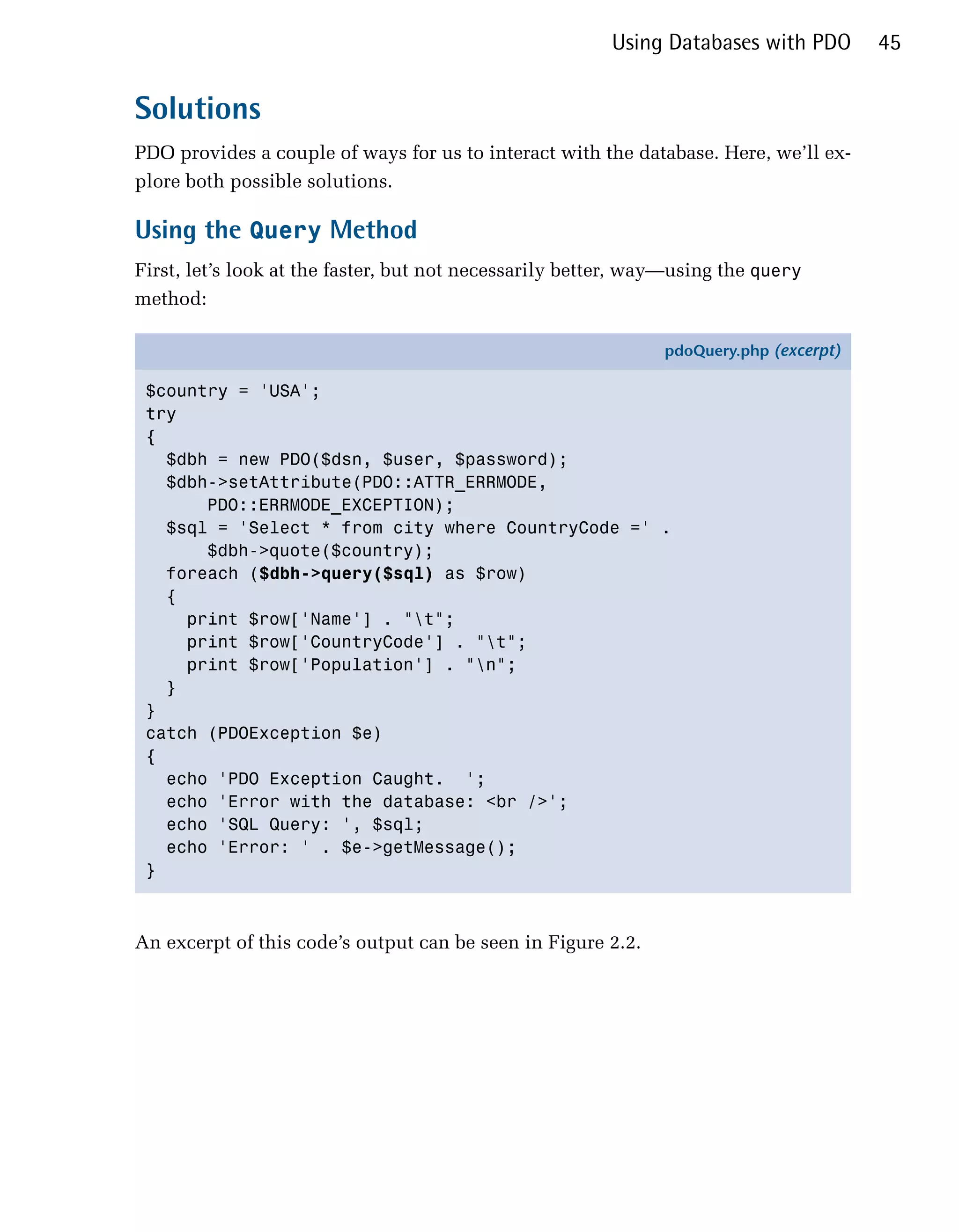 Using Databases with PDO       45


Solutions
PDO provides a couple of ways for us to interact with the database. Here, we’ll ex­
plore both possible solutions.

Using the Query Method
First, let’s look at the faster, but not necessarily better, way—using the query
method:

                                                               pdoQuery.php (excerpt)

 $country = 'USA';
 try
 {
   $dbh = new PDO($dsn, $user, $password);
   $dbh->setAttribute(PDO::ATTR_ERRMODE,
       PDO::ERRMODE_EXCEPTION);
   $sql = 'Select * from city where CountryCode =' .
       $dbh->quote($country);
   foreach ($dbh->query($sql) as $row)
   {
     print $row['Name'] . "t";
     print $row['CountryCode'] . "t";
     print $row['Population'] . "n";
   }
 }
 catch (PDOException $e)
 {
   echo 'PDO Exception Caught. ';
   echo 'Error with the database: <br />';
   echo 'SQL Query: ', $sql;
   echo 'Error: ' . $e->getMessage();
 }



An excerpt of this code’s output can be seen in Figure 2.2.
 