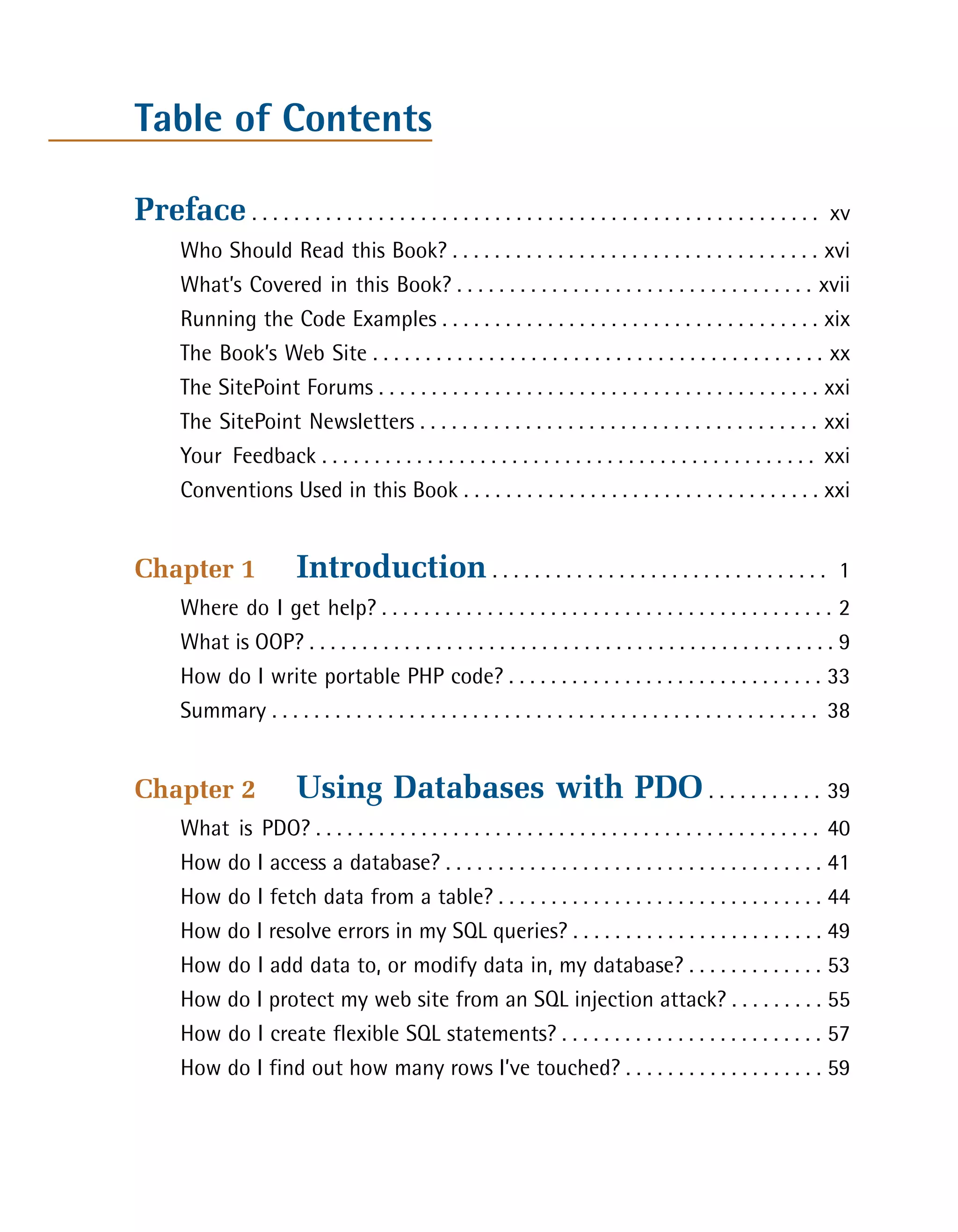 Table of Contents

Preface . . . . . . . . . . . . . . . . . . . . . . . . . . . . . . . . . . . . . . . . . . . . . . . . . . . . . .   xv

       Who Should Read this Book? . . . . . . . . . . . . . . . . . . . . . . . . . . . . . . . . . . . xvi

       What’s Covered in this Book? . . . . . . . . . . . . . . . . . . . . . . . . . . . . . . . . . . xvii

       Running the Code Examples . . . . . . . . . . . . . . . . . . . . . . . . . . . . . . . . . . . . xix

       The Book’s Web Site . . . . . . . . . . . . . . . . . . . . . . . . . . . . . . . . . . . . . . . . . . . xx

       The SitePoint Forums . . . . . . . . . . . . . . . . . . . . . . . . . . . . . . . . . . . . . . . . . . xxi

       The SitePoint Newsletters . . . . . . . . . . . . . . . . . . . . . . . . . . . . . . . . . . . . . . xxi

       Your Feedback . . . . . . . . . . . . . . . . . . . . . . . . . . . . . . . . . . . . . . . . . . . . . . . xxi

       Conventions Used in this Book . . . . . . . . . . . . . . . . . . . . . . . . . . . . . . . . . . xxi



Chapter 1                  Introduction . . . . . . . . . . . . . . . . . . . . . . . . . . . . . . . .                1

       Where do I get help? . . . . . . . . . . . . . . . . . . . . . . . . . . . . . . . . . . . . . . . . . . . 2

       What is OOP? . . . . . . . . . . . . . . . . . . . . . . . . . . . . . . . . . . . . . . . . . . . . . . . . . . 9

       How do I write portable PHP code? . . . . . . . . . . . . . . . . . . . . . . . . . . . . . . 33

       Summary . . . . . . . . . . . . . . . . . . . . . . . . . . . . . . . . . . . . . . . . . . . . . . . . . . . . 38



Chapter 2                  Using Databases with PDO . . . . . . . . . . . 39

       What is PDO? . . . . . . . . . . . . . . . . . . . . . . . . . . . . . . . . . . . . . . . . . . . . . . . . 40

       How do I access a database? . . . . . . . . . . . . . . . . . . . . . . . . . . . . . . . . . . . . 41

       How do I fetch data from a table? . . . . . . . . . . . . . . . . . . . . . . . . . . . . . . . 44

       How do I resolve errors in my SQL queries? . . . . . . . . . . . . . . . . . . . . . . . . 49

       How do I add data to, or modify data in, my database? . . . . . . . . . . . . . 53

       How do I protect my web site from an SQL injection attack? . . . . . . . . . 55

       How do I create flexible SQL statements? . . . . . . . . . . . . . . . . . . . . . . . . . 57

       How do I find out how many rows I’ve touched? . . . . . . . . . . . . . . . . . . . 59

 