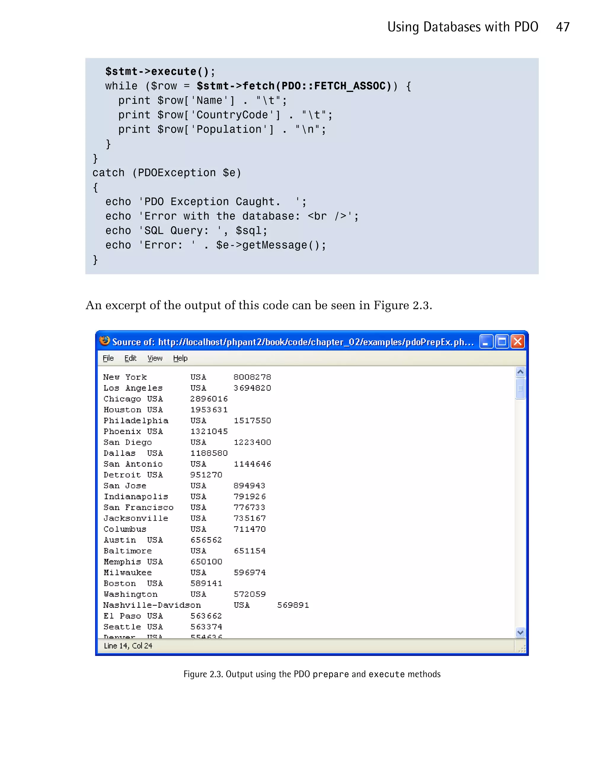 Using Databases with PDO   47


    $stmt->execute();

   while ($row = $stmt->fetch(PDO::FETCH_ASSOC)) {

      print $row['Name'] . "t";

      print $row['CountryCode'] . "t";

      print $row['Population'] . "n";

   }

 } 

 catch (PDOException $e)

 {

   echo 'PDO Exception Caught. ';

   echo 'Error with the database: <br />';

   echo 'SQL Query: ', $sql;

   echo 'Error: ' . $e->getMessage();

 }




An excerpt of the output of this code can be seen in Figure 2.3.




                  Figure 2.3. Output using the PDO prepare and execute methods
 