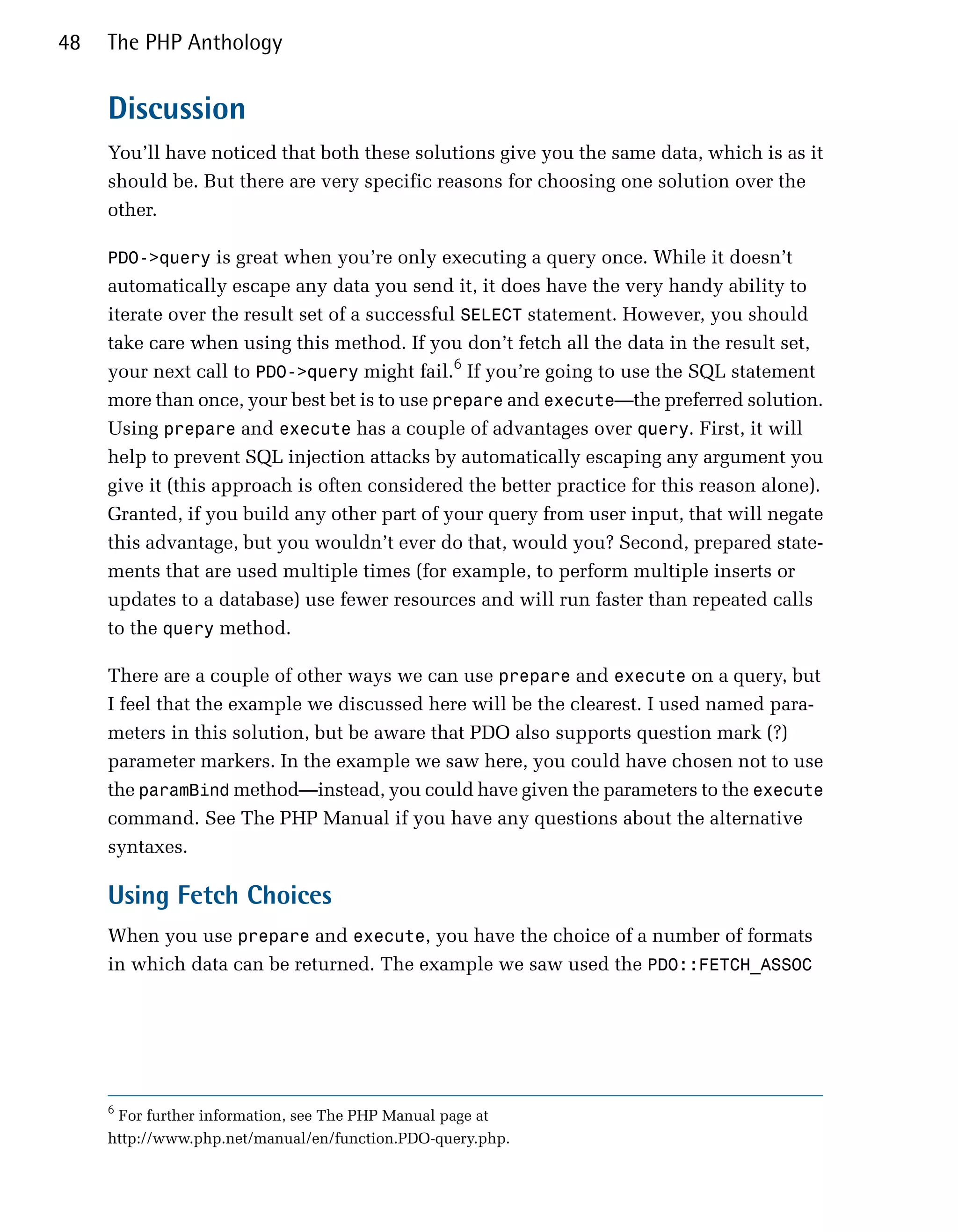48   The PHP Anthology


     Discussion
     You’ll have noticed that both these solutions give you the same data, which is as it
     should be. But there are very specific reasons for choosing one solution over the
     other.

     PDO->query is great when you’re only executing a query once. While it doesn’t
     automatically escape any data you send it, it does have the very handy ability to
     iterate over the result set of a successful SELECT statement. However, you should
     take care when using this method. If you don’t fetch all the data in the result set,
     your next call to PDO->query might fail.6 If you’re going to use the SQL statement
     more than once, your best bet is to use prepare and execute—the preferred solution.
     Using prepare and execute has a couple of advantages over query. First, it will
     help to prevent SQL injection attacks by automatically escaping any argument you
     give it (this approach is often considered the better practice for this reason alone).
     Granted, if you build any other part of your query from user input, that will negate
     this advantage, but you wouldn’t ever do that, would you? Second, prepared state­
     ments that are used multiple times (for example, to perform multiple inserts or
     updates to a database) use fewer resources and will run faster than repeated calls
     to the query method.

     There are a couple of other ways we can use prepare and execute on a query, but
     I feel that the example we discussed here will be the clearest. I used named para­
     meters in this solution, but be aware that PDO also supports question mark (?)
     parameter markers. In the example we saw here, you could have chosen not to use
     the paramBind method—instead, you could have given the parameters to the execute
     command. See The PHP Manual if you have any questions about the alternative
     syntaxes.

     Using Fetch Choices
     When you use prepare and execute, you have the choice of a number of formats
     in which data can be returned. The example we saw used the PDO::FETCH_ASSOC




     6
      For further information, see The PHP Manual page at
     http://www.php.net/manual/en/function.PDO-query.php.
 