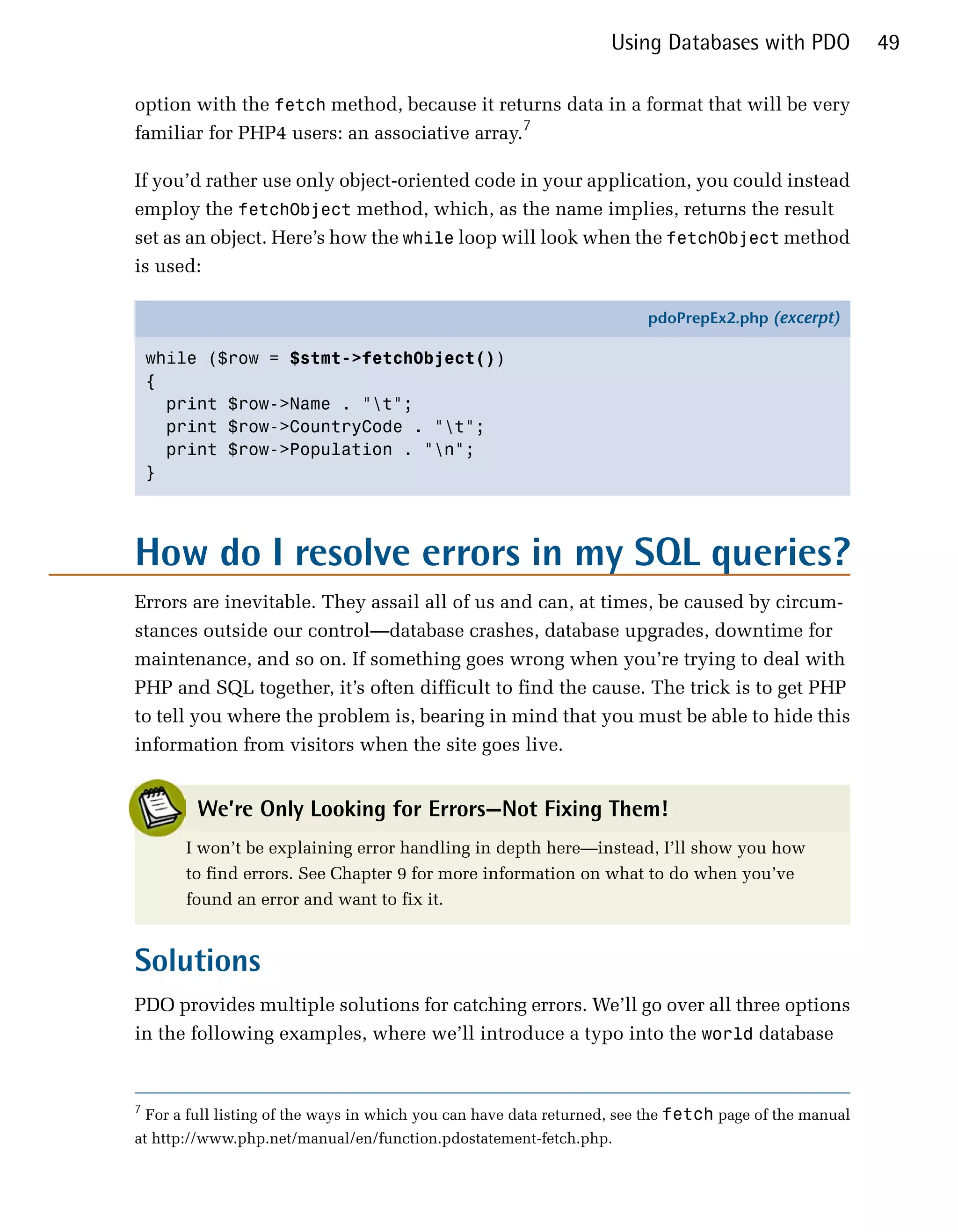 Using Databases with PDO             49

option with the fetch method, because it returns data in a format that will be very
familiar for PHP4 users: an associative array.7

If you’d rather use only object-oriented code in your application, you could instead
employ the fetchObject method, which, as the name implies, returns the result
set as an object. Here’s how the while loop will look when the fetchObject method
is used:

                                                                           pdoPrepEx2.php (excerpt)

    while ($row = $stmt->fetchObject())
    {
      print $row->Name . "t";
      print $row->CountryCode . "t";
      print $row->Population . "n";
    }




How do I resolve errors in my SQL queries?
Errors are inevitable. They assail all of us and can, at times, be caused by circum­
stances outside our control—database crashes, database upgrades, downtime for
maintenance, and so on. If something goes wrong when you’re trying to deal with
PHP and SQL together, it’s often difficult to find the cause. The trick is to get PHP
to tell you where the problem is, bearing in mind that you must be able to hide this
information from visitors when the site goes live.


           We’re Only Looking for Errors—Not Fixing Them!
         I won’t be explaining error handling in depth here—instead, I’ll show you how
         to find errors. See Chapter 9 for more information on what to do when you’ve
         found an error and want to fix it.


Solutions
PDO provides multiple solutions for catching errors. We’ll go over all three options
in the following examples, where we’ll introduce a typo into the world database


7
    For a full listing of the ways in which you can have data returned, see the fetch page of the manual
at http://www.php.net/manual/en/function.pdostatement-fetch.php.
 