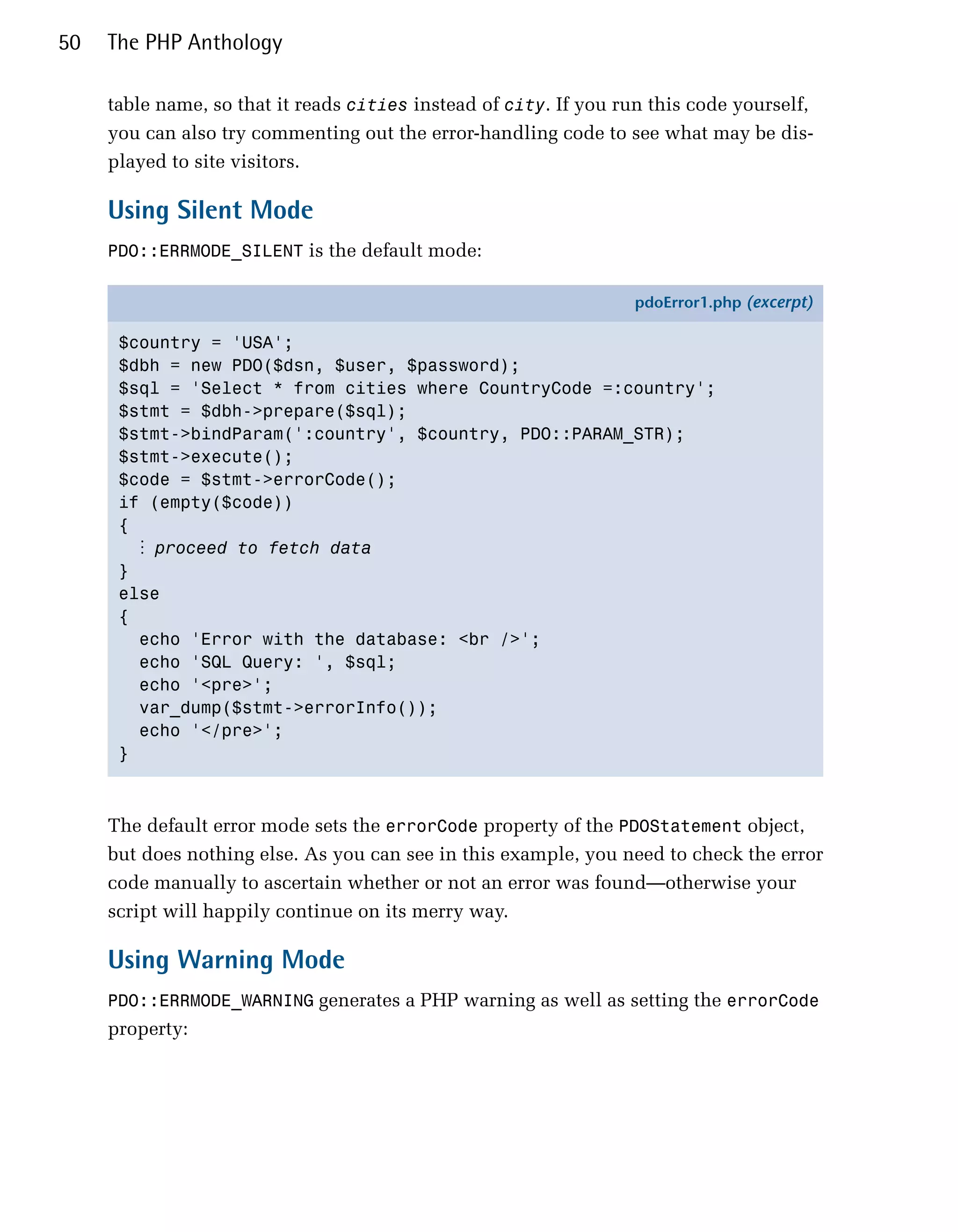 50   The PHP Anthology

     table name, so that it reads cities instead of city. If you run this code yourself,
     you can also try commenting out the error-handling code to see what may be dis­
     played to site visitors.

     Using Silent Mode
     PDO::ERRMODE_SILENT is the default mode:

                                                                  pdoError1.php (excerpt)

      $country = 'USA';
      $dbh = new PDO($dsn, $user, $password);
      $sql = 'Select * from cities where CountryCode =:country';
      $stmt = $dbh->prepare($sql);
      $stmt->bindParam(':country', $country, PDO::PARAM_STR);
      $stmt->execute();
      $code = $stmt->errorCode();
      if (empty($code))
      {
        ⋮ proceed to fetch data
      }
      else
      {
        echo 'Error with the database: <br />';
        echo 'SQL Query: ', $sql;
        echo '<pre>';
        var_dump($stmt->errorInfo());
        echo '</pre>';
      }



     The default error mode sets the errorCode property of the PDOStatement object,
     but does nothing else. As you can see in this example, you need to check the error
     code manually to ascertain whether or not an error was found—otherwise your
     script will happily continue on its merry way.

     Using Warning Mode
     PDO::ERRMODE_WARNING generates a PHP warning as well as setting the errorCode
     property:
 