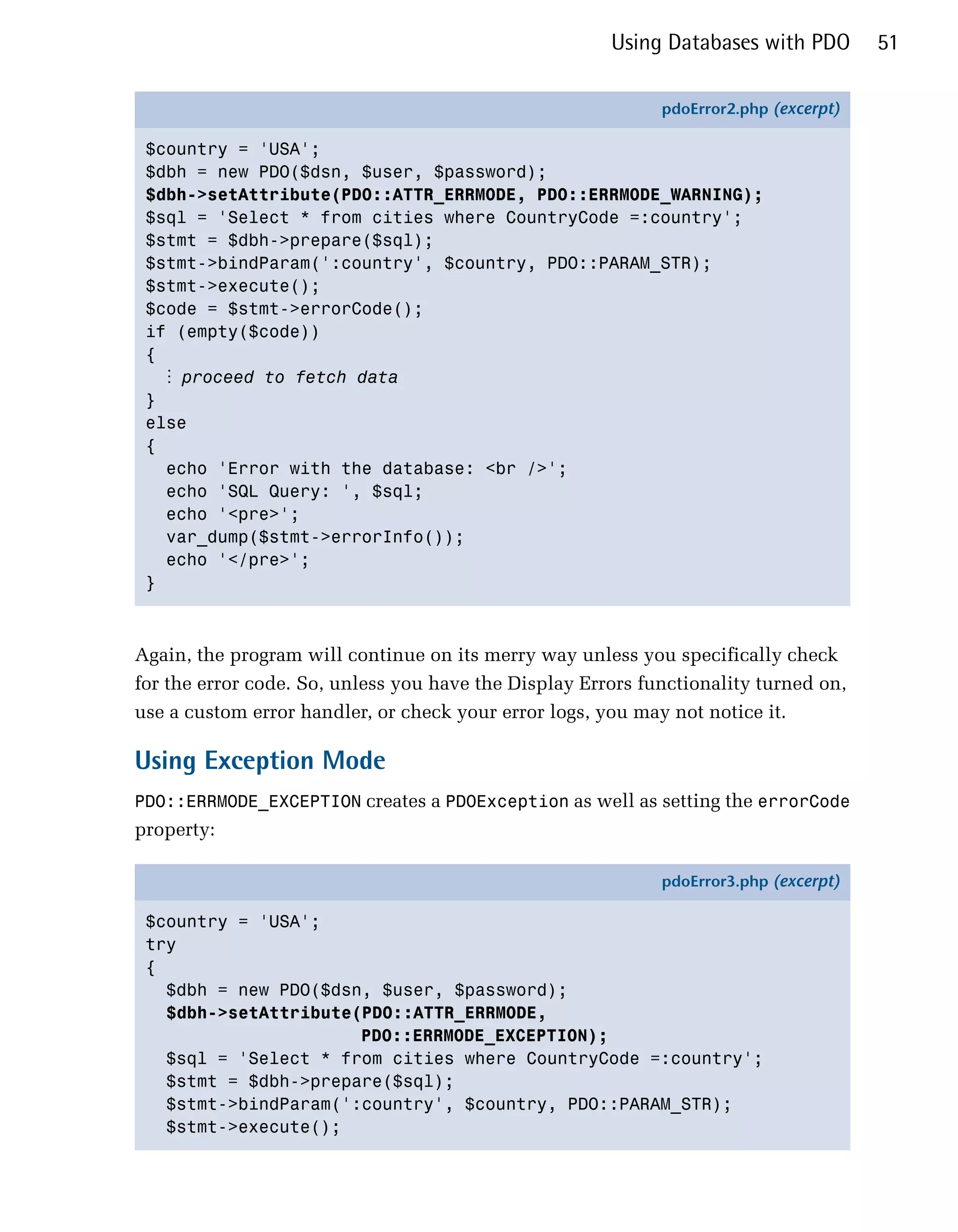 Using Databases with PDO        51

                                                             pdoError2.php (excerpt)

 $country = 'USA';
 $dbh = new PDO($dsn, $user, $password);
 $dbh->setAttribute(PDO::ATTR_ERRMODE, PDO::ERRMODE_WARNING);
 $sql = 'Select * from cities where CountryCode =:country';
 $stmt = $dbh->prepare($sql);
 $stmt->bindParam(':country', $country, PDO::PARAM_STR);
 $stmt->execute();
 $code = $stmt->errorCode();
 if (empty($code))
 {
   ⋮ proceed to fetch data
 }
 else
 {
   echo 'Error with the database: <br />';
   echo 'SQL Query: ', $sql;
   echo '<pre>';
   var_dump($stmt->errorInfo());
   echo '</pre>';
 }



Again, the program will continue on its merry way unless you specifically check
for the error code. So, unless you have the Display Errors functionality turned on,
use a custom error handler, or check your error logs, you may not notice it.

Using Exception Mode
PDO::ERRMODE_EXCEPTION creates a PDOException as well as setting the errorCode
property:

                                                             pdoError3.php (excerpt)

 $country = 'USA';
 try
 {
   $dbh = new PDO($dsn, $user, $password);
   $dbh->setAttribute(PDO::ATTR_ERRMODE,
                      PDO::ERRMODE_EXCEPTION);
   $sql = 'Select * from cities where CountryCode =:country';
   $stmt = $dbh->prepare($sql);
   $stmt->bindParam(':country', $country, PDO::PARAM_STR);
   $stmt->execute();
 