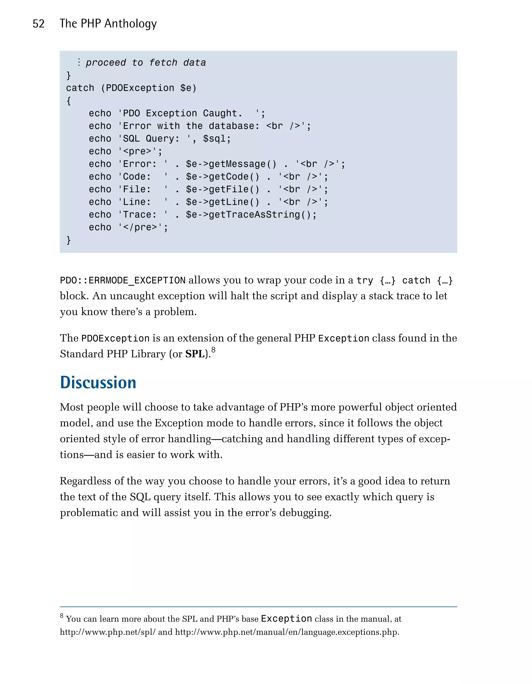 52   The PHP Anthology


           ⋮ proceed to fetch data
         }

         catch (PDOException $e)

         {

             echo 'PDO Exception Caught. ';

             echo 'Error with the database: <br />';

             echo 'SQL Query: ', $sql;

             echo '<pre>';

             echo 'Error: ' . $e->getMessage() . '<br />';

             echo 'Code: ' . $e->getCode() . '<br />';

             echo 'File: ' . $e->getFile() . '<br />';

             echo 'Line: ' . $e->getLine() . '<br />';

             echo 'Trace: ' . $e->getTraceAsString();

             echo '</pre>';

         }




     PDO::ERRMODE_EXCEPTION allows you to wrap your code in a try {…} catch {…}
     block. An uncaught exception will halt the script and display a stack trace to let
     you know there’s a problem.

     The PDOException is an extension of the general PHP Exception class found in the
     Standard PHP Library (or SPL).8

     Discussion
     Most people will choose to take advantage of PHP’s more powerful object oriented
     model, and use the Exception mode to handle errors, since it follows the object
     oriented style of error handling—catching and handling different types of excep­
     tions—and is easier to work with.

     Regardless of the way you choose to handle your errors, it’s a good idea to return
     the text of the SQL query itself. This allows you to see exactly which query is
     problematic and will assist you in the error’s debugging.




     8
         You can learn more about the SPL and PHP’s base Exception class in the manual, at
     http://www.php.net/spl/ and http://www.php.net/manual/en/language.exceptions.php.
 