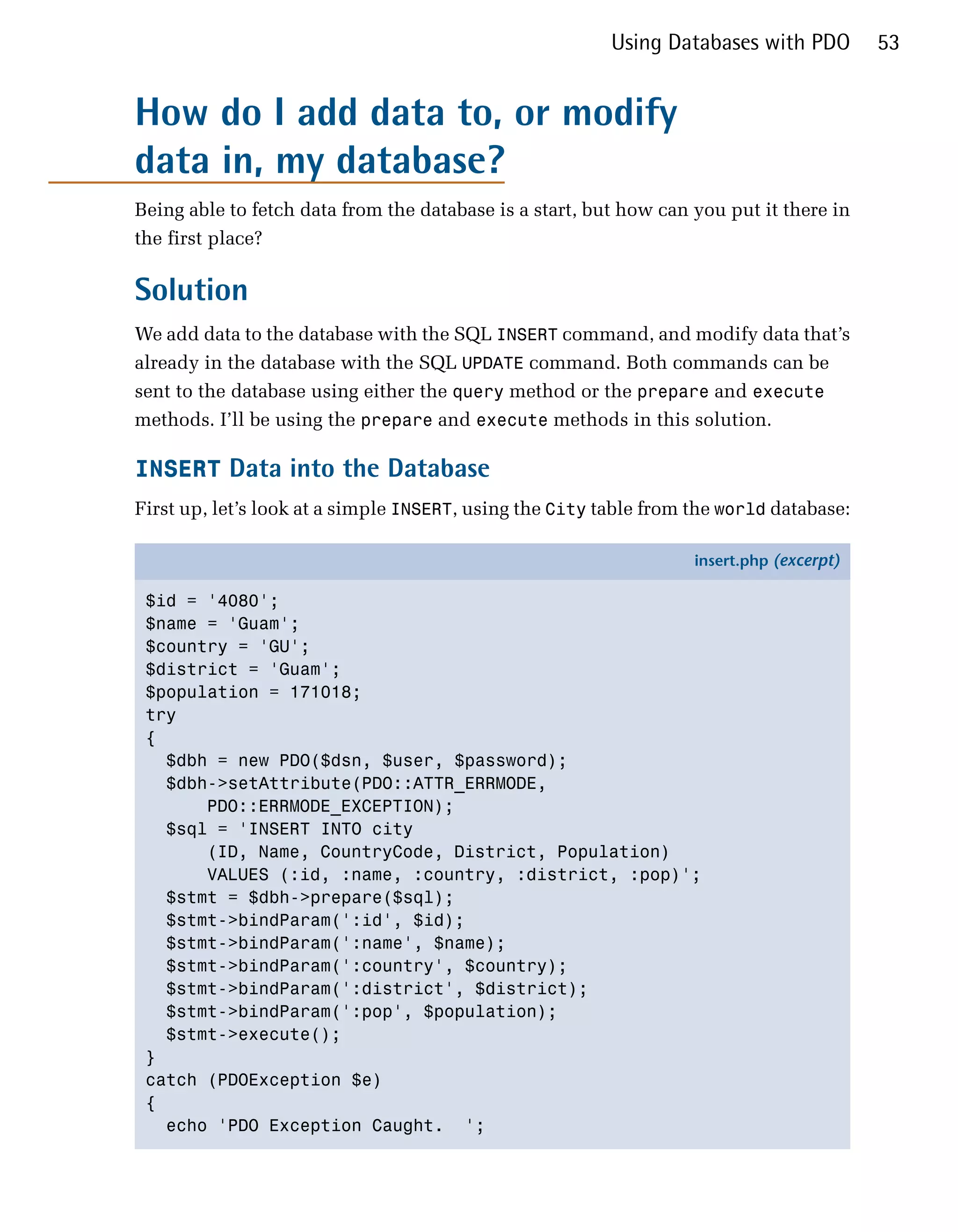Using Databases with PDO         53


How do I add data to, or modify
data in, my database?
Being able to fetch data from the database is a start, but how can you put it there in
the first place?

Solution
We add data to the database with the SQL INSERT command, and modify data that’s
already in the database with the SQL UPDATE command. Both commands can be
sent to the database using either the query method or the prepare and execute
methods. I’ll be using the prepare and execute methods in this solution.

INSERT Data into the Database
First up, let’s look at a simple INSERT, using the City table from the world database:

                                                                   insert.php (excerpt)

 $id = '4080';
 $name = 'Guam';
 $country = 'GU';
 $district = 'Guam';
 $population = 171018;
 try
 {
   $dbh = new PDO($dsn, $user, $password);
   $dbh->setAttribute(PDO::ATTR_ERRMODE,
       PDO::ERRMODE_EXCEPTION);
   $sql = 'INSERT INTO city
       (ID, Name, CountryCode, District, Population)
       VALUES (:id, :name, :country, :district, :pop)';
   $stmt = $dbh->prepare($sql);
   $stmt->bindParam(':id', $id);
   $stmt->bindParam(':name', $name);
   $stmt->bindParam(':country', $country);
   $stmt->bindParam(':district', $district);
   $stmt->bindParam(':pop', $population);
   $stmt->execute();
 }
 catch (PDOException $e)
 {
   echo 'PDO Exception Caught. ';
 