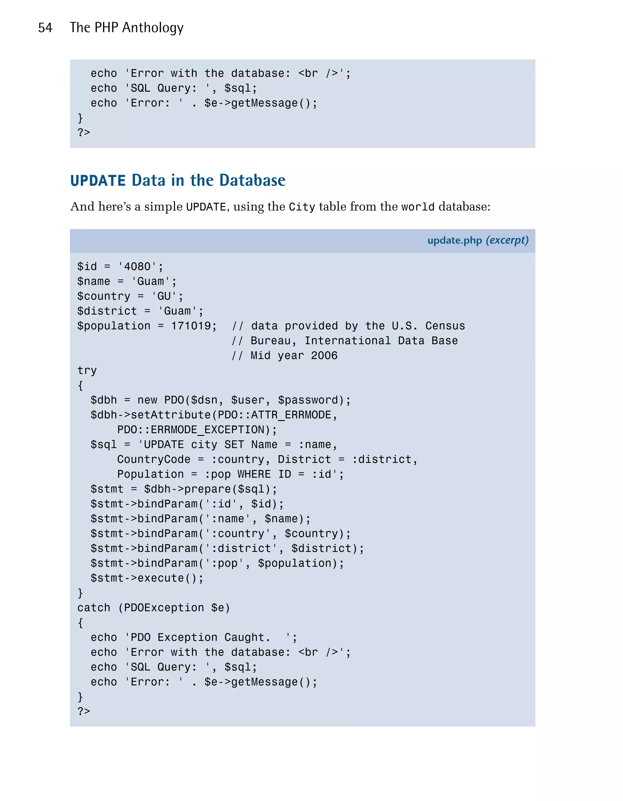54   The PHP Anthology


        echo 'Error with the database: <br />';

        echo 'SQL Query: ', $sql;

        echo 'Error: ' . $e->getMessage();

      }

      ?>




     UPDATE Data in the Database
     And here’s a simple UPDATE, using the City table from the world database:

                                                                   update.php (excerpt)

      $id = '4080';
      $name = 'Guam';
      $country = 'GU';
      $district = 'Guam';
      $population = 171019;     // data provided by the U.S. Census
                                // Bureau, International Data Base
                                // Mid year 2006
      try
      {
        $dbh = new PDO($dsn, $user, $password);
        $dbh->setAttribute(PDO::ATTR_ERRMODE,
            PDO::ERRMODE_EXCEPTION);
        $sql = 'UPDATE city SET Name = :name,
            CountryCode = :country, District = :district,
            Population = :pop WHERE ID = :id';
        $stmt = $dbh->prepare($sql);
        $stmt->bindParam(':id', $id);
        $stmt->bindParam(':name', $name);
        $stmt->bindParam(':country', $country);
        $stmt->bindParam(':district', $district);
        $stmt->bindParam(':pop', $population);
        $stmt->execute();
      }
      catch (PDOException $e)
      {
        echo 'PDO Exception Caught. ';
        echo 'Error with the database: <br />';
        echo 'SQL Query: ', $sql;
        echo 'Error: ' . $e->getMessage();
      }
      ?>
 