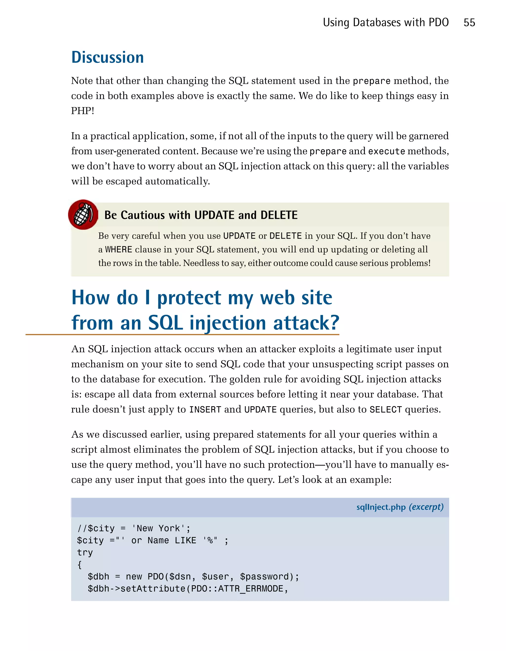 Using Databases with PDO           55


Discussion
Note that other than changing the SQL statement used in the prepare method, the
code in both examples above is exactly the same. We do like to keep things easy in
PHP!

In a practical application, some, if not all of the inputs to the query will be garnered
from user-generated content. Because we’re using the prepare and execute methods,
we don’t have to worry about an SQL injection attack on this query: all the variables
will be escaped automatically.


       Be Cautious with UPDATE and DELETE
      Be very careful when you use UPDATE or DELETE in your SQL. If you don’t have
      a WHERE clause in your SQL statement, you will end up updating or deleting all
      the rows in the table. Needless to say, either outcome could cause serious problems!



How do I protect my web site
from an SQL injection attack?
An SQL injection attack occurs when an attacker exploits a legitimate user input
mechanism on your site to send SQL code that your unsuspecting script passes on
to the database for execution. The golden rule for avoiding SQL injection attacks
is: escape all data from external sources before letting it near your database. That
rule doesn’t just apply to INSERT and UPDATE queries, but also to SELECT queries.

As we discussed earlier, using prepared statements for all your queries within a
script almost eliminates the problem of SQL injection attacks, but if you choose to
use the query method, you’ll have no such protection—you’ll have to manually es­
cape any user input that goes into the query. Let’s look at an example:

                                                                       sqlInject.php (excerpt)

 //$city = 'New York';
 $city ="' or Name LIKE '%" ;
 try
 {
   $dbh = new PDO($dsn, $user, $password);
   $dbh->setAttribute(PDO::ATTR_ERRMODE,
 