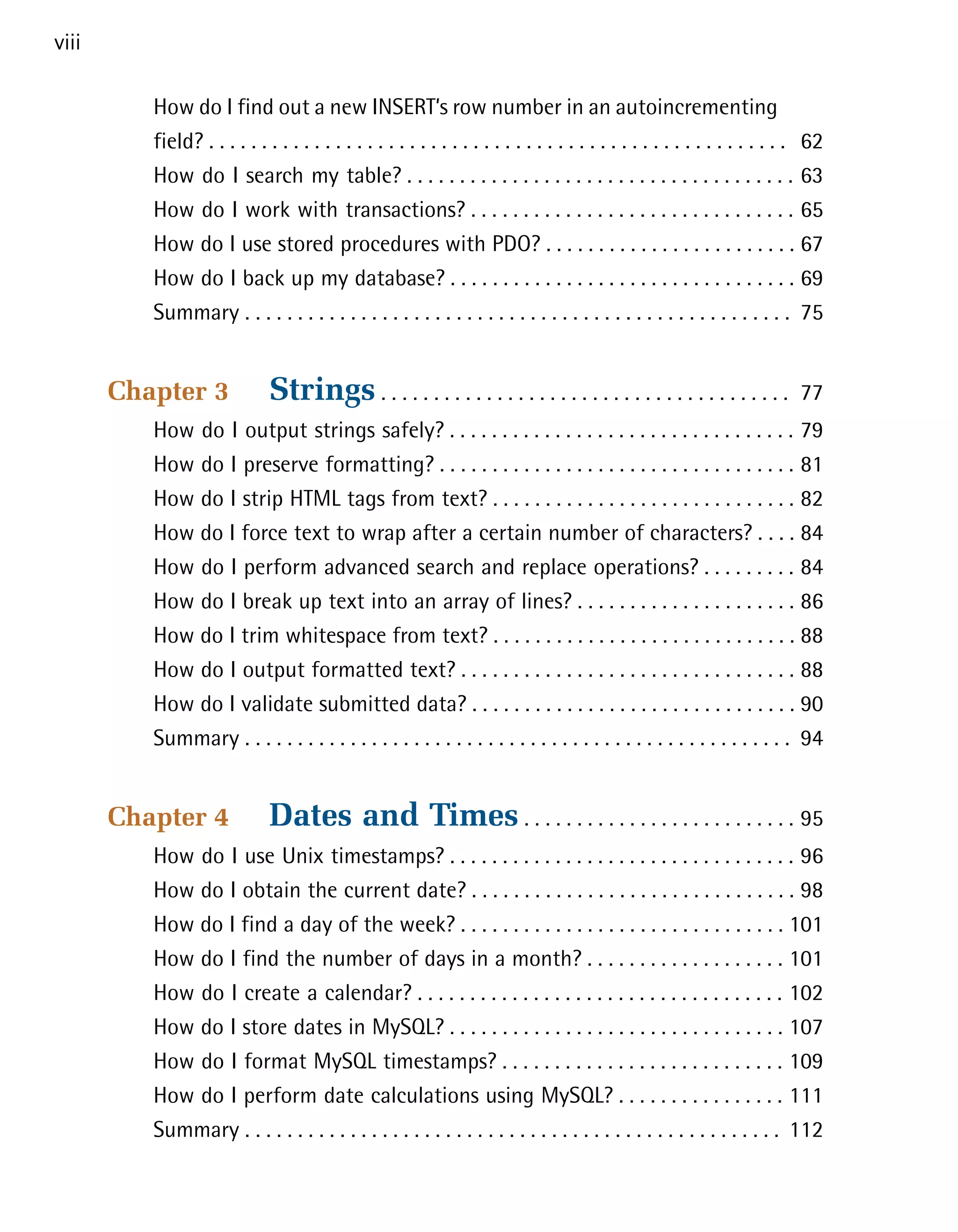 viii

          How do I find out a new INSERT’s row number in an autoincrementing

          field? . . . . . . . . . . . . . . . . . . . . . . . . . . . . . . . . . . . . . . . . . . . . . . . . . . . . . . . 62

          How do I search my table? . . . . . . . . . . . . . . . . . . . . . . . . . . . . . . . . . . . . . 63

          How do I work with transactions? . . . . . . . . . . . . . . . . . . . . . . . . . . . . . . . 65

          How do I use stored procedures with PDO? . . . . . . . . . . . . . . . . . . . . . . . . 67

          How do I back up my database? . . . . . . . . . . . . . . . . . . . . . . . . . . . . . . . . . 69

          Summary . . . . . . . . . . . . . . . . . . . . . . . . . . . . . . . . . . . . . . . . . . . . . . . . . . . . 75



       Chapter 3              Strings . . . . . . . . . . . . . . . . . . . . . . . . . . . . . . . . . . . . . . .         77

          How do I output strings safely? . . . . . . . . . . . . . . . . . . . . . . . . . . . . . . . . . 79

          How do I preserve formatting? . . . . . . . . . . . . . . . . . . . . . . . . . . . . . . . . . . 81

          How do I strip HTML tags from text? . . . . . . . . . . . . . . . . . . . . . . . . . . . . . 82

          How do I force text to wrap after a certain number of characters? . . . . 84

          How do I perform advanced search and replace operations? . . . . . . . . . 84

          How do I break up text into an array of lines? . . . . . . . . . . . . . . . . . . . . . 86

          How do I trim whitespace from text? . . . . . . . . . . . . . . . . . . . . . . . . . . . . . 88

          How do I output formatted text? . . . . . . . . . . . . . . . . . . . . . . . . . . . . . . . . 88

          How do I validate submitted data? . . . . . . . . . . . . . . . . . . . . . . . . . . . . . . . 90

          Summary . . . . . . . . . . . . . . . . . . . . . . . . . . . . . . . . . . . . . . . . . . . . . . . . . . . . 94



       Chapter 4              Dates and Times . . . . . . . . . . . . . . . . . . . . . . . . . . 95

          How do I use Unix timestamps? . . . . . . . . . . . . . . . . . . . . . . . . . . . . . . . . . 96

          How do I obtain the current date? . . . . . . . . . . . . . . . . . . . . . . . . . . . . . . . 98

          How do I find a day of the week? . . . . . . . . . . . . . . . . . . . . . . . . . . . . . . . 101

          How do I find the number of days in a month? . . . . . . . . . . . . . . . . . . . 101

          How do I create a calendar? . . . . . . . . . . . . . . . . . . . . . . . . . . . . . . . . . . . 102

          How do I store dates in MySQL? . . . . . . . . . . . . . . . . . . . . . . . . . . . . . . . . 107

          How do I format MySQL timestamps? . . . . . . . . . . . . . . . . . . . . . . . . . . . 109

          How do I perform date calculations using MySQL? . . . . . . . . . . . . . . . . 111

          Summary . . . . . . . . . . . . . . . . . . . . . . . . . . . . . . . . . . . . . . . . . . . . . . . . . . . 112

 