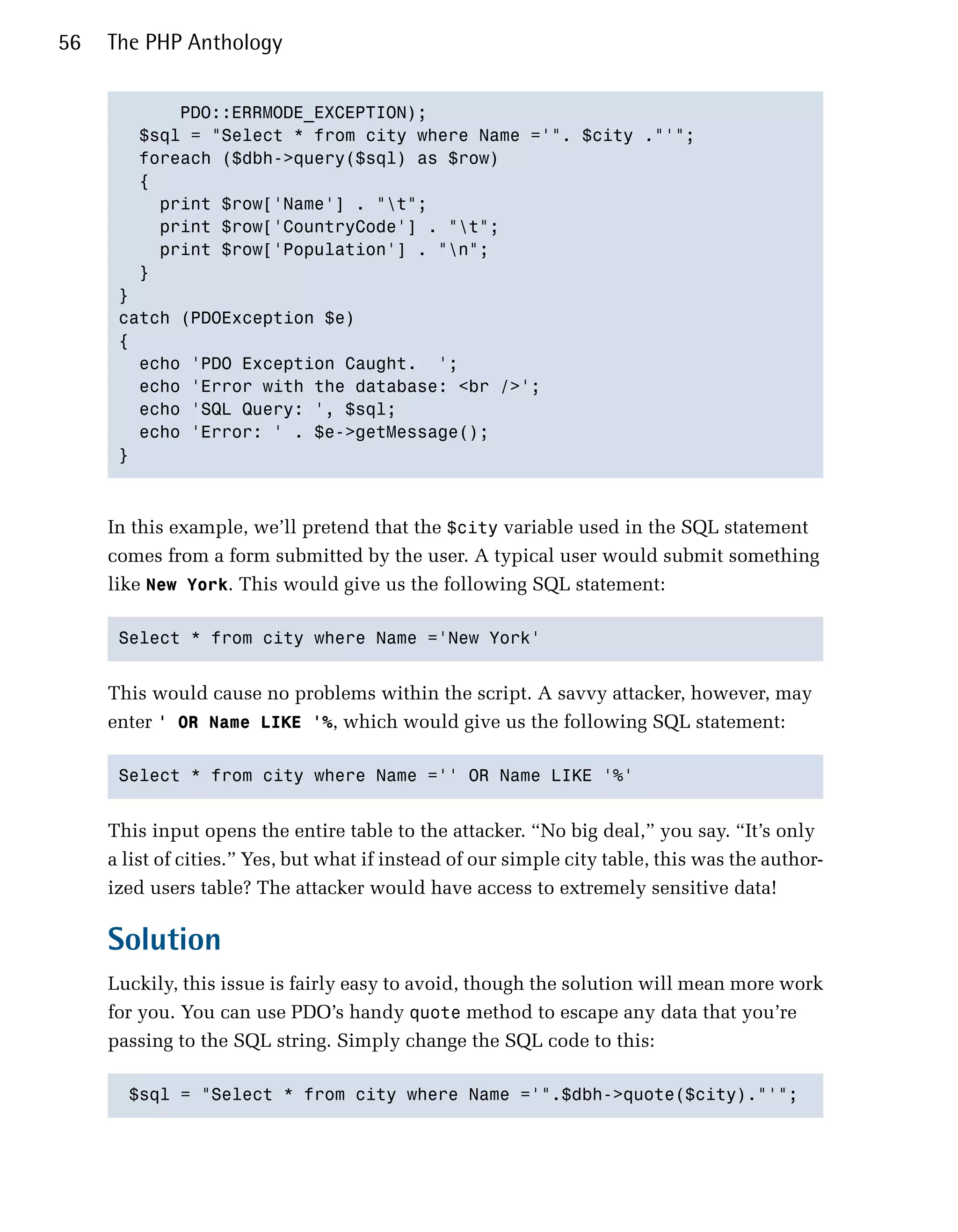 56   The PHP Anthology


            PDO::ERRMODE_EXCEPTION);

        $sql = "Select * from city where Name ='". $city ."'";

        foreach ($dbh->query($sql) as $row) 

        {

          print $row['Name'] . "t";

          print $row['CountryCode'] . "t";

          print $row['Population'] . "n";

        }

      } 

      catch (PDOException $e)

      {

        echo 'PDO Exception Caught. ';

        echo 'Error with the database: <br />';

        echo 'SQL Query: ', $sql;

        echo 'Error: ' . $e->getMessage();

      }




     In this example, we’ll pretend that the $city variable used in the SQL statement
     comes from a form submitted by the user. A typical user would submit something
     like New York. This would give us the following SQL statement:

      Select * from city where Name ='New York'



     This would cause no problems within the script. A savvy attacker, however, may
     enter ' OR Name LIKE '%, which would give us the following SQL statement:

      Select * from city where Name ='' OR Name LIKE '%'



     This input opens the entire table to the attacker. “No big deal,” you say. “It’s only
     a list of cities.” Yes, but what if instead of our simple city table, this was the author­
     ized users table? The attacker would have access to extremely sensitive data!

     Solution
     Luckily, this issue is fairly easy to avoid, though the solution will mean more work
     for you. You can use PDO’s handy quote method to escape any data that you’re
     passing to the SQL string. Simply change the SQL code to this:

       $sql = "Select * from city where Name ='".$dbh->quote($city)."'";

 