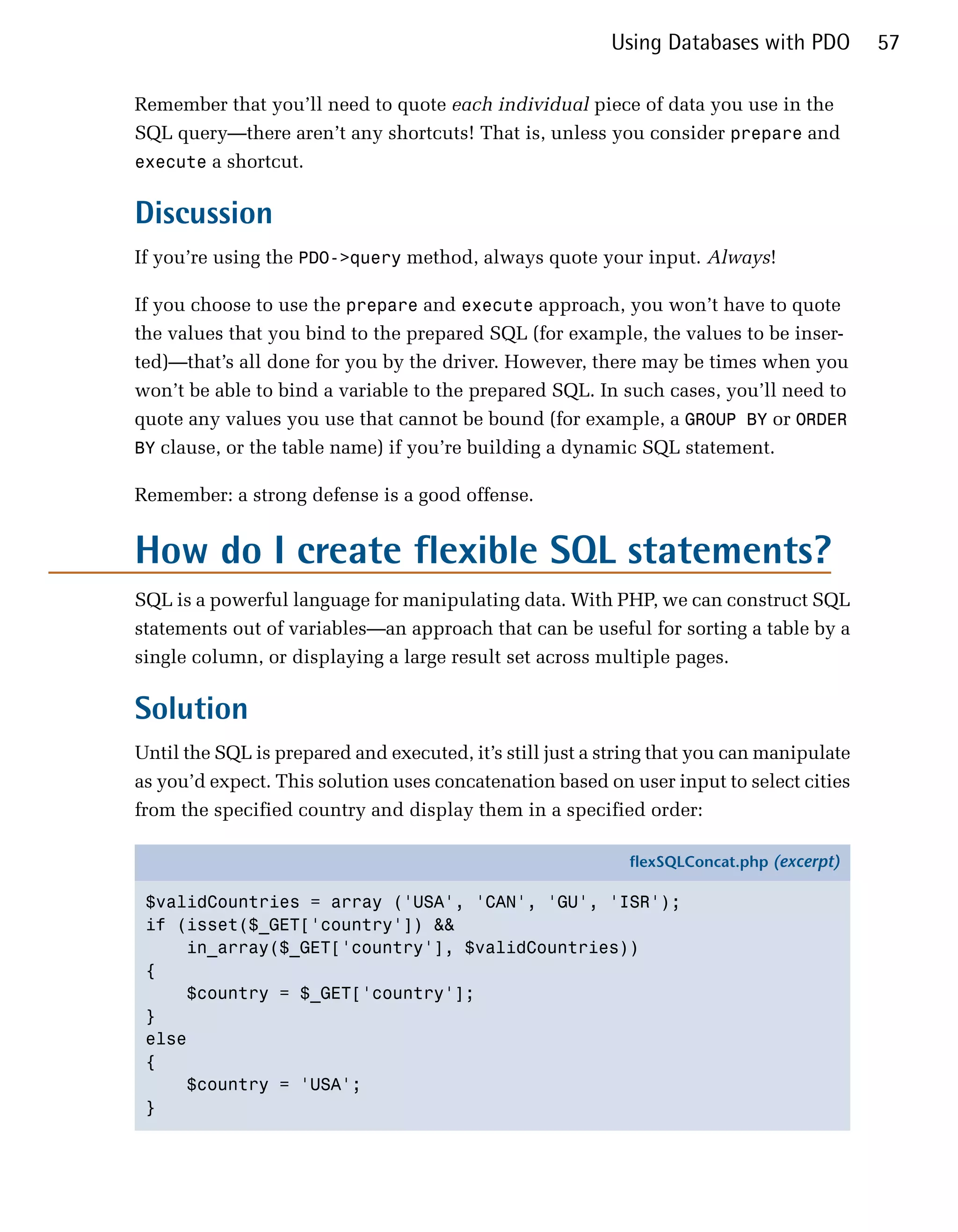 Using Databases with PDO         57

Remember that you’ll need to quote each individual piece of data you use in the
SQL query—there aren’t any shortcuts! That is, unless you consider prepare and
execute a shortcut.


Discussion
If you’re using the PDO->query method, always quote your input. Always!

If you choose to use the prepare and execute approach, you won’t have to quote
the values that you bind to the prepared SQL (for example, the values to be inser­
ted)—that’s all done for you by the driver. However, there may be times when you
won’t be able to bind a variable to the prepared SQL. In such cases, you’ll need to
quote any values you use that cannot be bound (for example, a GROUP BY or ORDER
BY clause, or the table name) if you’re building a dynamic SQL statement.

Remember: a strong defense is a good offense.


How do I create flexible SQL statements?
SQL is a powerful language for manipulating data. With PHP, we can construct SQL
statements out of variables—an approach that can be useful for sorting a table by a
single column, or displaying a large result set across multiple pages.

Solution
Until the SQL is prepared and executed, it’s still just a string that you can manipulate
as you’d expect. This solution uses concatenation based on user input to select cities
from the specified country and display them in a specified order:

                                                            flexSQLConcat.php (excerpt)

 $validCountries = array ('USA', 'CAN', 'GU', 'ISR');
 if (isset($_GET['country']) &&
     in_array($_GET['country'], $validCountries))
 {
     $country = $_GET['country'];
 }
 else
 {
     $country = 'USA';
 }
 