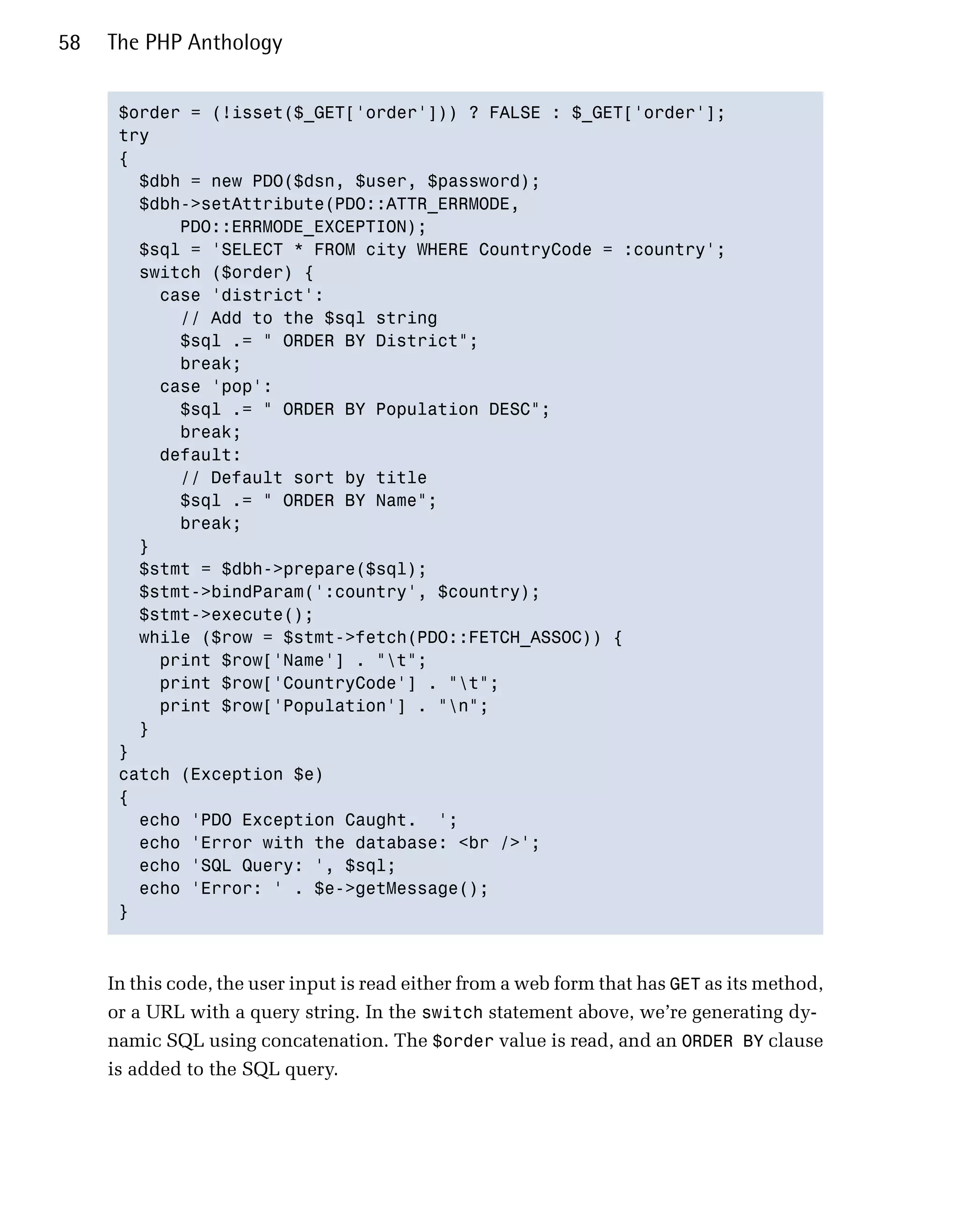 58   The PHP Anthology


      $order = (!isset($_GET['order'])) ? FALSE : $_GET['order'];

      try

      {

        $dbh = new PDO($dsn, $user, $password);

        $dbh->setAttribute(PDO::ATTR_ERRMODE, 

            PDO::ERRMODE_EXCEPTION);

        $sql = 'SELECT * FROM city WHERE CountryCode = :country';

        switch ($order) {

          case 'district':

            // Add to the $sql string

            $sql .= " ORDER BY District";

            break;

          case 'pop':

            $sql .= " ORDER BY Population DESC";

            break;

          default:

            // Default sort by title

            $sql .= " ORDER BY Name";

            break;

        }

        $stmt = $dbh->prepare($sql);

        $stmt->bindParam(':country', $country);

        $stmt->execute();

        while ($row = $stmt->fetch(PDO::FETCH_ASSOC)) {

          print $row['Name'] . "t";

          print $row['CountryCode'] . "t";

          print $row['Population'] . "n";

        }

      }

      catch (Exception $e)

      {

        echo 'PDO Exception Caught. ';

        echo 'Error with the database: <br />';

        echo 'SQL Query: ', $sql;

        echo 'Error: ' . $e->getMessage();

      }




     In this code, the user input is read either from a web form that has GET as its method,
     or a URL with a query string. In the switch statement above, we’re generating dy­
     namic SQL using concatenation. The $order value is read, and an ORDER BY clause
     is added to the SQL query.
 
