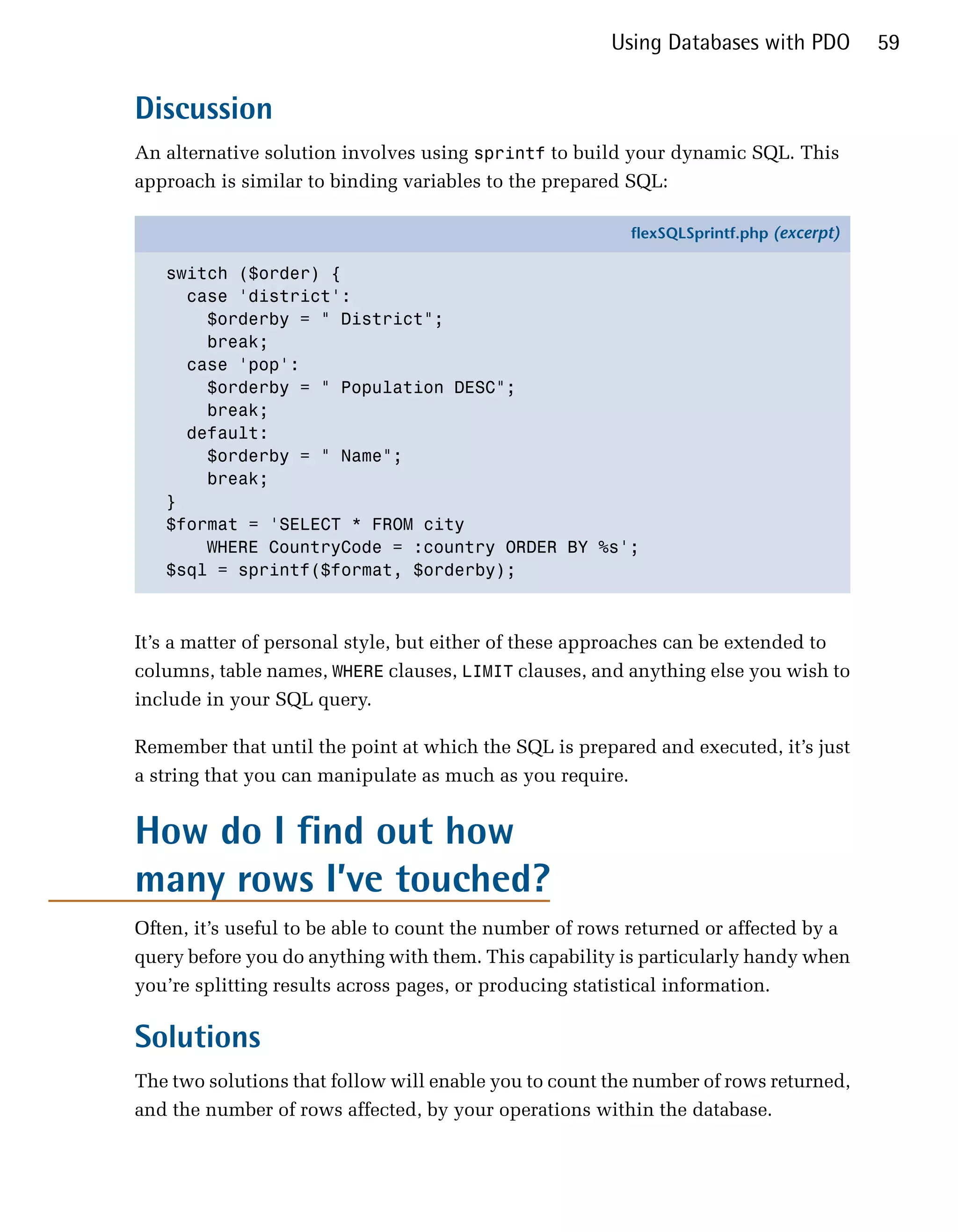 Using Databases with PDO         59


Discussion
An alternative solution involves using sprintf to build your dynamic SQL. This
approach is similar to binding variables to the prepared SQL:

                                                         flexSQLSprintf.php (excerpt)

   switch ($order) {
     case 'district':
       $orderby = " District";
       break;
     case 'pop':
       $orderby = " Population DESC";
       break;
     default:
       $orderby = " Name";
       break;
   }
   $format = 'SELECT * FROM city
       WHERE CountryCode = :country ORDER BY %s';
   $sql = sprintf($format, $orderby);



It’s a matter of personal style, but either of these approaches can be extended to
columns, table names, WHERE clauses, LIMIT clauses, and anything else you wish to
include in your SQL query.

Remember that until the point at which the SQL is prepared and executed, it’s just
a string that you can manipulate as much as you require.


How do I find out how
many rows I’ve touched?
Often, it’s useful to be able to count the number of rows returned or affected by a
query before you do anything with them. This capability is particularly handy when
you’re splitting results across pages, or producing statistical information.

Solutions
The two solutions that follow will enable you to count the number of rows returned,
and the number of rows affected, by your operations within the database.
 