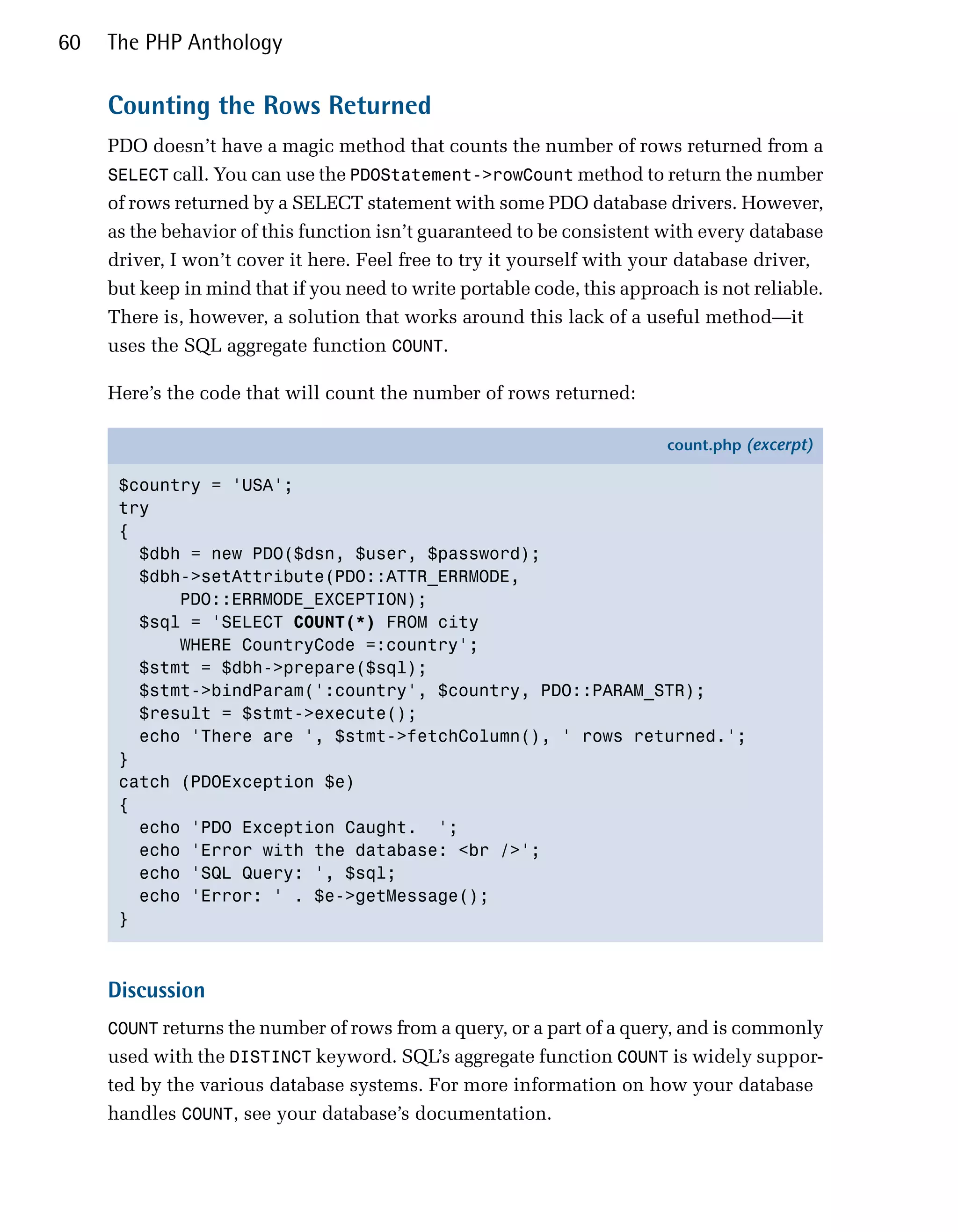 60   The PHP Anthology

     Counting the Rows Returned
     PDO doesn’t have a magic method that counts the number of rows returned from a
     SELECT call. You can use the PDOStatement->rowCount method to return the number
     of rows returned by a SELECT statement with some PDO database drivers. However,
     as the behavior of this function isn’t guaranteed to be consistent with every database
     driver, I won’t cover it here. Feel free to try it yourself with your database driver,
     but keep in mind that if you need to write portable code, this approach is not reliable.
     There is, however, a solution that works around this lack of a useful method—it
     uses the SQL aggregate function COUNT.

     Here’s the code that will count the number of rows returned:

                                                                         count.php (excerpt)

      $country = 'USA';
      try
      {
        $dbh = new PDO($dsn, $user, $password);
        $dbh->setAttribute(PDO::ATTR_ERRMODE,
            PDO::ERRMODE_EXCEPTION);
        $sql = 'SELECT COUNT(*) FROM city
            WHERE CountryCode =:country';
        $stmt = $dbh->prepare($sql);
        $stmt->bindParam(':country', $country, PDO::PARAM_STR);
        $result = $stmt->execute();
        echo 'There are ', $stmt->fetchColumn(), ' rows returned.';
      }
      catch (PDOException $e)
      {
        echo 'PDO Exception Caught. ';
        echo 'Error with the database: <br />';
        echo 'SQL Query: ', $sql;
        echo 'Error: ' . $e->getMessage();
      }



     Discussion
     COUNT returns the number of rows from a query, or a part of a query, and is commonly
     used with the DISTINCT keyword. SQL’s aggregate function COUNT is widely suppor­
     ted by the various database systems. For more information on how your database
     handles COUNT, see your database’s documentation.
 