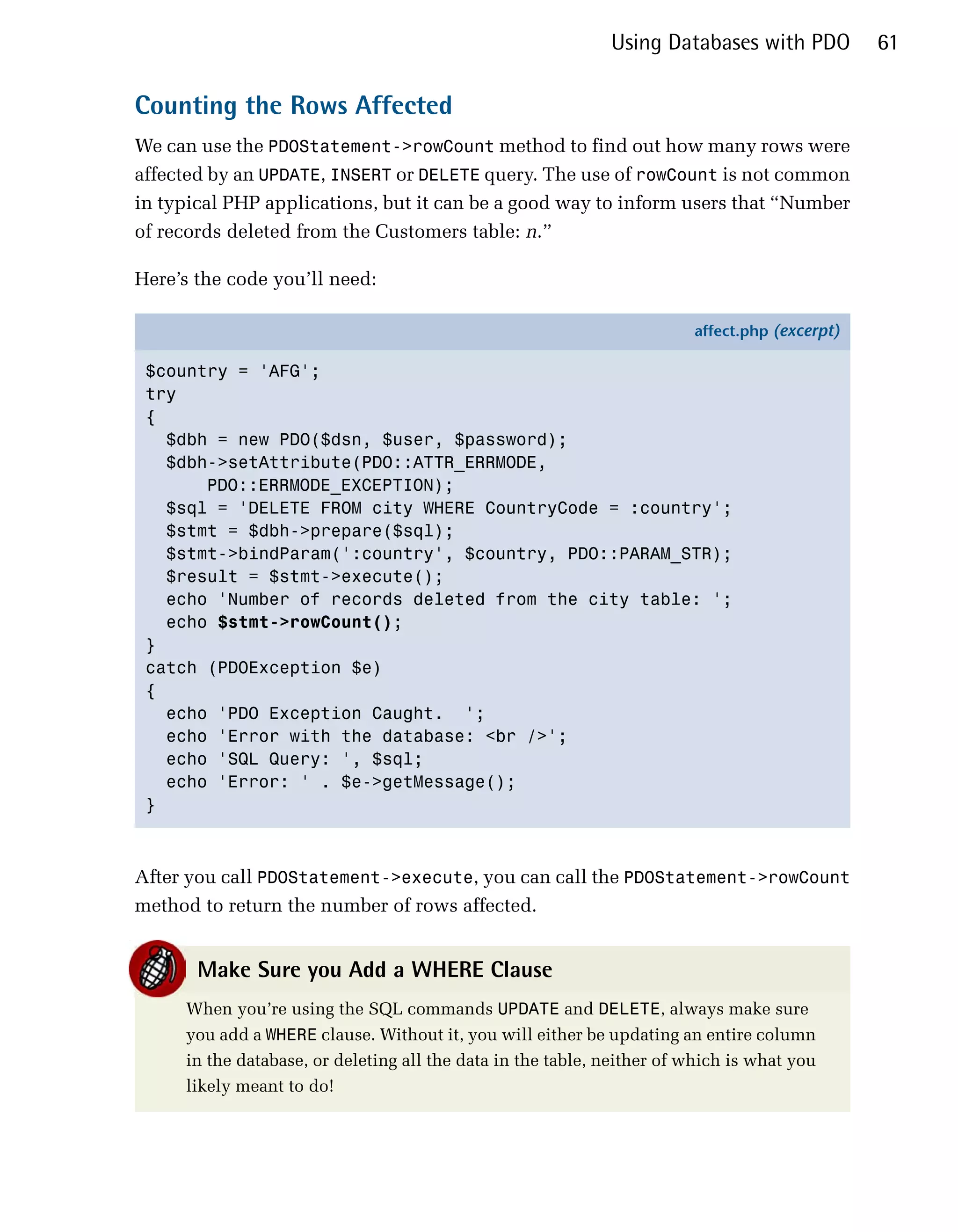 Using Databases with PDO          61

Counting the Rows Affected
We can use the PDOStatement->rowCount method to find out how many rows were
affected by an UPDATE, INSERT or DELETE query. The use of rowCount is not common
in typical PHP applications, but it can be a good way to inform users that “Number
of records deleted from the Customers table: n.”

Here’s the code you’ll need:

                                                                        affect.php (excerpt)

 $country = 'AFG';
 try
 {
   $dbh = new PDO($dsn, $user, $password);
   $dbh->setAttribute(PDO::ATTR_ERRMODE,
       PDO::ERRMODE_EXCEPTION);
   $sql = 'DELETE FROM city WHERE CountryCode = :country';
   $stmt = $dbh->prepare($sql);
   $stmt->bindParam(':country', $country, PDO::PARAM_STR);
   $result = $stmt->execute();
   echo 'Number of records deleted from the city table: ';
   echo $stmt->rowCount();
 }
 catch (PDOException $e)
 {
   echo 'PDO Exception Caught. ';
   echo 'Error with the database: <br />';
   echo 'SQL Query: ', $sql;
   echo 'Error: ' . $e->getMessage();
 }



After you call PDOStatement->execute, you can call the PDOStatement->rowCount
method to return the number of rows affected.


       Make Sure you Add a WHERE Clause
     When you’re using the SQL commands UPDATE and DELETE, always make sure
     you add a WHERE clause. Without it, you will either be updating an entire column
     in the database, or deleting all the data in the table, neither of which is what you
     likely meant to do!
 