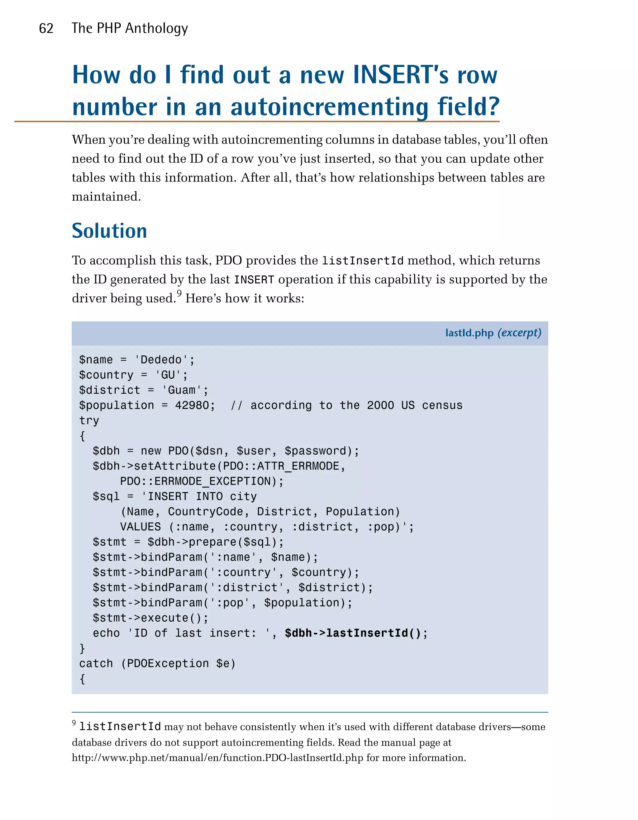 62   The PHP Anthology


     How do I find out a new INSERT’s row
     number in an autoincrementing field?
     When you’re dealing with autoincrementing columns in database tables, you’ll often
     need to find out the ID of a row you’ve just inserted, so that you can update other
     tables with this information. After all, that’s how relationships between tables are
     maintained.

     Solution
     To accomplish this task, PDO provides the listInsertId method, which returns
     the ID generated by the last INSERT operation if this capability is supported by the
     driver being used.9 Here’s how it works:

                                                                                 lastId.php (excerpt)

         $name = 'Dededo';
         $country = 'GU';
         $district = 'Guam';
         $population = 42980; // according to the 2000 US census
         try
         {
           $dbh = new PDO($dsn, $user, $password);
           $dbh->setAttribute(PDO::ATTR_ERRMODE,
               PDO::ERRMODE_EXCEPTION);
           $sql = 'INSERT INTO city
               (Name, CountryCode, District, Population)
               VALUES (:name, :country, :district, :pop)';
           $stmt = $dbh->prepare($sql);
           $stmt->bindParam(':name', $name);
           $stmt->bindParam(':country', $country);
           $stmt->bindParam(':district', $district);
           $stmt->bindParam(':pop', $population);
           $stmt->execute();
           echo 'ID of last insert: ', $dbh->lastInsertId();
         }
         catch (PDOException $e)
         {


     9
         listInsertId may not behave consistently when it’s used with different database drivers—some
     database drivers do not support autoincrementing fields. Read the manual page at
     http://www.php.net/manual/en/function.PDO-lastInsertId.php for more information.
 
