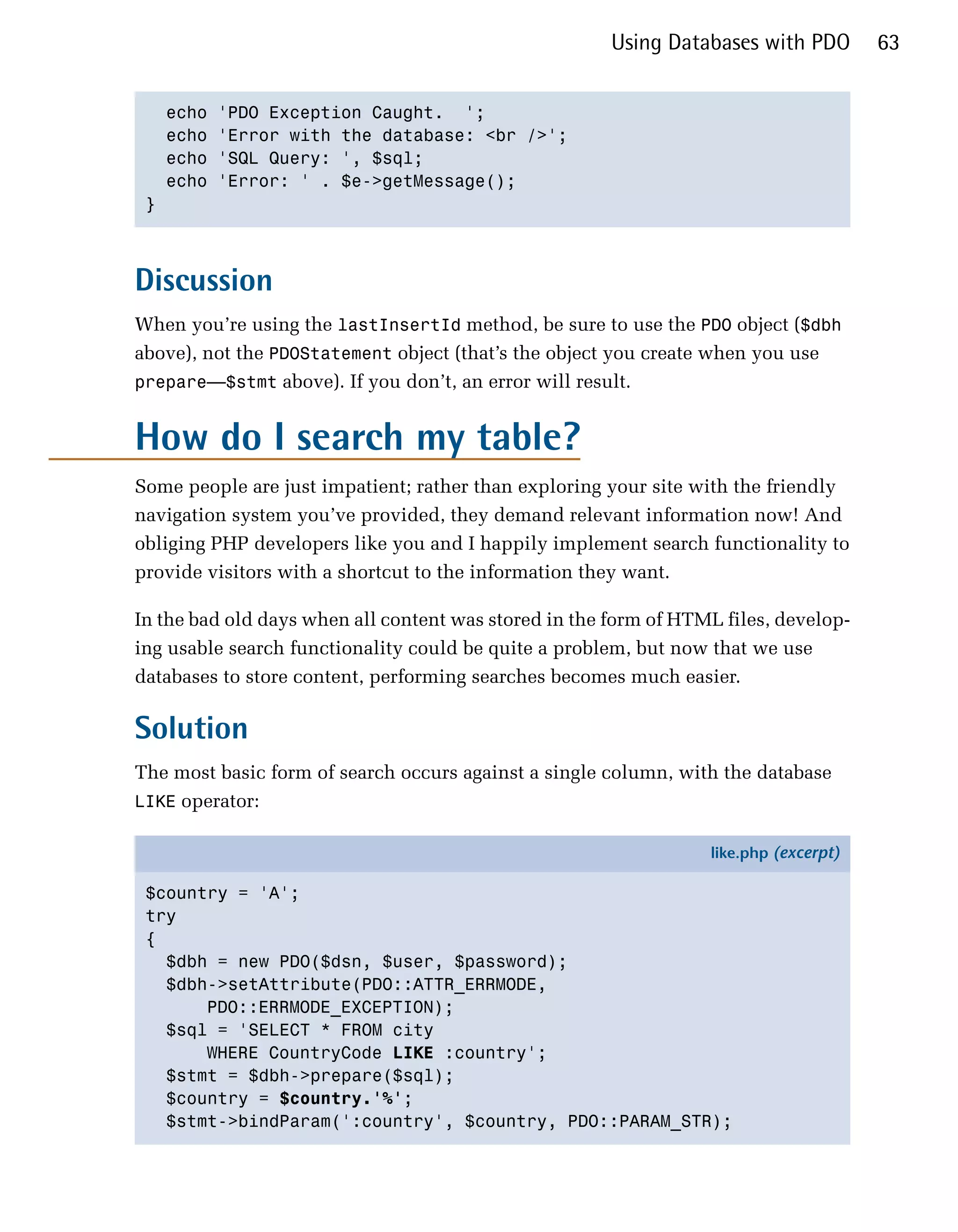 Using Databases with PDO        63


   echo   'PDO Exception Caught. ';

   echo   'Error with the database: <br />';

   echo   'SQL Query: ', $sql;

   echo   'Error: ' . $e->getMessage();

 }




Discussion
When you’re using the lastInsertId method, be sure to use the PDO object ($dbh
above), not the PDOStatement object (that’s the object you create when you use
prepare—$stmt above). If you don’t, an error will result.


How do I search my table?
Some people are just impatient; rather than exploring your site with the friendly
navigation system you’ve provided, they demand relevant information now! And
obliging PHP developers like you and I happily implement search functionality to
provide visitors with a shortcut to the information they want.

In the bad old days when all content was stored in the form of HTML files, develop­
ing usable search functionality could be quite a problem, but now that we use
databases to store content, performing searches becomes much easier.

Solution
The most basic form of search occurs against a single column, with the database
LIKE operator:

                                                                  like.php (excerpt)

 $country = 'A';
 try
 {
   $dbh = new PDO($dsn, $user, $password);
   $dbh->setAttribute(PDO::ATTR_ERRMODE,
       PDO::ERRMODE_EXCEPTION);
   $sql = 'SELECT * FROM city
       WHERE CountryCode LIKE :country';
   $stmt = $dbh->prepare($sql);
   $country = $country.'%';
   $stmt->bindParam(':country', $country, PDO::PARAM_STR);
 