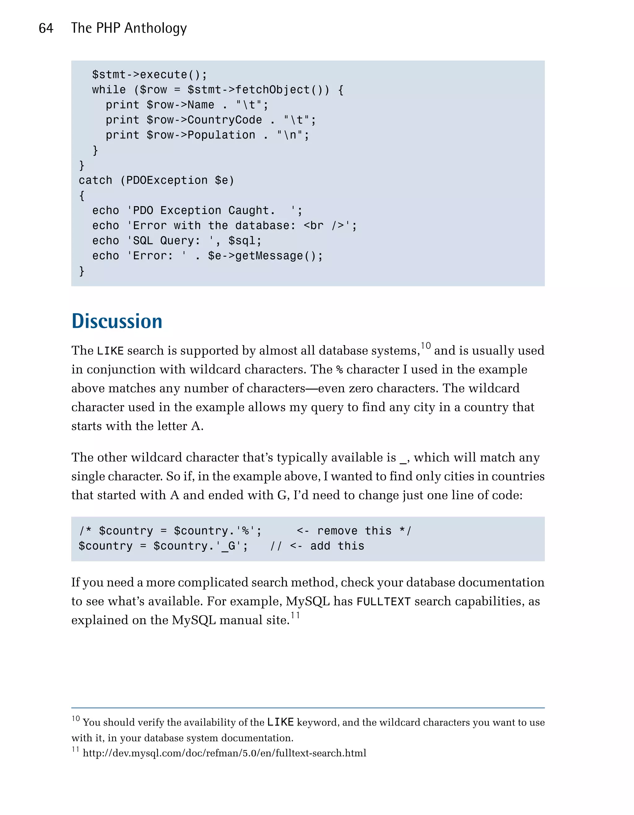 64   The PHP Anthology


        $stmt->execute();

        while ($row = $stmt->fetchObject()) {

          print $row->Name . "t";

          print $row->CountryCode . "t";

          print $row->Population . "n";

        }

      }

      catch (PDOException $e)

      {

        echo 'PDO Exception Caught. ';

        echo 'Error with the database: <br />';

        echo 'SQL Query: ', $sql;

        echo 'Error: ' . $e->getMessage();

      }




     Discussion
     The LIKE search is supported by almost all database systems,10 and is usually used
     in conjunction with wildcard characters. The % character I used in the example
     above matches any number of characters—even zero characters. The wildcard
     character used in the example allows my query to find any city in a country that
     starts with the letter A.

     The other wildcard character that’s typically available is _, which will match any
     single character. So if, in the example above, I wanted to find only cities in countries
     that started with A and ended with G, I’d need to change just one line of code:

      /* $country = $country.'%';     <- remove this */

      $country = $country.'_G';   // <- add this



     If you need a more complicated search method, check your database documentation
     to see what’s available. For example, MySQL has FULLTEXT search capabilities, as
     explained on the MySQL manual site.11




     10
          You should verify the availability of the LIKE keyword, and the wildcard characters you want to use
     with it, in your database system documentation.
     11
          http://dev.mysql.com/doc/refman/5.0/en/fulltext-search.html
 