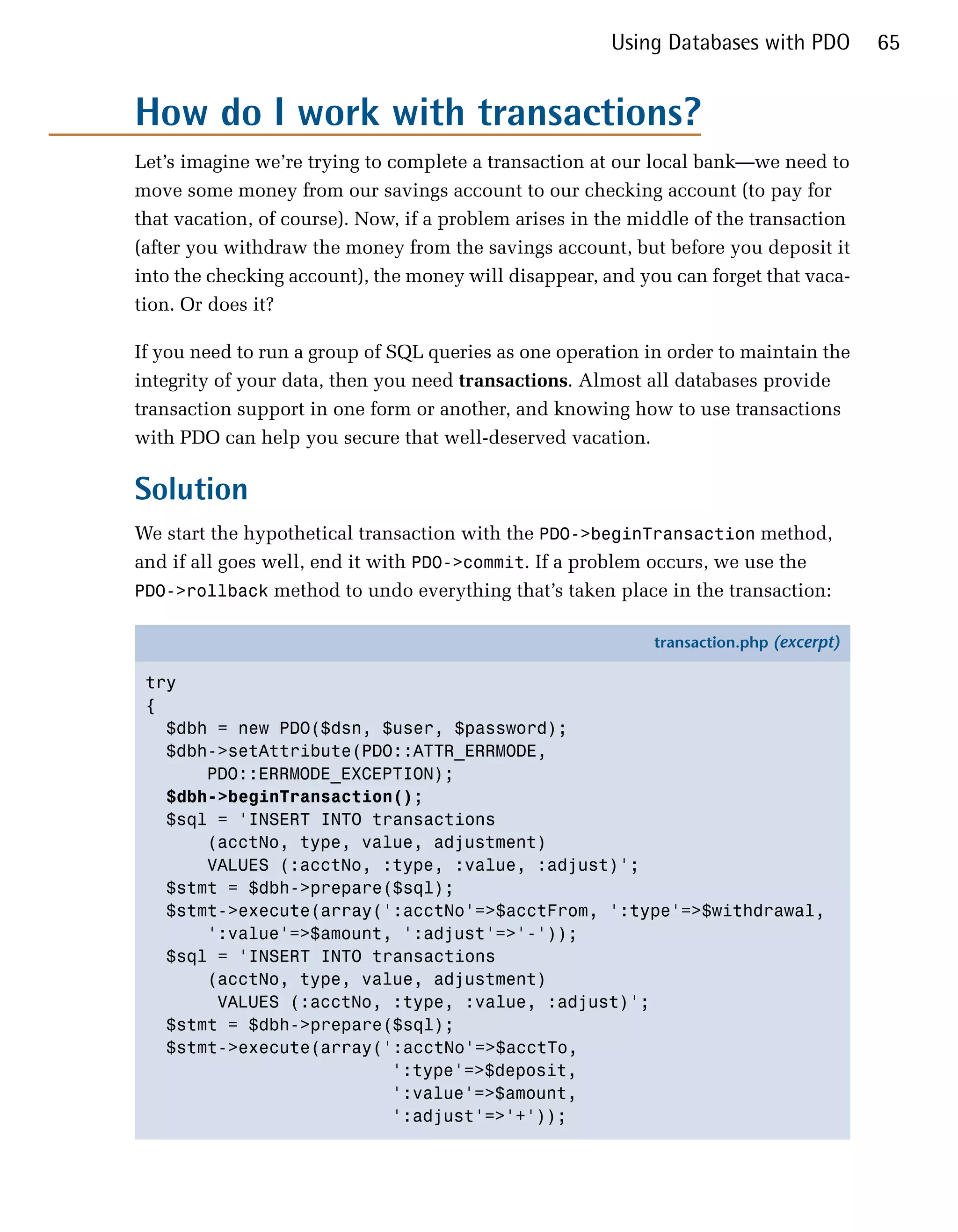 Using Databases with PDO         65


How do I work with transactions?
Let’s imagine we’re trying to complete a transaction at our local bank—we need to
move some money from our savings account to our checking account (to pay for
that vacation, of course). Now, if a problem arises in the middle of the transaction
(after you withdraw the money from the savings account, but before you deposit it
into the checking account), the money will disappear, and you can forget that vaca­
tion. Or does it?

If you need to run a group of SQL queries as one operation in order to maintain the
integrity of your data, then you need transactions. Almost all databases provide
transaction support in one form or another, and knowing how to use transactions
with PDO can help you secure that well-deserved vacation.

Solution
We start the hypothetical transaction with the PDO->beginTransaction method,
and if all goes well, end it with PDO->commit. If a problem occurs, we use the
PDO->rollback method to undo everything that’s taken place in the transaction:

                                                            transaction.php (excerpt)

 try
 {
   $dbh = new PDO($dsn, $user, $password);
   $dbh->setAttribute(PDO::ATTR_ERRMODE,
       PDO::ERRMODE_EXCEPTION);
   $dbh->beginTransaction();
   $sql = 'INSERT INTO transactions
       (acctNo, type, value, adjustment)
       VALUES (:acctNo, :type, :value, :adjust)';
   $stmt = $dbh->prepare($sql);
   $stmt->execute(array(':acctNo'=>$acctFrom, ':type'=>$withdrawal,
       ':value'=>$amount, ':adjust'=>'-'));
   $sql = 'INSERT INTO transactions
       (acctNo, type, value, adjustment)
        VALUES (:acctNo, :type, :value, :adjust)';
   $stmt = $dbh->prepare($sql);
   $stmt->execute(array(':acctNo'=>$acctTo,
                         ':type'=>$deposit,
                         ':value'=>$amount,
                         ':adjust'=>'+'));
 