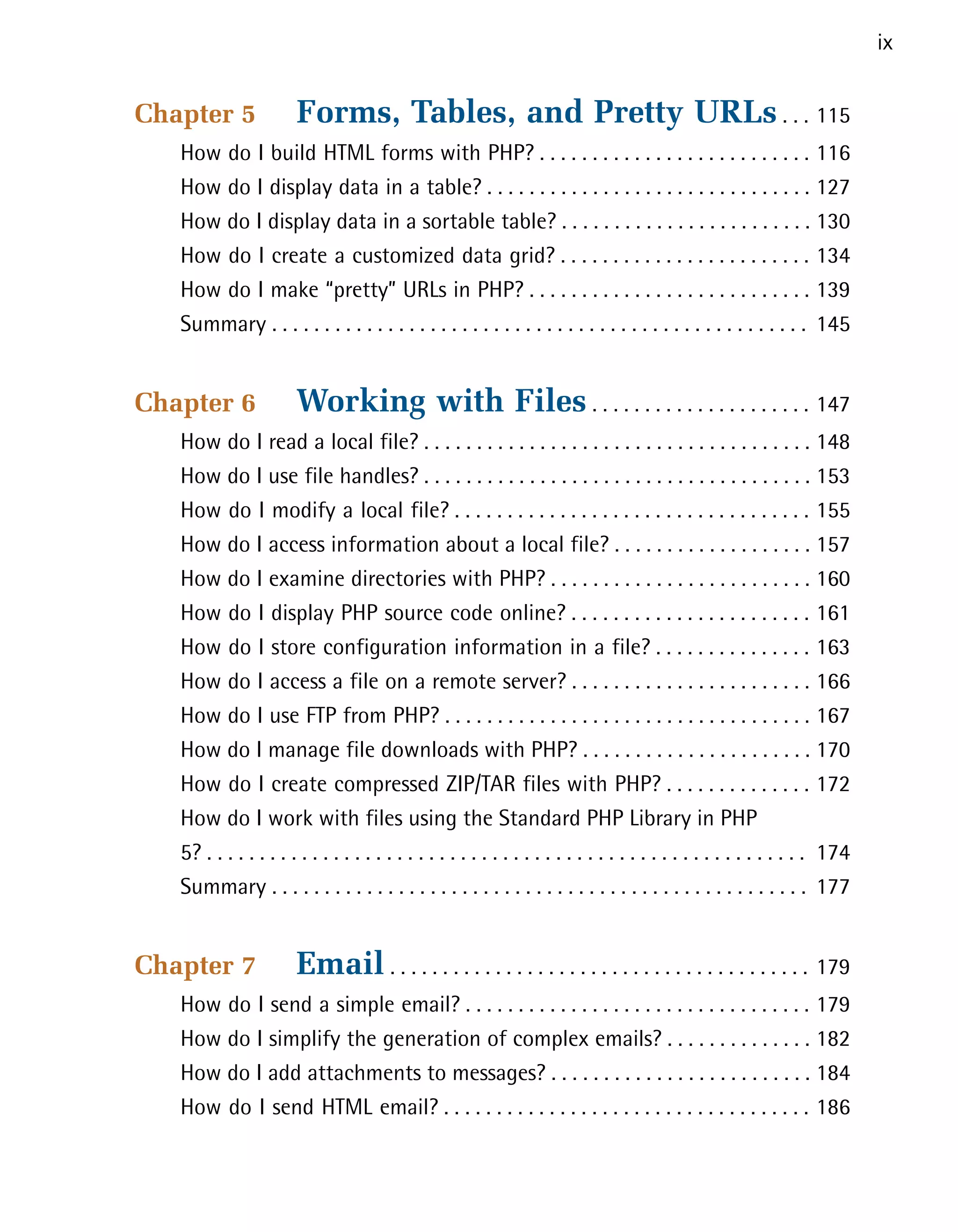ix


Chapter 5              Forms, Tables, and Pretty URLs . . . 115

   How do I build HTML forms with PHP? . . . . . . . . . . . . . . . . . . . . . . . . . . 116

   How do I display data in a table? . . . . . . . . . . . . . . . . . . . . . . . . . . . . . . . 127

   How do I display data in a sortable table? . . . . . . . . . . . . . . . . . . . . . . . . 130

   How do I create a customized data grid? . . . . . . . . . . . . . . . . . . . . . . . . 134

   How do I make “pretty” URLs in PHP? . . . . . . . . . . . . . . . . . . . . . . . . . . . 139

   Summary . . . . . . . . . . . . . . . . . . . . . . . . . . . . . . . . . . . . . . . . . . . . . . . . . . . 145



Chapter 6              Working with Files . . . . . . . . . . . . . . . . . . . . . 147

   How do I read a local file? . . . . . . . . . . . . . . . . . . . . . . . . . . . . . . . . . . . . . 148

   How do I use file handles? . . . . . . . . . . . . . . . . . . . . . . . . . . . . . . . . . . . . . 153

   How do I modify a local file? . . . . . . . . . . . . . . . . . . . . . . . . . . . . . . . . . . 155

   How do I access information about a local file? . . . . . . . . . . . . . . . . . . . 157

   How do I examine directories with PHP? . . . . . . . . . . . . . . . . . . . . . . . . . 160

   How do I display PHP source code online? . . . . . . . . . . . . . . . . . . . . . . . 161

   How do I store configuration information in a file? . . . . . . . . . . . . . . . 163

   How do I access a file on a remote server? . . . . . . . . . . . . . . . . . . . . . . . 166

   How do I use FTP from PHP? . . . . . . . . . . . . . . . . . . . . . . . . . . . . . . . . . . . 167

   How do I manage file downloads with PHP? . . . . . . . . . . . . . . . . . . . . . . 170

   How do I create compressed ZIP/TAR files with PHP? . . . . . . . . . . . . . . 172

   How do I work with files using the Standard PHP Library in PHP
   5? . . . . . . . . . . . . . . . . . . . . . . . . . . . . . . . . . . . . . . . . . . . . . . . . . . . . . . . . . 174

   Summary . . . . . . . . . . . . . . . . . . . . . . . . . . . . . . . . . . . . . . . . . . . . . . . . . . . 177



Chapter 7              Email . . . . . . . . . . . . . . . . . . . . . . . . . . . . . . . . . . . . . . . . 179

   How do I send a simple email? . . . . . . . . . . . . . . . . . . . . . . . . . . . . . . . . . 179

   How do I simplify the generation of complex emails? . . . . . . . . . . . . . . 182

   How do I add attachments to messages? . . . . . . . . . . . . . . . . . . . . . . . . . 184

   How do I send HTML email? . . . . . . . . . . . . . . . . . . . . . . . . . . . . . . . . . . . 186

 