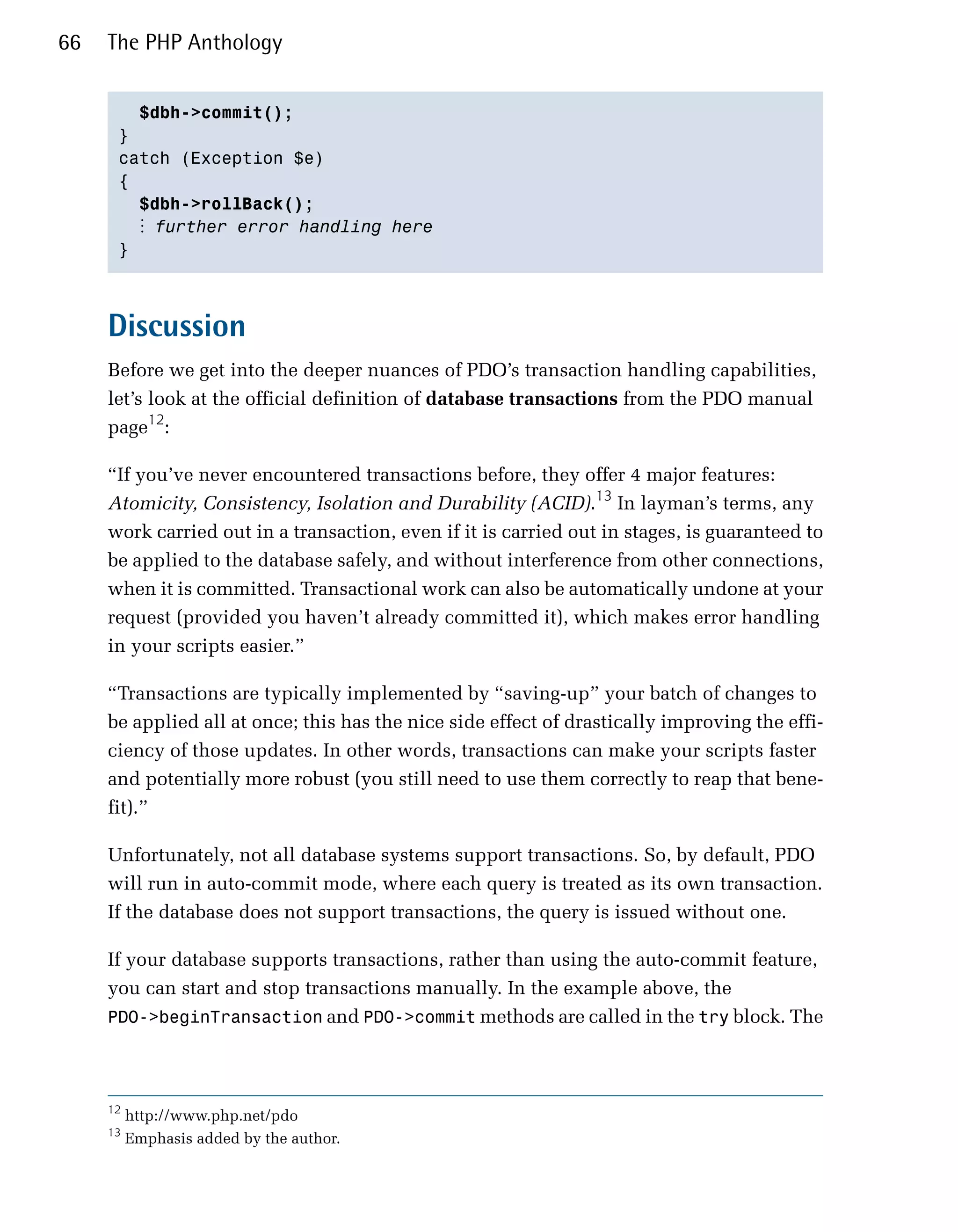 66   The PHP Anthology


        $dbh->commit();

      }

      catch (Exception $e)

      {

        $dbh->rollBack(); 

        ⋮ further error handling here
      }




     Discussion
     Before we get into the deeper nuances of PDO’s transaction handling capabilities,
     let’s look at the official definition of database transactions from the PDO manual
     page12:

     “If you’ve never encountered transactions before, they offer 4 major features:
     Atomicity, Consistency, Isolation and Durability (ACID).13 In layman’s terms, any
     work carried out in a transaction, even if it is carried out in stages, is guaranteed to
     be applied to the database safely, and without interference from other connections,
     when it is committed. Transactional work can also be automatically undone at your
     request (provided you haven’t already committed it), which makes error handling
     in your scripts easier.”

     “Transactions are typically implemented by “saving-up” your batch of changes to
     be applied all at once; this has the nice side effect of drastically improving the effi­
     ciency of those updates. In other words, transactions can make your scripts faster
     and potentially more robust (you still need to use them correctly to reap that bene­
     fit).”

     Unfortunately, not all database systems support transactions. So, by default, PDO
     will run in auto-commit mode, where each query is treated as its own transaction.
     If the database does not support transactions, the query is issued without one.

     If your database supports transactions, rather than using the auto-commit feature,
     you can start and stop transactions manually. In the example above, the
     PDO->beginTransaction and PDO->commit methods are called in the try block. The




     12
          http://www.php.net/pdo
     13
          Emphasis added by the author.
 