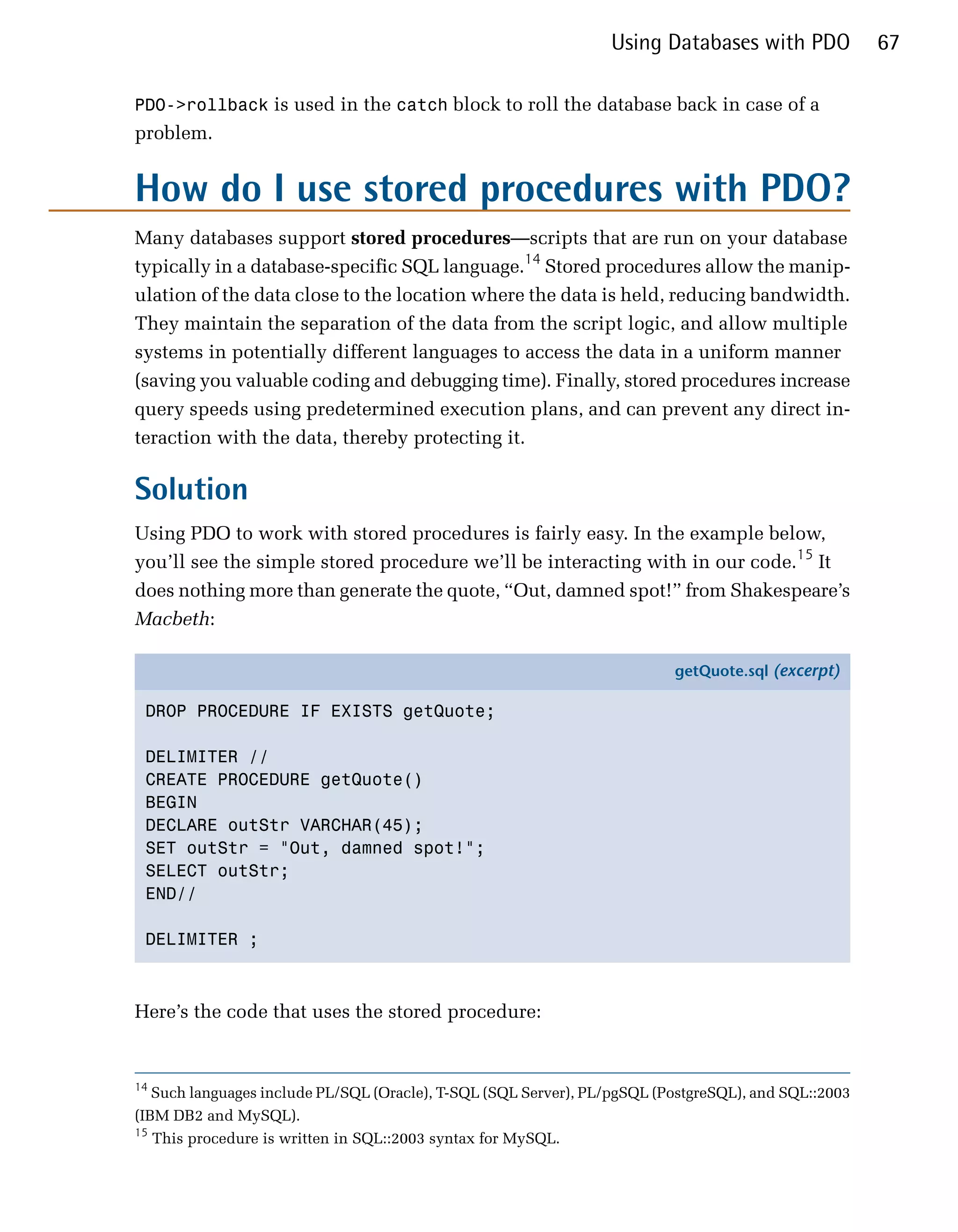 Using Databases with PDO             67

PDO->rollback is used in the catch block to roll the database back in case of a
problem.


How do I use stored procedures with PDO?
Many databases support stored procedures—scripts that are run on your database
typically in a database-specific SQL language.14 Stored procedures allow the manip­
ulation of the data close to the location where the data is held, reducing bandwidth.
They maintain the separation of the data from the script logic, and allow multiple
systems in potentially different languages to access the data in a uniform manner
(saving you valuable coding and debugging time). Finally, stored procedures increase
query speeds using predetermined execution plans, and can prevent any direct in­
teraction with the data, thereby protecting it.

Solution
Using PDO to work with stored procedures is fairly easy. In the example below,
you’ll see the simple stored procedure we’ll be interacting with in our code.15 It
does nothing more than generate the quote, “Out, damned spot!” from Shakespeare’s
Macbeth:

                                                                           getQuote.sql (excerpt)

 DROP PROCEDURE IF EXISTS getQuote;

 DELIMITER //
 CREATE PROCEDURE getQuote()
 BEGIN
 DECLARE outStr VARCHAR(45);
 SET outStr = "Out, damned spot!";
 SELECT outStr;
 END//

 DELIMITER ;



Here’s the code that uses the stored procedure:


14
   Such languages include PL/SQL (Oracle), T-SQL (SQL Server), PL/pgSQL (PostgreSQL), and SQL::2003

(IBM DB2 and MySQL).

15
   This procedure is written in SQL::2003 syntax for MySQL.

 