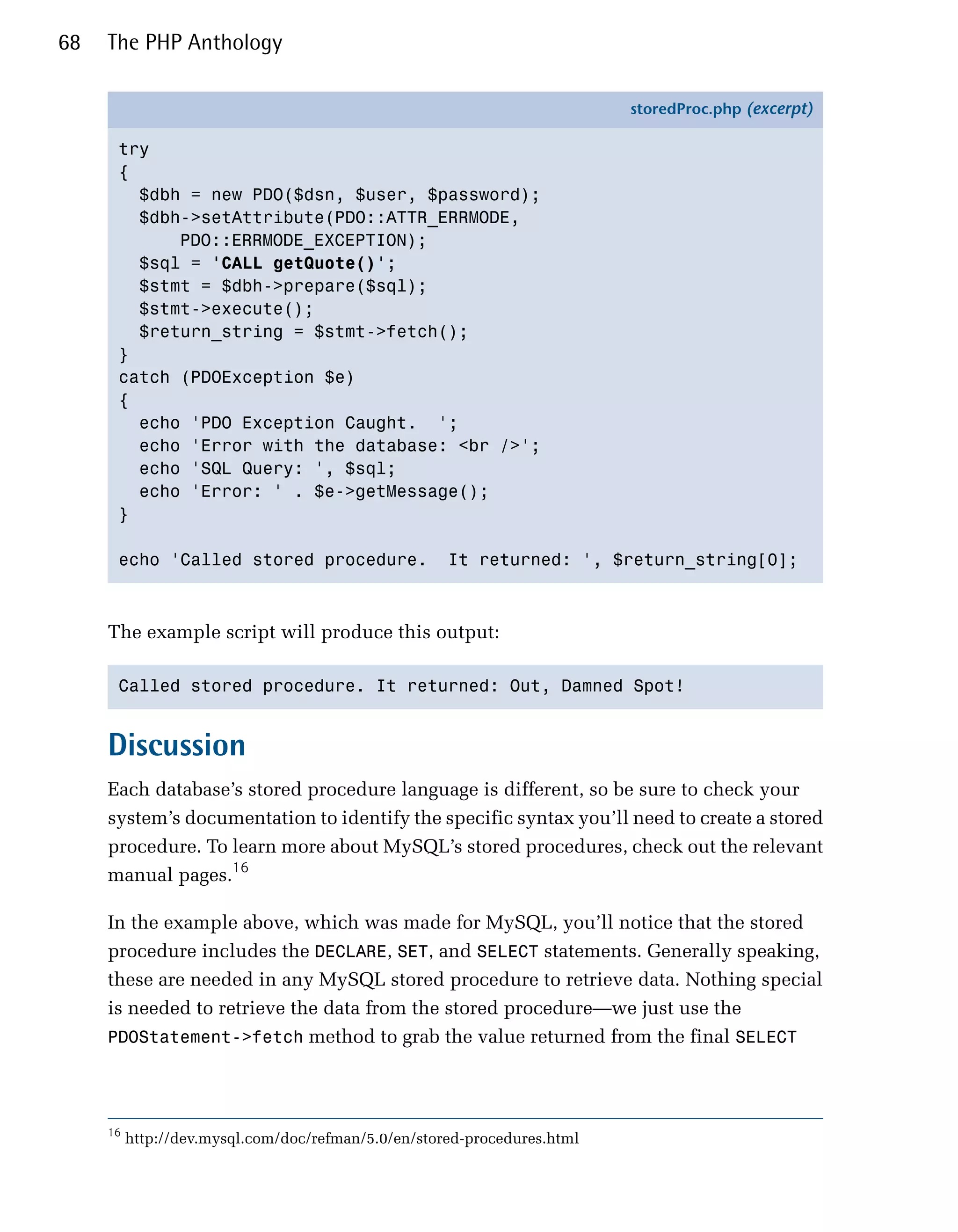 68   The PHP Anthology

                                                                          storedProc.php (excerpt)

      try
      {
        $dbh = new PDO($dsn, $user, $password);
        $dbh->setAttribute(PDO::ATTR_ERRMODE,
            PDO::ERRMODE_EXCEPTION);
        $sql = 'CALL getQuote()';
        $stmt = $dbh->prepare($sql);
        $stmt->execute();
        $return_string = $stmt->fetch();
      }
      catch (PDOException $e)
      {
        echo 'PDO Exception Caught. ';
        echo 'Error with the database: <br />';
        echo 'SQL Query: ', $sql;
        echo 'Error: ' . $e->getMessage();
      }

      echo 'Called stored procedure.                 It returned: ', $return_string[0];



     The example script will produce this output:

      Called stored procedure. It returned: Out, Damned Spot!



     Discussion
     Each database’s stored procedure language is different, so be sure to check your
     system’s documentation to identify the specific syntax you’ll need to create a stored
     procedure. To learn more about MySQL’s stored procedures, check out the relevant
     manual pages.16

     In the example above, which was made for MySQL, you’ll notice that the stored
     procedure includes the DECLARE, SET, and SELECT statements. Generally speaking,
     these are needed in any MySQL stored procedure to retrieve data. Nothing special
     is needed to retrieve the data from the stored procedure—we just use the
     PDOStatement->fetch method to grab the value returned from the final SELECT




     16
          http://dev.mysql.com/doc/refman/5.0/en/stored-procedures.html
 