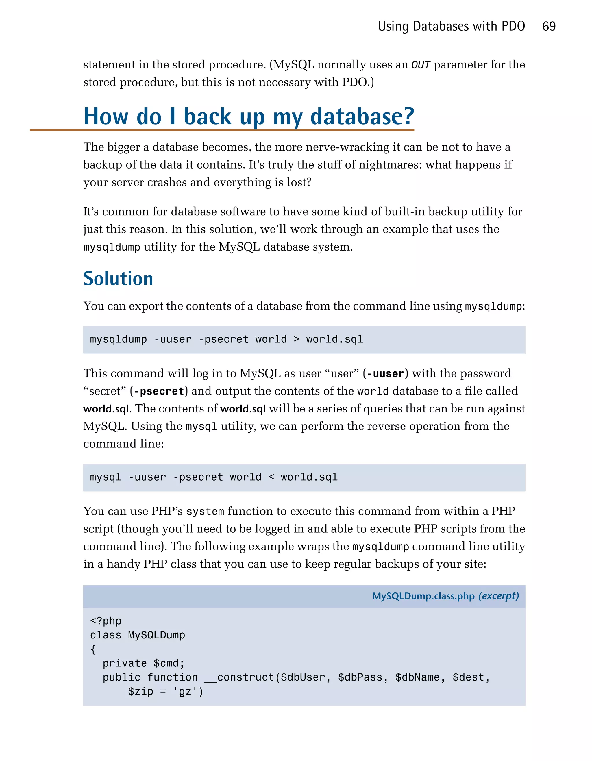 Using Databases with PDO         69

statement in the stored procedure. (MySQL normally uses an OUT parameter for the
stored procedure, but this is not necessary with PDO.)


How do I back up my database?
The bigger a database becomes, the more nerve-wracking it can be not to have a
backup of the data it contains. It’s truly the stuff of nightmares: what happens if
your server crashes and everything is lost?

It’s common for database software to have some kind of built-in backup utility for
just this reason. In this solution, we’ll work through an example that uses the
mysqldump utility for the MySQL database system.


Solution
You can export the contents of a database from the command line using mysqldump:

 mysqldump -uuser -psecret world > world.sql



This command will log in to MySQL as user “user” (-uuser) with the password
“secret” (-psecret) and output the contents of the world database to a file called
world.sql. The contents of world.sql will be a series of queries that can be run against
MySQL. Using the mysql utility, we can perform the reverse operation from the
command line:

 mysql -uuser -psecret world < world.sql



You can use PHP’s system function to execute this command from within a PHP
script (though you’ll need to be logged in and able to execute PHP scripts from the
command line). The following example wraps the mysqldump command line utility
in a handy PHP class that you can use to keep regular backups of your site:

                                                         MySQLDump.class.php (excerpt)

 <?php
 class MySQLDump
 {
   private $cmd;
   public function __construct($dbUser, $dbPass, $dbName, $dest,
       $zip = 'gz')
 