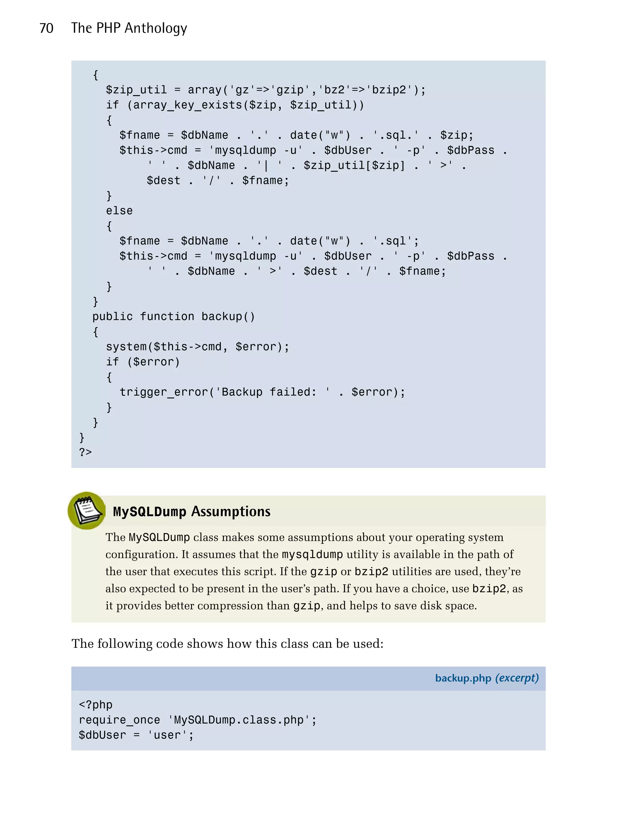 70   The PHP Anthology


        {

          $zip_util = array('gz'=>'gzip','bz2'=>'bzip2');

          if (array_key_exists($zip, $zip_util))

          {

            $fname = $dbName . '.' . date("w") . '.sql.' . $zip; 

            $this->cmd = 'mysqldump -u' . $dbUser . ' -p' . $dbPass .

                ' ' . $dbName . '| ' . $zip_util[$zip] . ' >' .

                $dest . '/' . $fname;

          }

          else

          {

            $fname = $dbName . '.' . date("w") . '.sql'; 

            $this->cmd = 'mysqldump -u' . $dbUser . ' -p' . $dbPass .

                ' ' . $dbName . ' >' . $dest . '/' . $fname;

          }

        }

        public function backup()

        {

          system($this->cmd, $error);

          if ($error)

          {

            trigger_error('Backup failed: ' . $error);

          }

        }

      }

      ?>





           MySQLDump Assumptions
          The MySQLDump class makes some assumptions about your operating system
          configuration. It assumes that the mysqldump utility is available in the path of
          the user that executes this script. If the gzip or bzip2 utilities are used, they’re
          also expected to be present in the user’s path. If you have a choice, use bzip2, as
          it provides better compression than gzip, and helps to save disk space.


     The following code shows how this class can be used:

                                                                            backup.php (excerpt)

      <?php
      require_once 'MySQLDump.class.php';
      $dbUser = 'user';
 